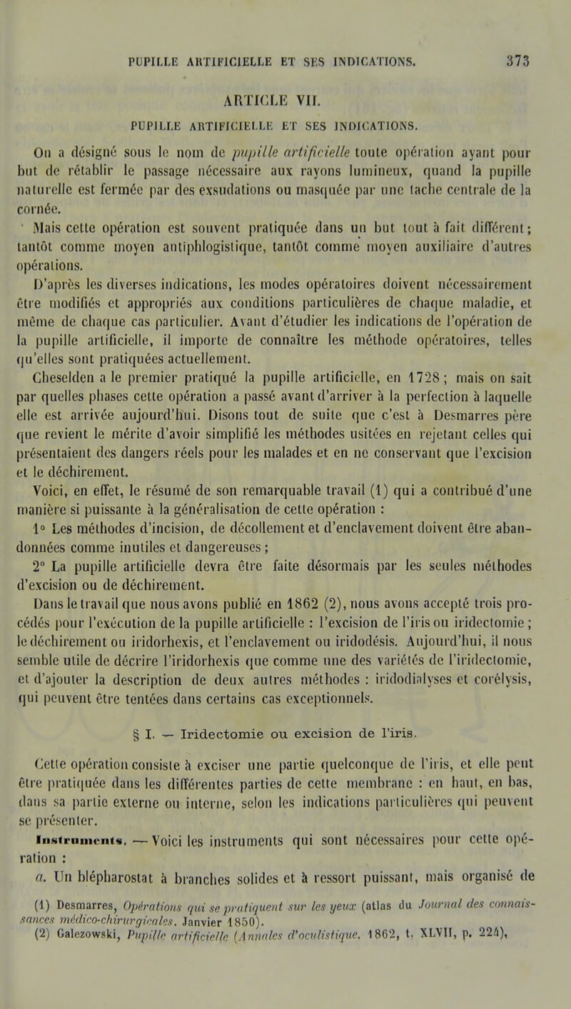 ARTICLE VII. PUPILLE ARTIFICIELLE ET SES INDICATIONS. Ou a désigné sous le nom de pu/tille artificielle toute opération ayant pour but de rétablir le passage nécessaire aux rayons lumineux, quand la pupille naturelle est fermée par des exsudations ou masquée par une lâche centrale de la cornée. Mais cette opération est souvent pratiquée dans un but tout à fait différent; tantôt comme moyen antiphlogislique, tantôt comme moyen auxiliaire d'autres opérations. D'après les diverses indications, les modes opératoires doivent nécessairement être modifiés et appropriés aux conditions particulières de chaque maladie, et même de chaque cas particulier. Avant d'étudier les indications de l'opération de la pupille artificielle, il importe de connaître les méthode opératoires, telles qu'elles sont pratiquées actuellement. Cheselden aie premier pratiqué la pupille artificielle, en 1728; mais on sait par quelles phases cette opération a passé avant d'arriver à la perfection à laquelle elle est arrivée aujourd'hui. Disons tout de suite que c'est à Desmarres père que revient le mérite d'avoir simplifié les méthodes usitées en rejetant celles qui présentaient des dangers réels pour les malades et en ne conservant que l'excision et le déchirement. Voici, en effet, le résumé de son remarquable travail (1) qui a contribué d'une manière si puissante à la généralisation de cette opération : 1° Les méthodes d'incision, de décollement et d'enclavement doivent être aban- données comme inutiles et dangereuses ; 2° La pupille artificielle devra être faite désormais par les seules méthodes d'excision ou de déchirement. Dans le travail que nous avons publié en 1862 (2), nous avons accepté trois pro- cédés pour l'exécution de la pupille artificielle : l'excision de l'iris ou iridectomie ; le déchirement ou iridorhexis, et l'enclavement ou iridodésis. Aujourd'hui, il nous semble utile de décrire l'iridorhexis que comme une des variétés de l'irideclomic, et d'ajouter la description de deux autres méthodes : iridodialyses et corélysis, qui peuvent être tentées dans certains cas exceptionnels. § I. — Iridectomie ou excision de l'iris. Cette opération consiste à exciser une partie quelconque de l'iris, et elle peut être pratiquée dans les différentes parties de cette membrane : en haut, en bas, dans sa partie externe ou interne, selon les indications particulières qui peuvent se présenter. instruments. —Voici les instruments qui sont nécessaires pour cette opé- ration : a. Un blépharostat à branches solides et à ressort puissant, mais organisé de (1) Desmarres, Opérations qui se pratiquent sur les yeux (atlas du Journal des connais- sances médico-chirurgicales. Janvier 1850). (2) Galezowski, Pupille artificielle (Annales d'oculistique. 1862, t. XLVJI, p. 22a),