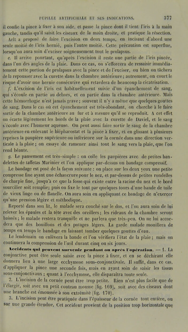 il confie la pince à fixer à son aide, et passe la pince dont il lient l'iris à la main gauche, tandis qu'il saisit les ciseaux de la main droite, et pratique la résection. Arlt a propose de faire l'excision en deux temps, en incisant d'abord une seule moitié de l'iris hernié, puis l'autre moitié. Cette précaution est superflue, lorsqu'on aura soin d'exciser soigneusement tout le prolapsus. e. Il arrive pourtant, qu'après l'excision il reste une partie de l'iris pincée, dans l'un des angles de la plaie. Dans ce cas, on s'efforcera de ressaisir immédia- tement cette portion de prolapsus avec la pince et de l'exciser, ou bien on tâchera de la repousser avec la curette dans la chambre antérieure; autrement, on court le risque d'avoir une hernie conséculive qui retardera de beaucoup la cicatrisation. f. L'excision de l'iris est habituellement suivie d'un épanchement de sang, qui s'écoule en partie au dehors, et en partie dans la chambre antérieure. Mais cette hémorrhagie n'est jamais grave; souvent il n'y a même que quelques gouttes de sang. Dans le cas où cet épanchement est très-abondant, on cherche à le faire sortir de la chambre antérieure au fur et à mesure qu'il se reproduit. A cet effet on écarte légèrement les bords de la plaie avec la curette de Daviel, et le sang s'écoule avec l'humeur aqueuse. On peut aussi faire sortir le sang de la chambre antérieure en enlevant le blépbaroslat et la pince à fixer, et en glissant à plusieurs reprises la paupière supérieure ou inférieure sur la cornée dans une direction ver- ticale à la plaie ; on essaye de ramener ainsi tout le sang vers la plaie, que l'on rend béante. g. Le pansement est très-simple : on colle les paupières avec de petites ban- delettes de taffetas Marinier et l'on applique par-dessus un bandage compressif. Le bandage est posé de la façon suivante : on place sur les deux yeux une petite compresse fine ayant une échancrurepour le nez, et par-dessus de petites rondelles de charpie fine, jusqu'à ce que la fosse qui existe entre la racine du nez et le bord sourcilier soit remplie; puis on fixe le tout par quelques tours d'une bande de toile de vieux linge ou de flanelle. On aura soin en appliquant ce bandage de n'exercer qu'une pression légère et méthodique. Reporté dans son lit, le malade sera couché sur le dos, et l'on aura soin de lui relever les épaules et la tète avec des oreillers; les rideaux de la chambre seront baissés; le malade restera tranquille et ne parlera que très-peu. On ne lui accor- dera que des bouillons et des potages légers. La garde malade mouillera de temps en temps le bandage en laissant tomber quelques gouttes d'eau. Le lendemain on enlèvera la bande et l'on vérifiera l'état de la plaie ; mais on continuera la compression de l'œil durant cinq ou six jours. Accidents qui peuvent survenir pendant ou après l'opération. — 1. La conjonctive peut être seule saisie avec la pince à fixer, et en se déchirant elle donnera lieu à une large ecchymose sous-conjonclivale. Il suffit, dans ce cas, d'appliquer la pince une seconde fois, mais en ayant soin de saisir les tissus sous-conjonctivaux ; quant à l'ecchymose, elle disparaîtra toute seule. 2. L'incision de la cornée peut être trop petite. Rien n'est plus facile que de l'élargir, soit avec un petit couteau mousse (fig. 169), soit avec des ciseaux dont une branche est émoussée à son extrémité (fig. 170). 3. L'incision peut être pratiquée dans l'épaisseur de la cornée tout enlière, ou sur une grande étendue. Cet accident provient de la position trop horizontale que