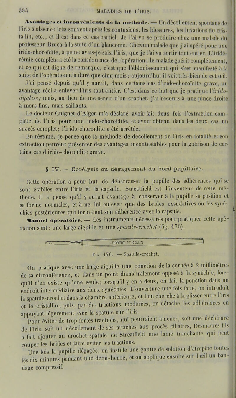 Avantages cl Inconvénients de la méthode. — Un décollement spontané de l'iris s'observe très-souvent après les contusions, les blessures, les luxations du cris- tallin, etc., et il est dans ce cas partiel. .le l'ai vu se produire chez une malade du professeur Broca à la suite d'un glaucome. Chez un malade que j'ai opéré pour une irido-choroïdite, à peine avais-je saisi l'iris, que je l'ai vu sortir tout entier. L'iridé- rémie complète a été la conséquence de l'opération ; le malade guérit complètement, et ce qui est digne de remarque, c'est que l'éblouissement qui s'est manifesté à la suite de l'opération n'a duré que cinq mois; aujourd'hui il voit très-bien de cet œil. J'ai pensé depuis qu'il y aurait, dans certains cas d'irido-eboroïdite grave, un avantage réel à enlever l'iris tout entier. C'est dans ce but que je pratique Virido- dijulise; mais, au lieu de me servir d'un crochet, j'ai recours à une pince droite à mors lins, mais saillants. Le docteur Cuignet d'Alger m'a déclaré avoir fait deux fois l'extraction com- plète de l'iris pour une irido-choroïdite, et avoir obtenu dans les deux cas un succès complet; l'irido-choroïditc a été arrêtée. En résumé, je pense que la méthode de décollement de l'iris en totalité et son extraction peuvent présenter des avantages incontestables pour la guérison de cer- tains cas d'irido-choroïdite grave. § IV. — Gorélysis ou dégagement du bord pupillaire. Celle opération a pour but de débarrasser la pupille des adhérences qui se sont établies entre l'iris et la capsule. Sireatfield est l'inventeur de celle mé- thode. Il a pensé qu'il y aurait avantage à conserver à la pupille sa position et sa forme normales, et à ne lui enlever que des brides exsudatives ou les synô- chies postérieures qui formaient son adhérence avec la capsule. Manuel opératoire — Les instruments nécessaires pour pratiquer celte opé- ration sont: une large aiguille et une spatule-crochet (fig. 17fi). Fig. 176. —Spalule-crochet. On pratique avec une large aiguille une ponction delà cornée à 2 millimètres de sa circonférence, et dans un point diamétralement opposé à la synéchie. lors- qu'il n'eu existe qu'une seule ; lorsqu'il y en a deux, on fait la ponction dans un endroit intermédiaire aux deux synéchies. L'ouverlure une fois faite, on introduit la spatule-crochet dans la chambre antérieure, et l'on cherche à la glisser entre l'iris et le cristallin ; puis, par des tractions modérées, on détache les adhérences en appuyant légèrement avec la spatule sur l'iris. Pour éviter de trop fortes tractions, qui pourraient amener, soit une déchirure de l'iris, soit un décollement de ses attaches aux procès ciliaires, Desmarres fils a fait ajouter au crochet-spatule de Streaifield une lame tranchante qui peut couper les brides et faire éviter les tractions. Une fois la pupille dégagée, on instille une goutte de solution d'atropine toutes les dix minutes pendant une demi-heure, et on applique ensuite sur l'œil un ban- dage compressif.