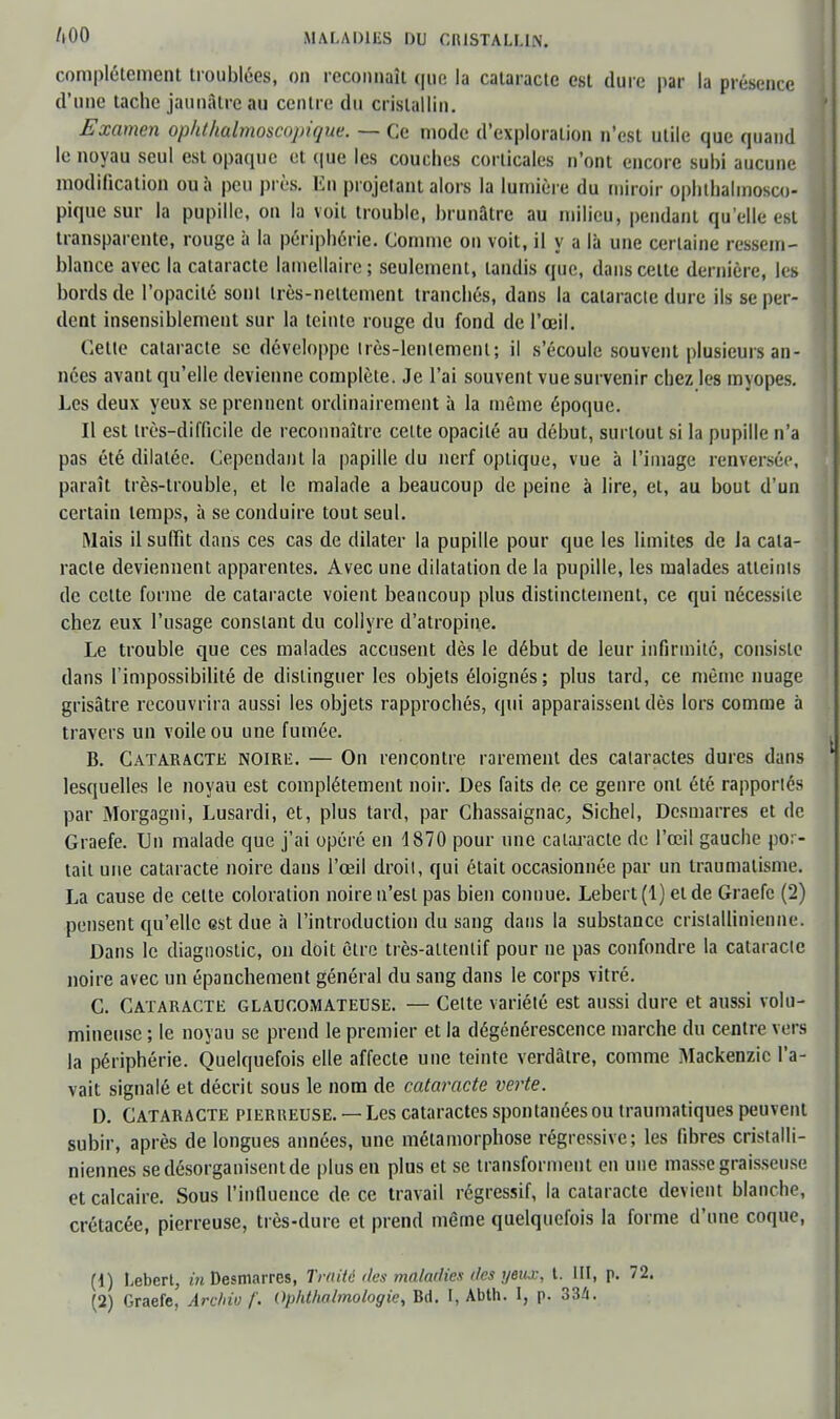 complètement troublées, on reconnaît que la cataracte est dure par la présence d'une tache jaunâtre au centre du cristallin. Examen ophlhalmoscopique. — Ce mode d'exploration n'est utile que quand le noyau seul est opaque et que les couches corticales n'ont encore subi aucune modification ou à peu près. En projetant alors la lumière du miroir ophlhalmosco- pique sur la pupille, on la voit trouble, brunâtre au milieu, pendant qu'elle est transparente, rouge à la périphérie. Comme on voit, il y a là une certaine ressem- blance avec la cataracte lamellaire; seulement, tandis que, dans celte dernière, le» bords de l'opacité sont irès-neltement tranchés, dans la cataracte dure ils se per- dent insensiblement sur la teinte rouge du fond de l'œil. Cette cataracte se développe très-lentement; il s'écoule souvent plusieurs an- nées avant qu'elle devienne complète. Je l'ai souvent vue survenir chez les myopes. Les deux yeux se prennent ordinairement à la même époque. Il est très-difficile de reconnaître celte opacité au début, surtout si la pupille n'a pas été dilatée. Cependant la papille du nerf optique, vue à l'image renversée, paraît très-trouble, et le malade a beaucoup de peine à lire, et, au bout d'un certain temps, à se conduire tout seul. Mais il suffit dans ces cas de dilater la pupille pour que les limites de ia cata- racte deviennent apparentes. Avec une dilatation de la pupille, les malades atleinls de celte forme de cataracte voient beaucoup plus distinctement, ce qui nécessite chez eux l'usage constant du collyre d'atropine. Le trouble que ces malades accusent dès le début de leur infirmité, consisie dans l'impossibilité de dislinguer les objets éloignés; plus tard, ce même nuage grisâtre recouvrira aussi les objets rapprochés, qui apparaissent dès lors comme à travers un voile ou une fumée. B. Cataracte noire. — On rencontre rarement des cataractes dures dans lesquelles le noyau est complètement noir. Des faits de ce genre ont été rapportés par Morgagni, Lusardi, et, plus tard, par Chassaignac, Sichel, Dcsmarres et de Graefe. Un malade que j'ai opéré en 1870 pour une cataracte de l'œil gauche por- tail une cataracte noire dans l'œil droit, qui était occasionnée par un traumatisme. La cause de celte coloration noire n'est pas bien connue. Lebert (1) et de Graefe (2) pensent qu'elle est due à l'introduction du sang dans la substance crislallinienne. Dans le diagnostic, on doit être très-altenlif pour ne pas confondre la cataracte noire avec un épanchement général du sang dans le corps vitré. C. Cataracte glaucomateuse. — Celte variété est aussi dure et aussi volu- mineuse ; le noyau se prend le premier et la dégénérescence marche du centre vers la périphérie. Quelquefois elle affecte une teinte verdàlre, comme Mackenzic l'a- vait signalé et décrit sous le nom de cataracte verte. D. Cataracte pierreuse. — Les cataractes spontanées ou traumatiques peuvent subir, après de longues années, une métamorphose régressive; les fibres cristalli- niennes se désorganisent de plus en plus et se transforment en une masse graisseuse et calcaire. Sous l'influence de. ce travail régressif, la cataracte devient blanche, crétacée, pierreuse, très-dure et prend même quelquefois la forme d'une coque, (1) Lebert, in Desmarres, Traité des maladies des yeiu:, t. III, p. 72. (2) Graefe. Arc/nu f. Op/Uhahnologie, Bd. I, Abth. I, p. 334.