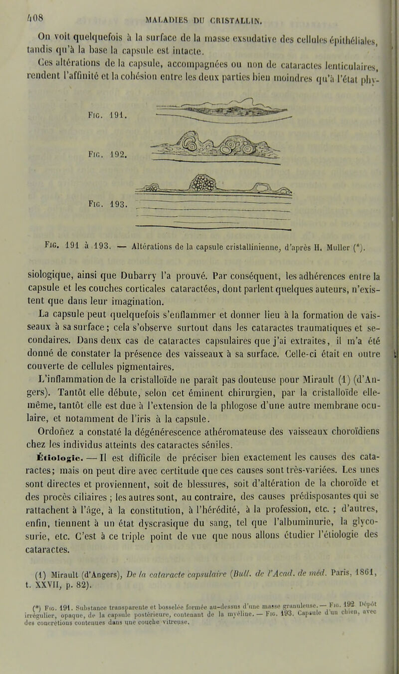 On voit quelquefois à la surface de la masse exsudative des cellules épithéliales, tandis qu'à la hase la capsule est intacte. Ces altérations de la capsule, accompagnées ou non de cataractes lenticulaires rendent l'affinité et la cohésion entre les deux parties hien moindres qu'à l'état phvl Fie. 191. Fie. 192. Fie. 193. Fie. 191 à 193. — Altérations de la capsule cristallinienne, d'après H. Muller (*). siologique, ainsi que Dubarry l'a prouvé. Par conséquent, les adhérences en Ire la capsule et les couches corticales cataractées, dont parlent quelques auteurs, n'exis- tent que dans leur imagination. La capsule peut quelquefois s'enflammer et donner lieu à la formation de vais- seaux à sa surface; cela s'observe surtout dans les cataractes traumatiques et se- condaires. Dans deux cas de cataractes capsulaires que j'ai extraites, il m'a été donné de constater la présence des vaisseaux à sa surface. Celle-ci était en outre couverte de cellules pigmentaires. L'inflammation de la cristalloïde ne paraît pas douteuse pour Mirault (1) (d'An- gers). Tantôt elle débute, selon cet éminent chirurgien, par la cristalloïde elle- même, tantôt elle est due à l'extension de la phlogose d'une autre membrane ocu- laire, et notamment de l'iris à la capsule. Ordonez a constaté la dégénérescence athéromateuse des vaisseaux choroïdiens chez les individus atteints des cataractes séniles. Étioiogic. — Il est difficile de préciser bien exactement les causes des cata- ractes; mais on peut dire avec certitude que ces causes sont très-variées. Les unes sont directes et proviennent, soit de blessures, soit d'altération de la choroïde et des procès ciliaires ; les autres sont, au contraire, des causes prédisposantes qui se rattachent à l'âge, à la constitution, à l'hérédité, à la profession, etc. ; d'autres, enfin, tiennent à un état dyscrasique du sang, tel que l'albuminurie, la glyco- surie, etc. C'est à ce triple point de vue que nous allons étudier 1 eliologic des cataractes. (1) Mirault (d'Angers), De la cataracte capsulaire (But/, de l'Acad. de mèd. Paris. 1861, t. XXVII, p. 82). (*) Fie. 191. Substance transparente et bosselée formée au-dessus d'une mnsse granuleuse — Fio. 192 Dépôt iriégulicr, opaque, de la capsule postérieure, contenant de la unéliue. — Fie. 193. Capsule d un clnen, avec des concrétions contenues dans une couebe vitreuse.