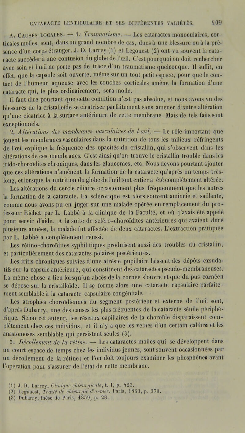 A. Causes locales. — 1. Traumatisme. — Les cataractes monoculaires, cor- ticales molles, sont, dans un grand nombre de cas, dues à une blessure ou à la pré- sence d'un corps étranger. J. D. Larrey (1) et Legoucsl (2) ont vu souvent la cata- racte succéder à une contusion du globe de l'œil. C'est pourquoi on doit rechercher avec soin si l'œil ne porte pas de trace d'un traumatisme quelconque. Il suffît, en effet, que la capsule soit ouverte, même sur un tout petit espace, pour (pie le con- tact de l'humeur aqueuse avec les couches corticales amène la formation d'une cataracte qui, le plus ordinairement, sera molle. Il faut dire pourtant que celte condition n'est pas absolue, et nous avons vu des blessures de la cristalloïde se cicatriser parfaitement sans amener d'autre altération qu'une cicatrice à la surface antérieure de cette membrane. Mais de tels faits sont exceptionnels. 2. Altérations des membranes vasculaires de l'œil. — Le rôle important que jouent les membranes vasculaires dans la nutrition de tous les milieux réfringents de l'œil explique la fréquence des opacités du cristallin, qui s'observent dans les altératious de ces membranes. C'est ainsi qu'on trouve le cristallin trouble dans les irido-choroïdites chroniques, dans les glaucomes, etc. Nous devons pourtant ajouter que ces altérations n'amènent la formation de la cataracte qu'après un temps très- long, et lorsque la nutrition du globe del'œil tout entier a été complètement altérée. Les altérations du cercle ciliaire occasionnent plus fréquemment que les autres la formation de la cataracte. La sclérotique est alors souvent amincie et saillante, comme nous avons pu en juger sur une malade opérée en remplacement du pro- fesseur Richet par L. Labbé à la clinique de la Faculté, et où j'avais été appelé, pour servir d'aide. A la suite de scléro-choroïdites antérieures qui avaient duré plusieurs années, la malade fut affectée de deux cataractes. L'extraction pratiquée par L. Labbé a complètement réussi. Les rétino-choroïdiles syphilitiques produisent aussi des troubles du cristallin, et particulièrement des cataractes polaires postérieures. Les iritis chroniques suivies d'une alrésie pupillaire laissent des dépôts exsuda- tifs sur la capsule antérieure, qui constituent des cataractes pseudo-membraneuses. La même chose a lieu lorsqu'un abcès de la cornée s'ouvre et que du pus cornéen se dépose sur la cristalloïde. Il se forme alors une cataracte capsulaire parfaite- ment semblable à la cataracte capsulaire congénitale. Les atrophies choroïdiennes du segment postérieur et externe de l'œil sout, d'après Dubarry, une des causes les plus fréquentes de la cataracte sénile périphé- rique. Selon cet auteur, les réseaux capillaires de la choroïde disparaissent com- plètement chez ces individus, et il n'y a que les veines d'un certain calibre et les anastomoses semblable qui persistent seules (3). 3. Décollement de la rétine. — Les cataractes molles qui se développent dans un court espace de temps chez les individus jeunes, sont souvent occasionnées par un décollement de la rétine; et l'on doit toujours examiner les phosphènei avant l'opération pour s'assurer de l'état de celte membrane. (1) J. D. Larrey, Clinique chirurgicale, t. I, p. 423. (2) Legouest, Traité de chirurgie d'armée. Paris, 1863, p. 370.