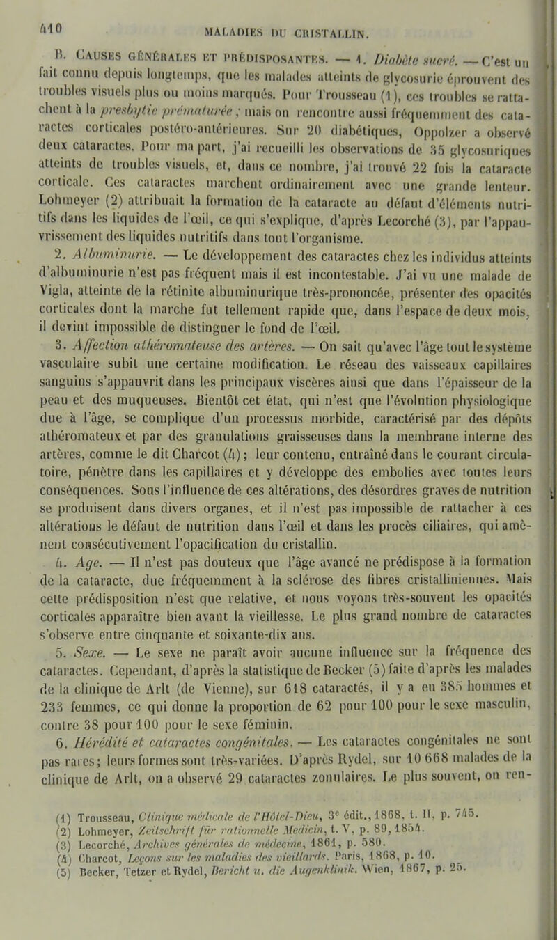 B. CAUSES GENERALES ET PRÉDISPOSANTES. — 1. Diabète sucré. — C'est un fait COnQU, depuis longtemps, que le» malades atteints de glycosurie éprouvent des troubles visuels plus ou moins marqués. Four Trousseau (1 j, ces troubles se ratta- cbent à la presbytie prématurée ; mais on rencontre aussi fréquemment des cata- ractes corticales postéro-antérieures. Sur 20 diabétiques, Oppolzer a observé deux cataractes. Pour ma part, j'ai recueilli les observations de 35 glycosuriques atteints de troubles visuels, et, dans ce nombre, j'ai trouvé 22 fois la cataracte corticale. Ces cataractes marchent ordinairement avec une grande lenteur. Lobmeyer (2) attribuait la formation de la cataracte au défaut d'éléments nutri- tifs dans les liquides de l'œil, ce qui s'explique, d'après Lecorché (3), par l'appau- vrissement des liquides nutritifs dans tout l'organisme. 2. Albuminurie. — Le développement des cataractes chez les individus atteints d'albuminurie n'est pas fréquent mais il est incontestable. J'ai vu une malade de Vigla, atteinte de la rétinite albuminurique très-prononcée, présenter des opacités corticales dont la marche fut tellement rapide que, dans l'espace de deux mois, il devint impossible de distinguer le fond de l'œil. 3. Affection athéromateuse des artères. — On sait qu'avec l'âge tout le système vasculaire subit une certaine modification. Le réseau des vaisseaux capillaires sanguins s'appauvrit dans les principaux viscères ainsi que dans l'épaisseur de la peau et des muqueuses. Bientôt cet état, qui n'est que l'évolution physiologique due à l'âge, se complique d'un processus morbide, caractérisé par des dépôts athéromateux et par des granulations graisseuses dans la membrane interne des artères, comme le dit Charcot (4) ; leur contenu, entraîné dans le courant circula- toire, pénètre dans les capillaires et y développe des embolies avec toutes leurs conséquences. Sous l'influence de ces altérations, des désordres graves de nutrition se produisent dans divers organes, et il n'est pas impossible de rattacher à ces altérations le défaut de nutrition dans l'œil et dans les procès ciliaires, qui amè- nent consécutivement l'opacification du cristallin. h. Age. — Il n'est pas douteux que l'âge avancé ne prédispose à la formation de la cataracte, due fréquemment à la sclérose des fibres cristalliniennes. Mais cette prédisposition n'est que relative, et nous voyons très-souvent les opacités corticales apparaître bien avant la vieillesse. Le plus grand nombre de cataractes s'observe entre cinquante et soixante-dix ans. 5. Sexe. — Le sexe ne paraît avoir aucune influence sur la fréquence des cataractes. Cependant, d'après la statistique de Becker (5) faite d'après les malades de la clinique de Arlt (de Vienne), sur 618 cataractés, il y a eu 38f> hommes et 233 femmes, ce qui donne la proportion de 62 pour 100 pour le sexe masculin, contre 38 pour 100 pour le sexe féminin. 6. Hérédité et cataractes congénitales. — Les cataractes congénitales ne sont pas rares; leurs formes sont très-variées. D'après Rydel, sur 10 668 malades de la clinique de Arlt, on a observé 29 cataractes zonulaires. Le plus souvent, on ren- (1) Trousseau, Clinique médicale de VHôtel-Dieu, 3e édit.,1868, t. H, p. 745, (2) Lohmeyer, Zeitschrift fûr rationnelle Medicin, t. V, p. 89,1854. (3) Lecorché, Archives générales de médecine, 1861, p. 580. (4) Charcot, façons sur les maladies des vieillards. Paris, 1868, p. 10. (5) Becker, Tetzer et Rydel, Bericld u. die Augenhlinik. Wien, 1867, p. BR