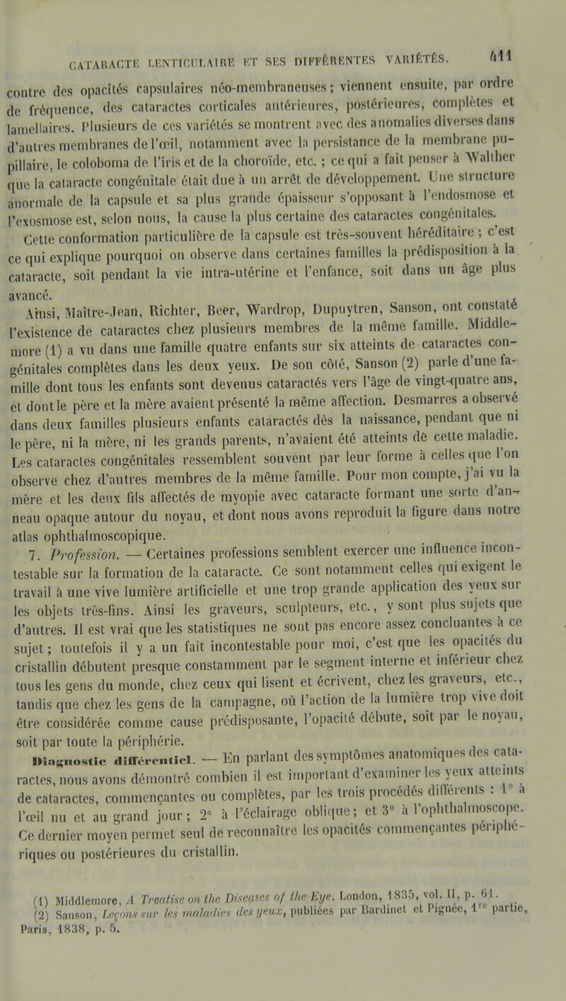 contre dos opacités capsulaircs néo-membraneuses ; viennent ensuite, par ordre de fréquence, des cataractes corticales antérieures, postérieures, complètes et lamellaires. Plusieurs de ces variétés se montrent avec des anomalies diverses dans d'autres membranes de l'œil, notamment avec la persistance de la membrane pu- pillaire, le coloboma de l'iris et de la choroïde, etc. ; ce qui a fait penser à Waliher que la cataracte congénitale était due à un arrêt de développement. Une structure anormale de la capsule et sa plus grande épaisseur supposant à l'endosmose et Pexosmose est, selon nous, la cause la plus certaine des cataractes congénitales.^ Cette conformation particulière de la capsule est très-souvent héréditaire ; c'est ce qui explique pourquoi on observe dans certaines familles la prédisposition à la cataracte, soit pendant la vie intra-utérine et l'enfance, soit dans un âge plus avancé. Ainsi, Maître-Jean, Richter, Beer, Wardrop, Dupuytren, Sanson, ont constate l'existence de cataractes chez plusieurs membres de la même famille. Middle- more (1) a vu dans une famille quatre enfants sur six atteints de cataractes con- génitales complètes dans les deux yeux. De son côté, Sanson (2) parle d'une fa^ mille dont tous les enfants sont devenus cataractés vers l'âge de vingt-quatre ans, et dont le père et la mère avaient présenté la même affection. Desmarres a observe dans deux familles plusieurs enfants cataractes dès la naissance, pendant que ni le père, ni la mère, ni les grands parents, n'avaient été atteints de celte maladie. Les cataractes congénitales ressemblent souvent par leur forme à celles que l'on observe chez d'autres membres de la même famille. Pour mon compte, j'ai vu la mère et les deux fils affectés de myopie avec cataracte formant une sorte d'an- neau opaque autour du noyau, et dont nous avons reproduit la figure dans notre atlas ophthalmoscopique. 7. Profession. — Certaines professions semblent exercer une influence incon- testable sur la formation de la cataracte. Ce sont notamment celles qui exigent le travail à une vive lumière artificielle et une trop grande application des yeux sur les objets très-fins. Ainsi les graveurs, sculpteurs, etc., y sont plus sujets que d'autres. Il est vrai que les statistiques ne sont pas encore assez concluantes a ce sujet; toutefois il y a un fait incontestable pour moi, c'est que les opacités du cristallin débutent presque constamment par le segment interne et inférieur chez tous les gens du monde, chez ceux qui lisent et écrivent, chez les graveurs, etc., tandis que chez les gens de la campagne, où l'action de la lumière trop vive doit être considérée comme cause prédisposante, l'opacité débute, soit par le noyau, soit par toute la périphérie. Diagnostic diiTér.-nticl. - En parlant des symptômes anatomiques des cata- ractes, nous avons démontré combien il est: important d'examiner les yeux atteints de cataractes, commençantes ou complètes, par les trois procédés différente :1a l'œil nu et au grand jour; 2° à l'éclairage oblique; et 3° à l'ophthalmoscope. Ce dernier moyen permet seul de reconnaître les opacités commençantes périphé- riques ou postérieures du cristallin. (\) Middlemore, A Treatise on the Diseuses nf the Eye. London, 1835, vol. II, p. M. (2) Sanson, Leçons sur 1rs maladies des yeux, publiées pur Bardinet et Pignée, 1 partie, Paris, 1838, p. BL