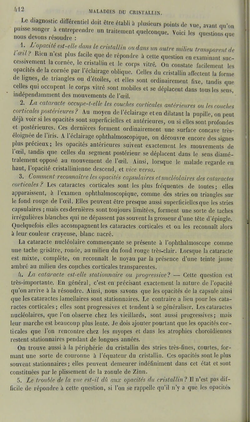 Le diagnostic différentiel doit être établi à plusieurs points de vue, avant m>m puisse songer a entreprendre un traitement quelconque. Voici les question qu nous devons résoudre : 1 1 1. M'opacité est-elle dans le cristallin ou dans un autre milieu transparent de l œil ? Rieo n est plus facile que de répondre à celle question en examinant suc- cessivement la cornée, le cristallin et le corps vitré. On constate facilement les opacités de la cornée par l'éclairage oblique. Celles du cristallin affectent la forme de hgnes, de triangles ou d'étoiles, et elles sont ordinairement fixe, tandis que celles qui occupent le corps vitré sont mobiles et se déplacent dans tous les sens, indépendamment des mouvements de l'œil. 2. La cataracte occupc-t-elle les couches corticales antérieures ou les couches corticales postérieures? Au moyen de l'éclairage et en dilatant la pupille, on peut déjà voir si les opacités sont superficielles et antérieures, ou si elles sont profondes et postérieures. Ces dernières forment ordinairement une surface concave très- éloignée de l'iris. A l'éclairage ophthalmoscopique, on découvre encore des signes plus précieux ; les opacités antérieures suivent exactement les mouvements de l'œil, tandis que celles du segment postérieur se déplacent dans le sens diamé- tralement opposé au mouvement de l'œil. Ainsi, lorsque le malade regarde en baut, l'opacité cristallinienne descend, et vice versa. 3. Comment reconnaître les opacités capsulaires etnucléolaires des cataractes corticales ? Les cataractes corticales sont les plus fréquentes de toutes ; elles apparaissent, à l'examen ophtbalmoscopique, comme des stries ou triangles sur le fond rouge de l'œil. Elles peuvent être presque aussi superficielles que les stries capsulaires ; mais cesdernières sont toujours limitées, forment une sorte de taches irrégulières blanches qui ne dépassent pas souvent la grosseur d'une têle d'épingle. Quelquefois elles accompagnent les cataractes corticales et ou les reconnaît alors à leur couleur crayeuse, blanc nacré. La cataracte nucléolaire commençante se présente à l'ophtbalmoscope comme une tache grisâtre, ronde, au milieu du fond rouge très-clair. Lorsque la cataracte est mixte, complète, on reconnaît le noyau par la présence d'une teinte jaune ambré au milieu des couches corticales transparentes. h. La cataracte est-elle stationnaire ou progressive? — Celte queslion est très-importante. En général, c'est en précisant exactement la nature de l'opacité qu'on arrive à la résoudre. Ainsi, nous savons que les opacités de la capsule ainsi que les cataractes lamellaires sont stationnaires. Le contraire a lieu pour les cata- ractes corticales; elles sont progressives et tendent à se généraliser. Les cataractes nucléolaires, que l'on observe chez les vieillards, sont aussi progressives; mais leur marche est beaucoup plus lente. Je dois ajouter pourtant que les opacités cor- ticales que l'on rencontre chez les myopes et dans les atrophies choroïdiennes restent stationnaires pendant de longues années. On trouve aussi à la périphérie du cristallin des slries irès-fines, courtes, for- mant une sorte de couronne à l'équateur du cristallin. Ces opacités sont le plus souvent stationnaires ; elles peuvent demeurer indéfiniment dans cet état et sont constituées par le plissement de la zonule de Zinn. 5. Le trouble de la vue est-il dû aux opacités du cristallin? Il n'est pas dif- ficile de répondre à celte question, si l'on se rappelle qu'il n'y a que les opacités