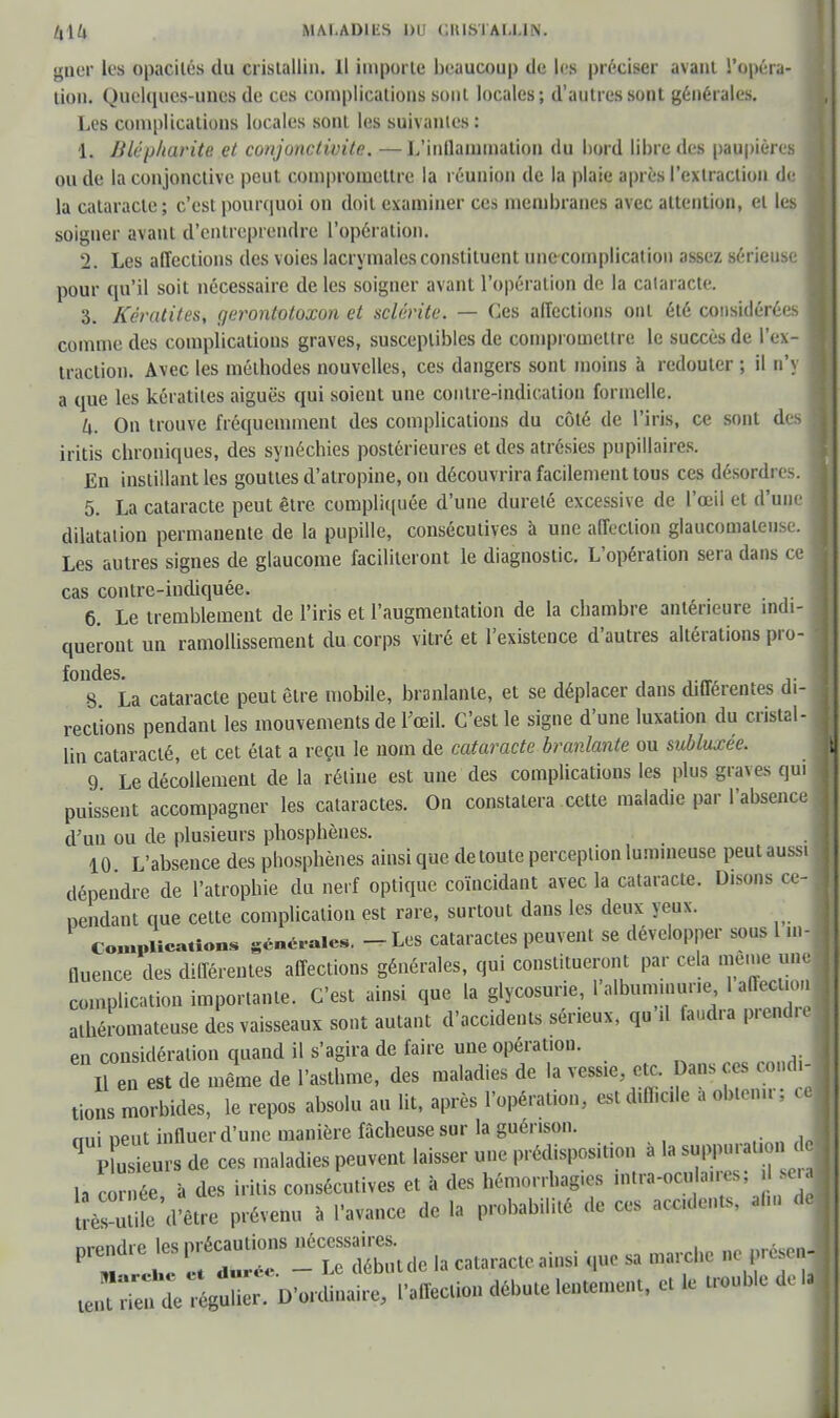 e. ce! /,\U MALADIES po citlsiAl.l.lN. gner les opacités du cristallin. Il imporlc beaucoup de les préciser avant l'opéra- tion. Q,uelques-UI1G8 de ces complications sont locales; d'autres sont générales. Les complications locales sont les suivantes: 1. Jilcjj/turite et conjonctivite, —L'inflammation du bord libre des paupières ou de la conjonctive peut compromettre la réunion de la plaie après l'extraction de la cataracte; c'est pourquoi on doit examiner ces membranes avec attention, et les soigner avant d'entreprendre l'opération. 2. Les affections des voies lacrymales constituent une complication assez sérieuse pour qu'il soit nécessaire de les soigner avant l'opération de la cataracte. 3. Kératites, gerontotoxon et sclérite. — Ces affections ont été considérées comme des complications graves, susceptibles de compromettre le succès de l'ex- traction. Avec les méthodes nouvelles, ces dangers sont moins à redouter ; il n'\ a que les kératites aiguës qui soient une contre-indication formelle. k. On trouve fréquemment des complications du côté de l'iris, ce sont de: iritis chroniques, des synéchies postérieures et des atrésies pupillaires. En instillant les gouttes d'atropine, on découvrira facilement tous ces désordres 5. La cataracte peut être compliquée d'une dureté excessive de l'œil et d'uni dilatation permanente de la pupille, consécutives à une affection glaucomateu Les autres signes de glaucome faciliteront le diagnostic. L'opération sera dans cas contre-indiquée. 6. Le tremblement de l'iris et l'augmentation de la chambre antérieure indi- queront un ramollissement du corps vitré et l'existence d'autres altérations pro- fondes. S La cataracte peut être mobile, branlante, et se déplacer dans différentes di- rections pendant les mouvements de l'œil. C'est le signe d'une luxation du cristal- lin cataracté, et cet état a reçu le nom de cataracte branlante ou subluxée. 9 Le décollement de la réline est une des complications les plus graves qui puissent accompagner les cataractes. On constatera cette maladie par l'absence d'un ou de plusieurs phosphènes. 10 L'absence des phosphènes ainsi que de toute perception lumineuse peut aussi dépendre de l'atrophie du nerf optique coïncidant avec la cataracte. Disons ce- pendant que cette complication est rare, surtout dans les deux yeux. Complications générales. - Les cataractes peuvent se développer sous l m- fluence des différentes affections générales, qui constitueront par cela même une complication importante. C'est ainsi que la glycosurie, l'albuminurie 1 affection athéromateuse des vaisseaux sont autant d'accidents sérieux, qu tf faudra prendre en considération quand il s'agira de faire une opération. 11 en est de même de l'asthme, des maladies de la vessie, etc. Dans es condi- tions morbides, le repos absolu au lit, après l'opération, esl difficile à obtenir; ce nui neut influer d'une manière fâcheuse sur la guérison. q P u ûrs de ces maladies peuvent laisser une prédisposition à la suppuration de h cor née à des iritis consécutives et à des hémorrhagies intra-ocu aires; .1 se. tîès ùtit cintre prévenu à l'avance de la probabilité de ces accidents, au» de prendre les P^™de la cataracte ainsi que sa marche ne présenj