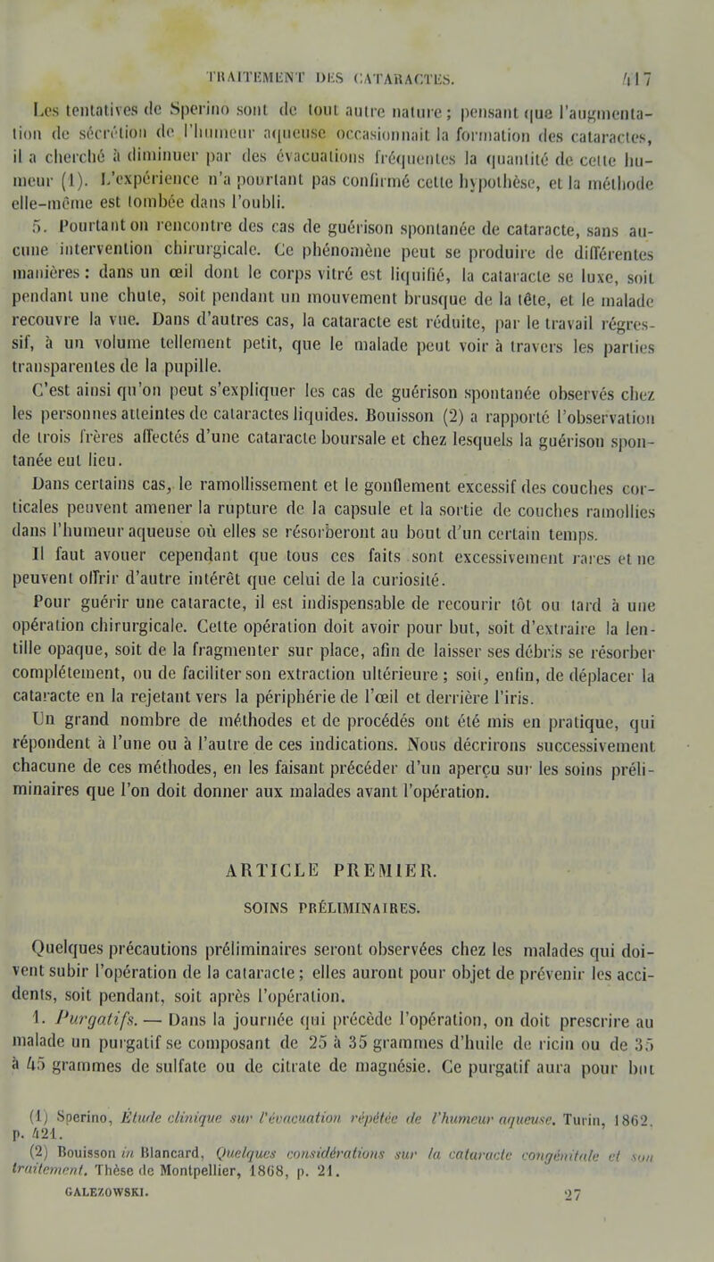 Los tentatives de Spërinô sont de tout autre nature; pensant que l'augmenta- tion de sécrétion de l'humeur aqueuse occasionnait la formation des cataractes, il a cherché à diminuer par des évacuations fréquentes la quantité de celle hu- meur (1). L'expérience n'a pourtant pas confirmé cette hypothèse, et la méthode elle-même est tombée dans l'oubli. 5. Pourtant on rencontre des cas de guérison spontanée de cataracte, sans au- cune intervention chirurgicale. Ce phénomène peut se produire de différentes manières : dans un œil dont le corps vitré est liquifié, la cataracte se luxe, soit pendant une chute, soit pendant un mouvement brusque de la tête, et le malade recouvre la vue. Dans d'autres cas, la cataracte est réduite, par le travail régres- sif, à un volume tellement petit, que le malade peut voira travers les parties transparentes de la pupille. C'est ainsi qu'on peut s'expliquer les cas de guérison spontanée observés chez les personnes atteintes de cataractes liquides. Bouisson (2) a rapporté l'observation de trois frères affectés d'une cataracte boursale et chez lesquels la guérison spon- tanée eut lieu. Dans certains cas, le ramollissement et le gonflement excessif des couches cor- ticales peuvent amener la rupture de la capsule et la sortie de couches ramollies dans l'humeur aqueuse où elles se résorberont au bout d'un certain temps. Il faut avouer cependant que tous ces faits sont excessivement rai es et ne peuvent offrir d'autre intérêt que celui de la curiosité. Pour guérir une cataracte, il est indispensable de recourir tôt ou tard à une opération chirurgicale. Celte opération doit avoir pour but, soit d'extraire la len- tille opaque, soit de la fragmenter sur place, afin de laisser ses débris se résorber complètement, ou de faciliter son extraction ultérieure ; soif^ enfin, de déplacer la cataracte en la rejetant vers la périphérie de l'œil et derrière l'iris. Un grand nombre de méthodes et de procédés ont été mis en pratique, qui répondent à l'une ou à l'autre de ces indications. Nous décrirons successivement, chacune de ces méthodes, en les faisant précéder d'un aperçu sur les soins préli- minaires que l'on doit donner aux malades avant l'opération. ARTICLE PREMIER. SOINS PRÉLIMINAIRES. Quelques précautions préliminaires seront observées chez les malades qui doi- vent subir l'opération de la cataracte ; elles auront pour objet de prévenir les acci- dents, soit pendant, soit après l'opération. 1. Purgatifs. — Dans la journée qui précède l'opération, on doit prescrire au malade un purgatif se composant de 25 à 35 grammes d'huile de ricin ou de 35 à U5 grammes de sulfate ou de citrate de magnésie. Ce purgatif aura pour but (1) Soerino, Étude clinique sur l'évacuation répétée de l'humeur aqueuse. Turin, 186'' p. 421. (2) Bouisson in Blancard, Quelques considérations sur la cataracte congénitale et son traitement. Thèse de Montpellier, 18G8, p. 21. GALEZOWSKI. 27