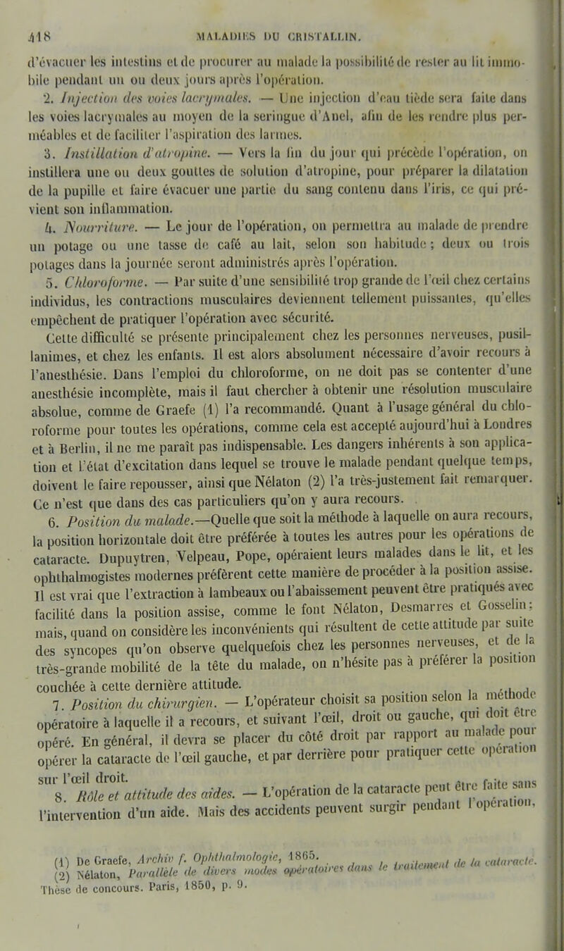 d'évacuer les intestins cl de procurer au malade la possibilité de rester au lil immo- bile pendant uu ou deux jours après l'opération. 2. Infection des voies lacrymales. — Une injection d'eau liède sera faite daus les voies lacrymales au moyen de la seringue d'Anel, afin de les rendre plus per- méables et de faciliter l'aspiration des larmes. 3. Instillation d'atropine. — Vers la lin du jour qui précède l'opération, on instillera une ou deux gouttes de solution d'atropine, pour préparer la dilatation de la pupille et faire évacuer une partie du sang contenu dans l'iris, ce qui pré- vient son inflammation. U. Nourriture. — Le jour de l'opération, on permettra au malade de prendre un potage ou une tasse de café au lait, selon son habitude ; deux ou trois potages dans la journée seront administrés après l'opération. 5. Chloroforme. — Par suite d'une sensibilité trop grande de l'œil chez certains individus, les contractions musculaires deviennent tellement puissantes, qu'elles empêchent de pratiquer l'opération avec sécurité. Celle difficulté se présente principalement chez les personnes nerveuses, pusil- lanimes, et chez les enfants. Il est alors absolument nécessaire d'avoir recours à l'anesthésie. Dans l'emploi du chloroforme, on ne doit pas se contenter d'une auesthésie incomplète, mais il faut chercher à obtenir une résolution musculaire absolue, comme de Graefe (1) l'a recommandé. Quant à l'usage général du chlo- roforme pour toutes les opérations, comme cela est accepté aujourd'hui à Londres et à Berlin, il ne me paraît pas indispensable. Les dangers inhérents à son applica- tion et L'état d'excitation dans lequel se trouve le malade pendant quelque temps, doivent le faire repousser, ainsi que Nélaton (2) l'a très-justement fait remarquer. Ce n'est que dans des cas particuliers qu'on y aura recours. 6 Position du malade.—Quelle que soit la méthode à laquelle on aura recours, la position horizontale doit être préférée à toutes les autres pour les opérations de cataracte. Dupuytren, Velpeau, Pope, opéraient leurs malades dans le ht, el les ophthalmogistes modernes préfèrent cette manière de procéder à la position assise. Il est vrai que l'extraction à lambeaux ou l'abaissement peuvent être pratiques ai ec facilité dans la position assise, comme le font Nélaton, Desmarres ei Gosselm; mais, quand on considère les inconvénients qui résultent de cette attitude par suite des syncopes qu'on observe quelquefois chez les personnes nerveuses et de la très-grande mobilité de la tête du malade, on n'hésite pas à préférer la posit.on couchée à celte dernière attitude. w,unAn 7 Position du chirurgien. - L'opérateur choisit sa position selon la mémode opératoire à laquelle il a recours, et suivant l'œil, droit ou gauche, qui doit être opéré. En général, il devra se placer du côté droit par rapport au malade pou. opérer la cataracte de l'œil gauche, et par derrière pour pratiquer cette opération m2^°et attitude des aides. - L'opération de la cataracte peut être faite sans l'intervention d'un aide. Mais des accidents peuvent surgir pendant 1 opc.at.on, (1) De Graefe, Archiv f. Opldhalmologic, 1865. ,,,(iy,-m<v</ de la cataracte. (2) Nélaton, Parallèle de divers modes opératoires dans le lunlaneul Thèse de concours. Paris, 1850, p. 9.