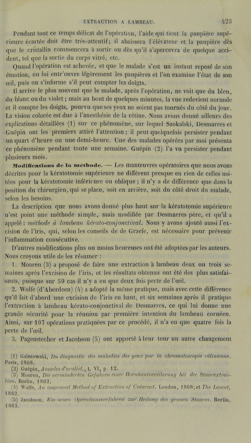 Pendant tout ce temps délicat de l'opération, l'aide qui tient la paupière supé- rieure écartée doit être très-attentif; il abaissera l'élévateur et la paupière dès que le cristallin commencera à sortir ou dès qu'il s'apercevra de quelque acci- dent, tel que la sortie du corps vitré, etc. Quand l'opération est achevée, et que le malade s'est un instant reposé de son émotion, on lui entr'ouvre légèrement les paupières et l'on examine l'état de son œil, puis on s'informe s'il peut compter les doigts. Il arrive le plus souvent que le malade, après l'opération, ne voit que du bleu, du blanc ou du violet ; mais au bout de quelques minutes, la vue redev ient normale et il compte les doigts, pourvu que ses yeux ne soient pas tournés du côté du jour. La vision colorée est due à l'anesthésie de la rétine. Nous avons donné ailleurs des explications détaillées (1) sur ce phénomène, sur lequel Szokalski, Desmarres et Guépin ont les premiers attiré l'attention; il peut quelquefois persister pendant un quart d'heure ou une demi-heure. Une des malades opérées par moi présenta ce phénomène pendant toute une semaine. Guépin (2) l'a vu persister pendant plusieurs mois. modifications de la méthode. — Les manœuvres opératoires que nous avons décrites pour la kératotomie supérieure ne diffèrent presque en rien de celles usi- tées pour la kératotomie inférieure ou oblique ; il n'y a de différence que dans la position du chirurgien, qui se place, soit en arrière, soit du côté droit du malade, selon les besoins. La description que nous avons donné plus haut sur la kératotomie supérieure u'est point une méthode simple, mais modifiée par Desmarres père, et qu'il a appelé : méthode à lambeau kérato-conjonctival. Nous y avons ajouté aussi l'ex- cision de l'iris, qui, selon les conseils de de Graefe, est nécessaire pour prévenir l'inflammation consécutive. D'autres modifications plus ou moins heureuses ont été adoptées par les auteurs. Nous croyons utile de les résumer : 1. Mooren (3) a proposé de faire une extraction à lambeau deux ou trois se- maines après l'excision de l'iris, et les résultats obtenus ont été des plus satisfai- sants, puisque sur 59 cas il n'y a eu que deux fois perte de l'œil. 2. Wolfe (d'Aberdeen) (k) a adopté la même pratique, mais avec cette différence qu'il fait d'abord une excision de l'iris en haut, et six semaines après il pratique l'extraction à lambeau kérato-conjonctival de Desmarres, ce qui lui donne une grande sécurité pour la réunion par première intention du lambeau cornéen. Ainsi, sur 107 opérations pratiquées par ce procédé, il n'a eu que quatre fois la perte de l'œil. 3. Pagenstecher et Jacobson (5) ont apporté à leur tour un autre changement (1) Galezowski, Du diagnostic des maladies des yeux par la cliromatoscopie rétinienne. Paris, 1868. (2) Guépin, Annales d'oculist., t. VI, p. 12. (3) Mooren, Die verminderten Ge/ahren euwr Itornhantvero.iterung bei der Staarextraç- tion. Berlin, d8G2. (à) Wolfe, An improved Method of Extraction of Cataract. London, 1868; et The Lancet, 1862. (5) Jacobson, Elit news Op0ationsver>fahren zur llei/ung des grauen Stators. Berlin. 1863.