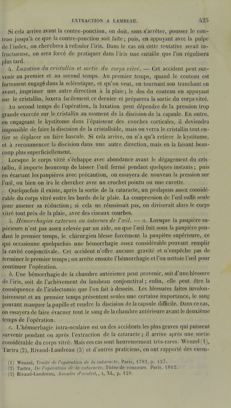 Si cela arrive avant la contre-ponction, on doit, sans s'arrêter, pousser le cou- teau jusqu'à ce que la contre-ponction soit faite; puis, en appuyant avec la pulpe de l'index, on cherchera à refouler l'iris. Dans le cas où cette tentative serait in- fructueuse, on sera forcé de pratiquer dans l'iris une entaille que l'on régulisera plus tard. k. Luxation du cristallin et sortie du corps vitré. — Cet accident peut sur- venir au premier et au second temps. Au premier temps, quand le couteau est fortement engagé dans la sclérotique, et qu'on veut, en tournant son tranchant en avant, imprimer une autre direction à la plaie; le dos du couteau en appuyant sur le cristallin, luxera facilement ce dernier et préparera la sortie du corps vitré. Au second temps de l'opération, la luxation peut dépendre de la pression trop grande exercée sur le cristallin au moment de la discision de la capsule. En outre, en engageant le kystitome dans l'épaisseur des couches corticales, il deviendra impossible de faire la discision de la cristalloïde, mais on verra le cristallin tout en- tier se déplacer ou faire bascule. Si cela arrive, on n'a qu'à retirer le kystitome, et à recommencer la discision dans une autre direction, mais en la faisant beau- coup plus superficiellement. Lorsque le corps vitré s'échappe avec abondance avant le dégagement du cris- tallin, il importe beaucoup de laisser l'œil fermé pendant quelques instants ; puis en écartant les paupières avec précaution, on essayera de nouveau la pression sur l'œil, ou bien on ira le chercher avec un crochet pointu ou une curette. Quelquefois il existe, après la sortie de la cataracte, un prolapsus assez considé- rable du corps vitré entre les bords de la- plaie. La compression de l'œil suffit seule pour amener sa réduction ; si cela ne réussissait pas, on diviserait alors le corps vitré tout près de la plaie, avec des ciseaux courbes. 5. ffémorrhagies externes ou internes de l'œil. — a. Lorsque la paupière su- périeure n'est pas assez relevée par un aide, ou que l'œil fuit sous la paupière pen- dant le premier temps, le chirurgien blesse forcément la paupière supérieure, ce qui occasionne quelquefois une hémorrhagie assez considérable pouvant remplir la cavité conjonctivale. Cet accident n'offre aucune gravité et n'empêche pas de terminer le premier temps ; on arrête ensuite l'hémorrhagie et l'on nettoie l'œil pour continuer l'opération. h. Une hémorrhagie de la chambre antérieure peut provenir, soit d'une blessure de l'iris, soit de l'achèvement du lambeau conjonctival ; enfin, elle peut être la conséquence de l'iridectomie que l'on fait à dessein. Les blessures faites involon- tairement et au premier temps présentent seules une certaine importance, le sang pouvant masquer la pupille et rendre la discision de la capsule difficile. Dans ce cas, on essayera de faire évacuer tout le sang de la chambre antérieure avant le deuxième temps de l'opération. c. L'hémorrhagie inlra-oculaire est un des accidents les plus graves qui puissent survenir pendant ou après l'extraction de la cataracte ; il arrive après une sortie considérable du corps vitré. Mais ces cas sont heureusement très-rares. Wenzel(l), Tartra (2), Rivaud-Landreau (3) et d'autres praticiens, en ont rapporté des exem- (1) Wenzel, Traité de l'opération de la catarartr. Paris, 1782, p. 127. (2) Tartra, De l'opération de la cataracte. Thèse de concours. Paris. 1812. (3) Rivaud-Landreau. Annales tVoculist,, t, XL, p. 12i).