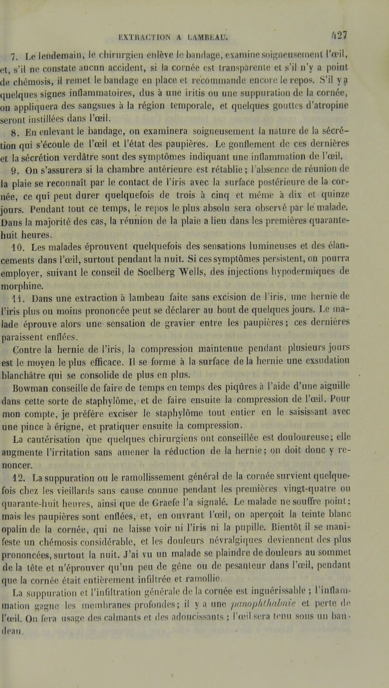 7. Le lendemain, le chirurgien enlève le bandage, examine soigneusement l'œil, et, s'il ne constate aucun accident, si la cornée est transparente et s'il n'y a point de chémosis, il remet le bandage en place, et recommande encore le repos. S'il va quelques signes inflammatoires, dus à une ii itis ou une suppuration de la cornée, on appliquera des sangsues à la région temporale, et quelques gouttes d'atropine seront instillées dans l'œil. 8. En enlevant le bandage, on examinera soigneusement la nature de la sécré- tion qui s'écoule de l'œil et l'état des paupières. Le gonflement de ces dernières et la sécrétion verdâtre sont des symptômes indiquant une inflammation de l'œil. 9. On s'assurera si la chambre antérieure est rétablie; l'absence de réunion de la plaie se reconnaît par le contact de l'iris avec la surface postérieure de la cor- née, ce qui peut durer quelquefois de trois à cinq et même à dix et quinze jours. Pendant tout ce temps, le repos le plus absolu sera observé par le malade. Dans la majorité des cas, la réunion de la plaie a lieu dans les premières quarante- huit heures. 10. Les malades éprouvent quelquefois des sensations lumineuses et des élan- cements dans l'œil, surtout peudant la nuit. Si ces symptômes persistent, on pourra employer, suivant le conseil de Soelberg Wells, des injections hypodermiques de morphine. 11. Dans une extraction à lambeau faite sans excision de l'iris, une hernie de l'iris plus ou moins prononcée peut se déclarer au bout de quelques jours. Le ma- lade éprouve alors une sensation de gravier entre les paupières; ces dernières paraissent enflées. Contre la hernie de l'iris, la compression maintenue pendant plusieurs jours est le moyen le plus efficace. Il se forme à la surface delà hernie une exsudation blanchâtre qui se consolide de plus en plus. Bowman conseille de faire de temps en temps des piqûres à l'aide d'une aiguille dans cette sorte de staphylôme, et de faire ensuite la compression de l'œil. Pour mon compte, je préfère exciser le staphylôme tout entier en le saisissant avec une pince à érigne, et pratiquer ensuite la compression. La cautérisation que quelques chirurgiens ont conseillée est douloureuse; elle augmente l'irritation sans amener la réduction de la hernie; on doit donc y re- noncer. 12. La suppuration ou le ramollissement général de la cornée survient quelque- fois chez les vieillards sans cause connue pendant les premières vingt-quatre ou quarante-huit heures, ainsi que de Ciraefc l'a signalé. Le malade ne souffre point; mais les paupières sont enflées, et, en ouvrant l'œil, on aperçoit la teinte blanc opalin de la cornée, qui ne laisse voir ni l'iris ni la pupille- Bientôt il se mani- feste un chémosis considérable, et les douleurs névralgiques deviennent des plus prononcées, surtout la nuit. J'ai vu un malade se plaindre de douleurs au sommel de la tète et n'éprouver qu'un peu de gêne ou de pesanteur dans l'œil, pendant que la cornée était entièrement infiltrée et ramollie La suppuration et l'infiltration générale de la cornée est inguérissable ; l'inflam- mation gagne les membranes profondes; il y a une panophthalmie et perte de l'œil. On fera usage des calmants et des adoucissants ; l'œil sera tenu sous un ban- deau.