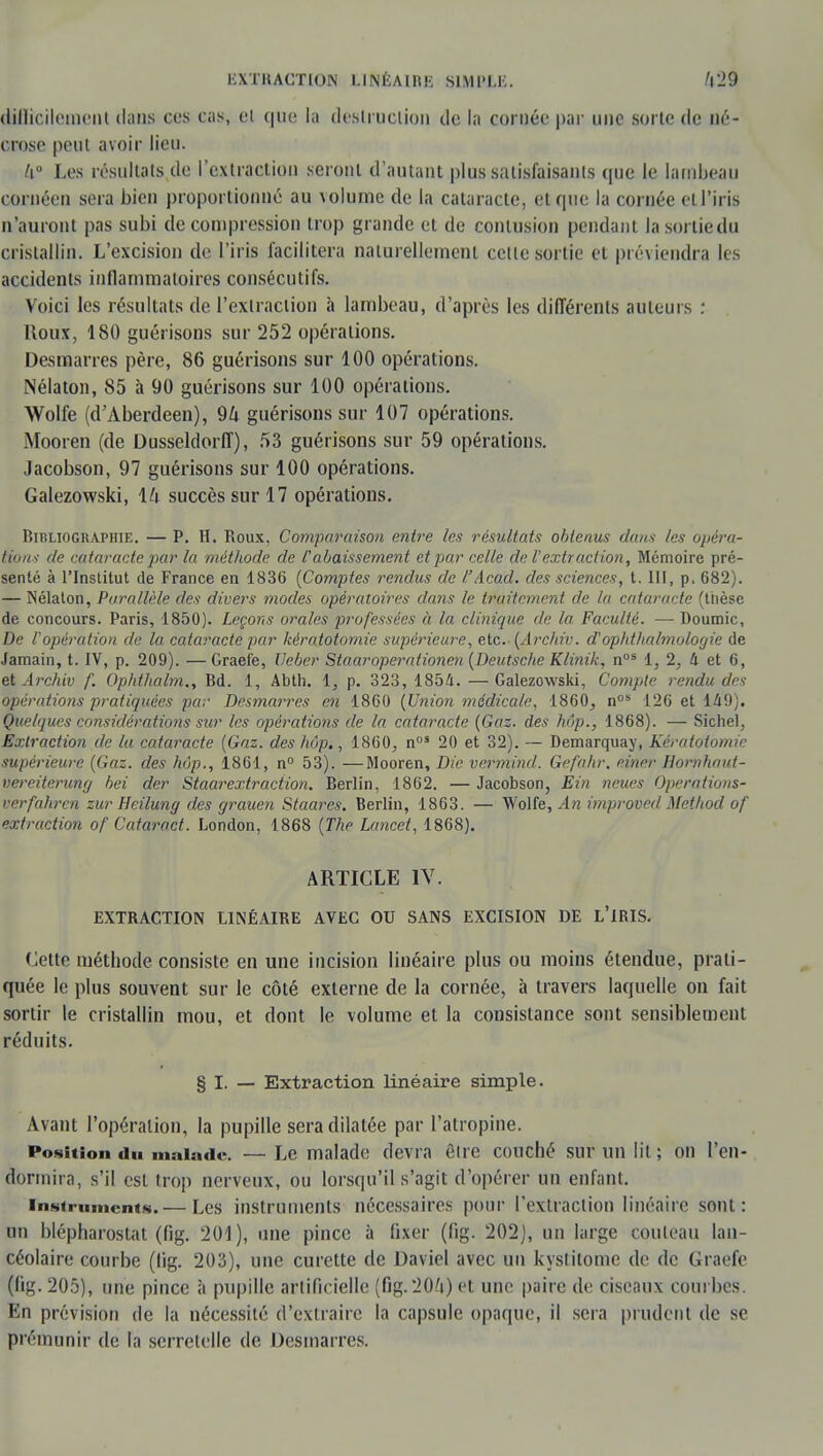 difficilement dans eus cas, cl que la destruction de la cornée par une sorte de né- crose peut avoir lieu. /i° Les résultats de l'extraction seront d'autant plus satisfaisants que le lambeau cornéen sera bien proportionné au volume de la cataracte, et que la cornée eLl'iris n'auront pas subi décompression trop grande et de contusion pendant la sortie du cristallin. L'excision de l'iris facilitera naturellement celle sortie et préviendra les accidents inflammatoires consécutifs. Voici les résultats de l'extraction à lambeau, d'après les différents auteurs : Roux, 180 guérisons sur 252 opérations. Desmarres père, 86 guérisons sur 100 opérations. Nélaton, 85 à 90 guérisons sur 100 opérations. Wolfe (d'Aberdeen), 9k guérisons sur 107 opérations. Mooren (de Dusseldorff), 53 guérisons sur 59 opérations. Jacobson, 97 guérisons sur 100 opérations. Galezowski, 1/; succès sur 17 opérations. Bibliographie. — P. H. Roux, Comparaison entre les résultats obtenus dans les opéra- tions de cataracte par la méthode de l'abaissement et par celle de l'extraction, Mémoire pré- senté à l'Institut de France en 1836 (Comptes rendus de l'Acad. des sciences, t. III, p. 682). — Nélaton, Parallèle des divers modes opératoires dans le traitement de la cataracte (thèse de concours. Paris, 1850). Leçons orales professées à la clinique de la Faculté. — Doumic, De l'opération de la cataracte par kératotomie supérieure, etc.-(Archiv. d'ophthalmologie de Jamain, t. IV, p. 209). — Graefe, Ueber Staaroperationen (Deutsche Klinik, nBS 1, 2, 4 et 6, et Archiv f. Ophthalm., Bd. 1, Abth. I, p. 323, 1854. —Galezowski, Compte rendu des opérations pratiquées par Desmarres en 1860 (Union médicale, 1860, nos 126 et 149). Quelques considérations sur les opérations de la cataracte (Gaz. des hôp., 1868). — Sichel, Extraction de la cataracte (Gaz. des hôp., 1860, nos 20 et 32). — Demarquay, Kératotomie supérieure (Gaz. des hôp., 1861, n° 53). —Mooren, Die vermind. Gefahr. einer Homhaut- vereilerung bei der Staarextraction. Berlin, 1862. — Jacobson, Ein neues Operations- verfahren zur Heilung des grauen Staares. Berlin, 1863. — Wolfe, An improved Method of extraction of Cataract. London, 1868 (The Lancet, 1868). ARTICLE IV. EXTRACTION LINÉAIRE AVEC OU SANS EXCISION DE L'iRIS. (jette méthode consiste en une incision linéaire plus ou moins étendue, prati- quée le plus souvent sur le côté externe de la cornée, à travers laquelle on fait sortir le cristallin mou, et dont le volume et la consistance sont sensiblement réduits. § I. — Extraction linéaire simple. Avant l'opération, la pupille sera dilatée par l'atropine. Position du malade. —Le malade devra être couché sur un lit; on l'en- dormira, s'il est trop nerveux, ou lorsqu'il s'agit d'opérer un enfant. instruments.— Les instruments nécessaires pour l'extraction linéaire sont: un blépharostat (fig. 201), une pince à fixer (fig. 202), un large couteau lau- céolaire courbe (lig. 203), une curette de Daviel avec un kystitome de de Graefe (fig. 205), une pince à pupille artificielle (fig. 20ù) et une paire de ciseaux courbes. En prévision de la nécessité d'extraire la capsule opaque, il sera prudent de se prémunir de la serretelle de Desmarres.