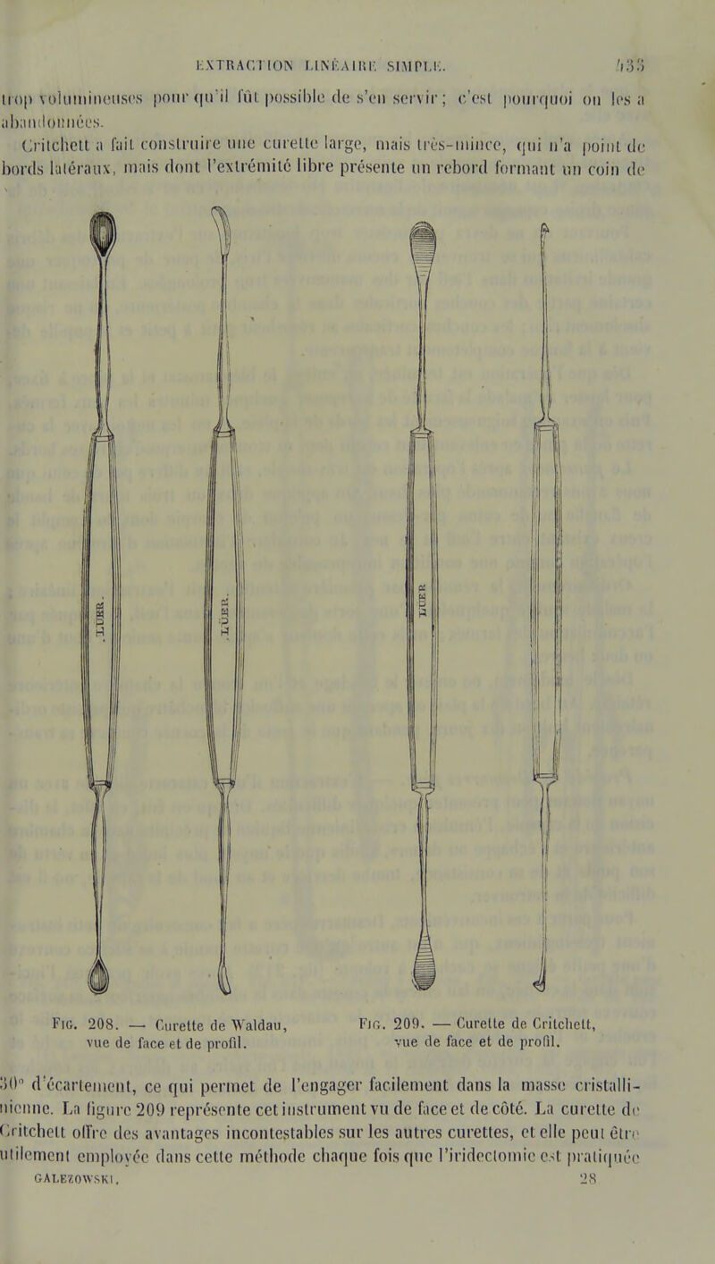 tfrop toi u mi lieuses pour qu'il fût possible de s'en servir ; c'est pourquoi ou les a abandonnées. Crilchett a fait construire une curette large, niais très-mince, qui n'a point de bonis latéraux, mais dont l'extrémité libre présente un rebord formant un coin de vue de face et de profil. vue de face et de profil. $0° d'écarteineut, ce qui permet de l'engager facilement dans la masse cristalIi- nienne. La ligure 209 représente cet instrument vu de face et de côté. La curette do (Iritchelt offre des avantages incontestables sur les autres curettes, et elle peut être utilement employée dans cette méthode chaque fois que l'irideclomie est pratiquée GALEZOWSKI. 28