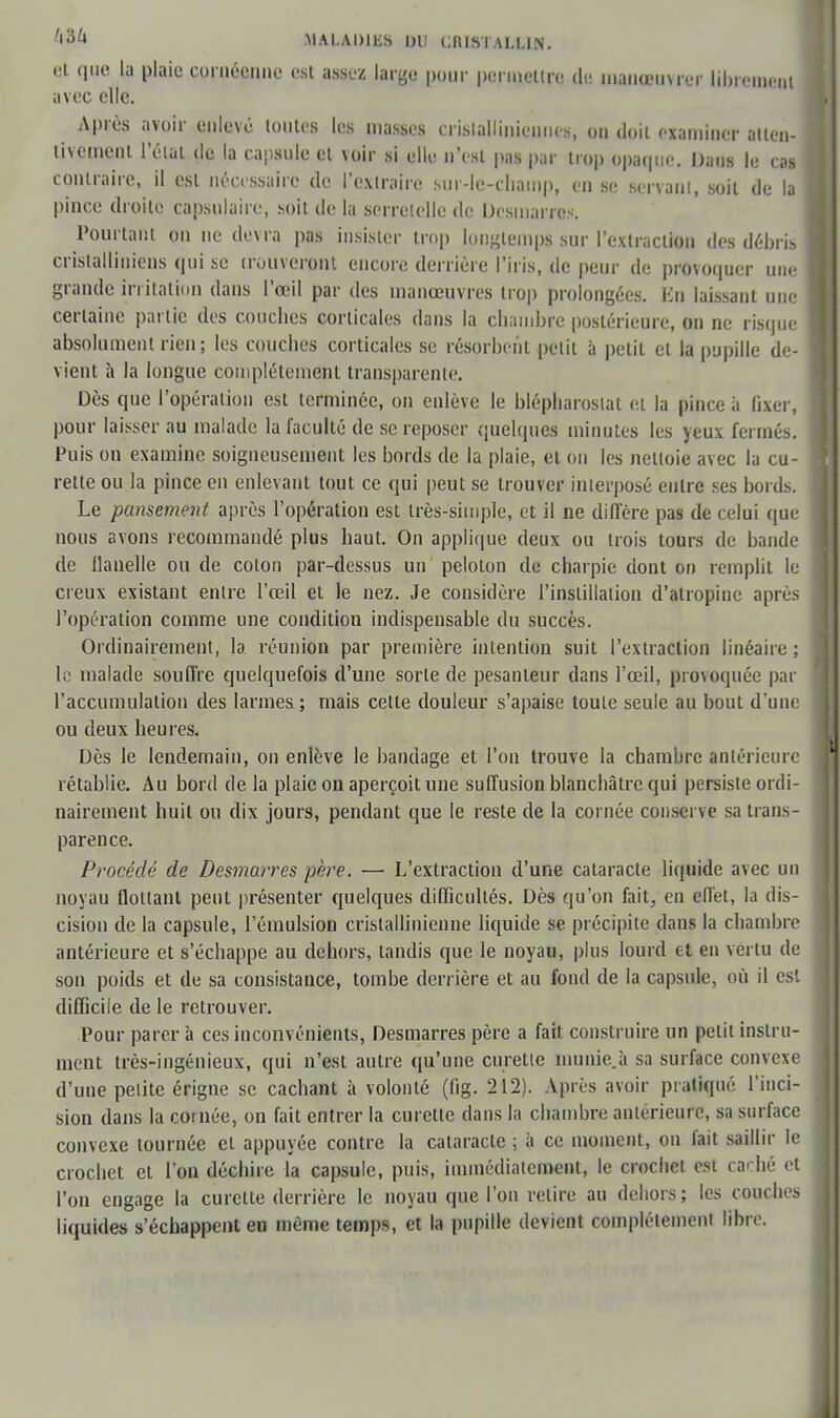 et que la plaie cornéenne est assez larye pour permettre de manœuvrer librement avec elle. Après avoir enlevé tontes les masses crislallinicnnes, on doit examiner atten- tivement l'état de la capsule et voir si elle n'est pas par trop opaque. Dans le cas contraire, il est nécessaire de l'extraire sur-lc-champ, en se servant, soit de la pince droite capsulaire, soit de la serretelle de Dcstnarros. Pourtant on ne devra pas insister trop longtemps sur l'extraction des débris cristalliniens qui se trouveront encore derrière l'iris, de peur de provoquer une grande irritation dans l'œil par des manœuvres trop prolongées. En laissant une certaine partie des couches corticales dans la chambre postérieure, on ne risque absolument rien; les couches corticales se résorbent petit à petit et la pupille de- vient h la longue complètement transparente. Dès que l'opération est terminée, on enlève le blépharostat et la pince à fixer, pour laisser au malade la faculté de se reposer quelques minutes les yeux fermés. Puis on examine soigneusement les bords de la plaie, et on les nettoie avec la cu- rette ou la pince en enlevant tout ce qui peut se trouver interposé entre ses bords. Le pansement après l'opération est très-simple, et il ne diffère pas de celui que nous avons recommandé plus haut. On applique deux ou trois tours de bande de flanelle ou de coton par-dessus un' peloton de charpie dont on remplit le creux existant entre l'œil et le nez. Je considère l'instillation d'atropine après l'opération comme une condition indispensable du succès. Ordinairement, la. réunion par première intention suit l'extraction linéaire ; le malade souffre quelquefois d'une sorte de pesanteur dans l'œil, provoquée par l'accumulation des larmes ; mais cette douleur s'apaise toute seule au bout d'une ou deux heures. Dès le lendemain, on enlève le bandage et l'on trouve la chambre antérieure rétablie. Au bord de la plaie on aperçoit une suffusion blanchâtre qui persiste ordi- nairement huit ou dix jours, pendant que le reste de la cornée conserve sa trans- parence. Procédé de Desmarres père. —■ L'extraction d'une cataracte liquide avec un noyau flottant peut présenter quelques difficultés. Dès qu'on fait, en effet, la dis- cision de la capsule, l'émulsion crislajlinienne liquide se précipite dans la chambre antérieure et s'écbappe au dehors, tandis que le noyau, plus lourd et en vertu de son poids et de sa consistance, tombe derrière et au fond de la capsule, où il est difficile de le retrouver. Pour parer à ces inconvénients, Desmarres père a fait construire un petit instru- ment très-ingénieux, qui n'est autre qu'une curette munie à sa surface convexe d'une petite érigne se cachant à volonté (fig. 212). Après avoir pratiqué l'inci- sion dans la cornée, on fait entrer la curette dans la chambre antérieure, sa surface convexe tournée et appuyée contre la cataracte ; à ce moment, on fait saillir le crochet et l'on déchire la capsule, puis, immédiatement, le croebet est caché et l'on engage la curette derrière le noyau que l'on relire au debors ; les couches liquides s'échappent en même temps, et la pupille devient complètement libre.