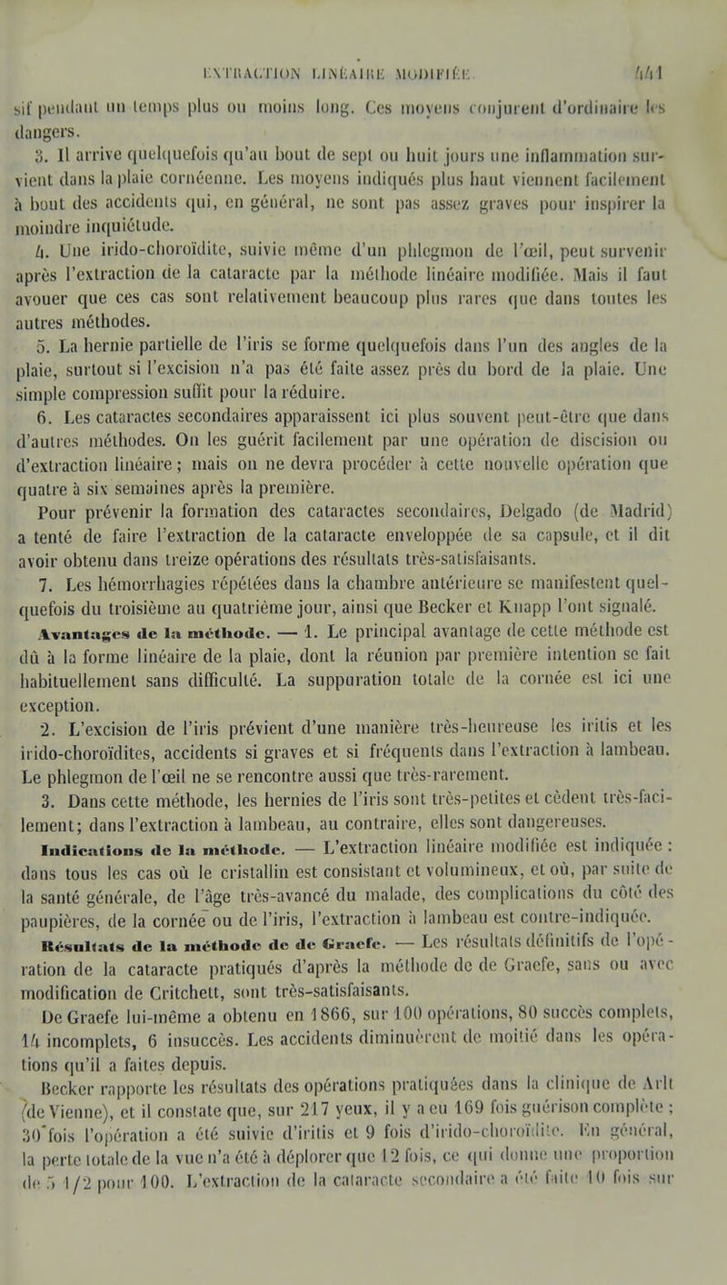 lATlt ACTION UNiiAIHB MODIt'l f.K 441 sif pendant un temps plus ou moins long. Ces moyens conjurent d'ordinaire les dangers. 3. Il arrive quelquefois qu'au bout de sepl ou huit jours une inflammation sur- vient dans la plaie cornéenne. Les moyens indiqués plus haut viennent facilement à bout des accidents qui, en général, ne sont pas assez graves pour inspirer la moindre inquiétude. h. Une irido-choroïdite, suivie même d'un phlegmon de l'œil, peut survenir après l'extraction de la cataracte par la méthode linéaire modifiée. Mais il faut avouer que ces cas sont relativement beaucoup plus rares que dans toutes les autres méthodes. 5. La hernie partielle de l'iris se forme quelquefois dans l'un des angles de la plaie, surtout si l'excision n'a pas été faite assez près du bord de la plaie. Une simple compression suffit pour la réduire. 6. Les cataractes secondaires apparaissent ici plus souvent peut-être que dans d'autres méthodes. On les guérit facilement par une opération de discision ou d'extraction linéaire ; mais on ne devra procéder à cette nouvelle opération que quatre à six semaines après la première. Pour prévenir la formation des cataractes secondaires, Delgado (de Madrid; a tenté de faire l'extraction de la cataracte enveloppée de sa capsule, et il dit avoir obtenu dans treize opérations des résultats très-satisfaisants. 7. Les hémorrhagies répétées dans la chambre antérieure se manifestent quel- quefois du troisième au quatrième jour, ainsi que Becker et Knapp l'ont signalé. Avantages de la méthode. — 1. Le principal avantage de celle méthode est dû à la forme linéaire de la plaie, dont la réunion par première intention se fait habituellement sans difficulté. La suppuration totale de la cornée est ici une exception. 2. L'excision de l'iris prévient d'une manière très-heureuse les iritis et les irido-choroïdites, accidents si graves et si fréquents dans l'extraction à lambeau. Le phlegmon de l'œil ne se rencontre aussi que très-rarement. 3. Dans cette méthode, les hernies de l'iris sont très-petites et cèdent très-fari- lement; dans l'extraction à lambeau, au contraire, elles sont dangereuses. Indications de la méthode. — L'extraction linéaire modifiée est indiquée : dans tous les cas où le cristallin est consistant et volumineux, et où, par suite de la santé générale, de l'âge très-avancé du malade, des complications du côté des paupières, de la cornée ou de l'iris, l'extraction à lambeau est contre-indiquée. Résultats de la méthode de de Graefe. — Les résultais définitifs de l'opé - ration de la cataracte pratiqués d'après la méthode de de Graefe, sans ou avec modification de Critchett, sont très-satisfaisants. De Graefe lui-même a obtenu en 1866, sur 100 opérations, 80 succès complets, 14 incomplets, 6 insuccès. Les accidents diminuèrent de moitié dans les opéra- tions qu'il a faites depuis. Becker rapporte les résultats des opérations pratiquées dans la clinique de Arlt (de Vienne), et il constate que, sur 217 yeux, il y a eu 169 fois guérison complète ; 30* fois l'opération a été suivie d'irilis et 9 fois d'irido-choroïdiie. Kn général, la perte totale de la vue n'a été à déplorer que 12 fois, ce qui donne une proportion