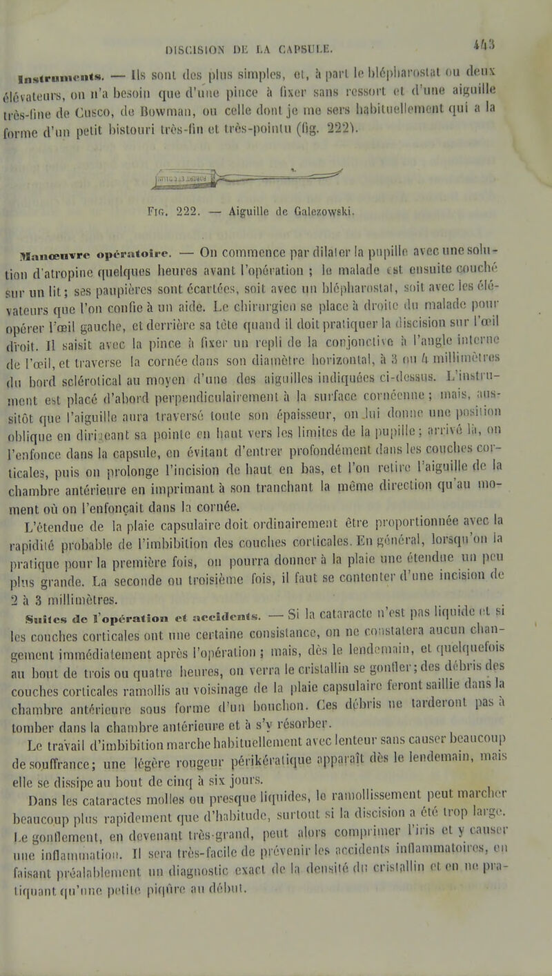 DISCISION DE LA GAMBLE. Instruments. — Us sont dos plus simples, et, à pari le blépharoslat ou deux élévateurs, on n'a besoin que d'une pince ii fixer sans ressort et d'une aiguille très-line de Cusco, de Bowman, ou celle dont je me sers habituellement qui a la forme d'un petit bistouri très-lin et très-pointu (lig. 2221. Fjr,. 222. — Aiguille de GalczovYski. Manœuvre opératoire. — On commence par dilaler la pupille avec une solu- tion d'atropine quelques heures avant l'opération ; le malade ist ensuite couché sur un lit; ses paupières sont écartées, soit avec un blépharostal, soit avec les élé- vateurs que l'on confie à un aide. Le chirurgien se place à droite du malade pour opérer l'œil gauche, et derrière sa tèto quand il doit pratiquer la discision sur l'œil droit. Il saisit avec la pince à fixer un repli de la conjonctive à l'angle interne de l'œil, et traverse la cornée dans son diamètre horizontal, à 8 ou U millimètres du bord sclérolical au moyen d'uno dos aiguilles indiquées ci-dessus. L'instru- ment est placé d'abord perpendiculairement à la surface cornéenne ; mais, aus- sitôt que l'aiguille aura traversé toute son épaisseur, on lui donne une position oblique en dirigeant sa pointe en haut vers les limites de la pupille; arrivé lii, on l'enfonce dans la capsule, en évitant d'entrer profondément dans les couches cor- ticales, puis on prolonge l'incision de haut en bas, et l'on retire l'aiguille de la chambre antérieure en imprimant à son tranchant la même direction qu'au mo- ment où on l'enfonçait dans la cornée. L'étendue de la plaie capsulaire doit ordinairement être proportionnée avec la rapidité probable de l'imbibilion des couches corticales. En général, lorsqu'on la pratique pour la première fois, on pourra donner à la plaie une étendue un peu plus grande. La seconde ou troisième fois, il faut se contenter d'une incision de 2 à 3 millimètres. Snhes de l'opération et aceidents. - Si la cataracte n'est pas liqu.de lit Si les couches corticales ont nue certaine consistance, on ne constatera aucun chan- gement immédiatement après l'opération ; mais, dès le lendemain, et quelquefois au bout de trois ou quatre heures, on verra le cristallin se gonfler ; des débris des couches corticales ramollis au voisinage de la plaie capsulaire feront saillie dans la chambre antérieure sous forme d'un bouchon. Ces débris ne tarderont pas a tomber dans la chambre anlérioure et à s'y résorber. Le travail d'imbibition marche habituellement avec lenteur sans causer beaucoup de souffrance; une légère rougeur périkéralique apparaît dès le lendemain, mais elle se dissipe au bout de cinq à six jours. Dans les cataractes molles ou presque liquides, lo ramollissement peut marcher beaucoup plus rapidement que d'habitude, surtout si la discision a été trop large. Le gonflement, en devenant très-grand, peut alors comprimer l'iris et y causer une inflammation, H sera très-facile de prévenir les accidents inflammatoires, en faisant préalablement un diagnostic exact de la densité du cristallin et en no. pra- tiquant qu'une petite piqûre au début.