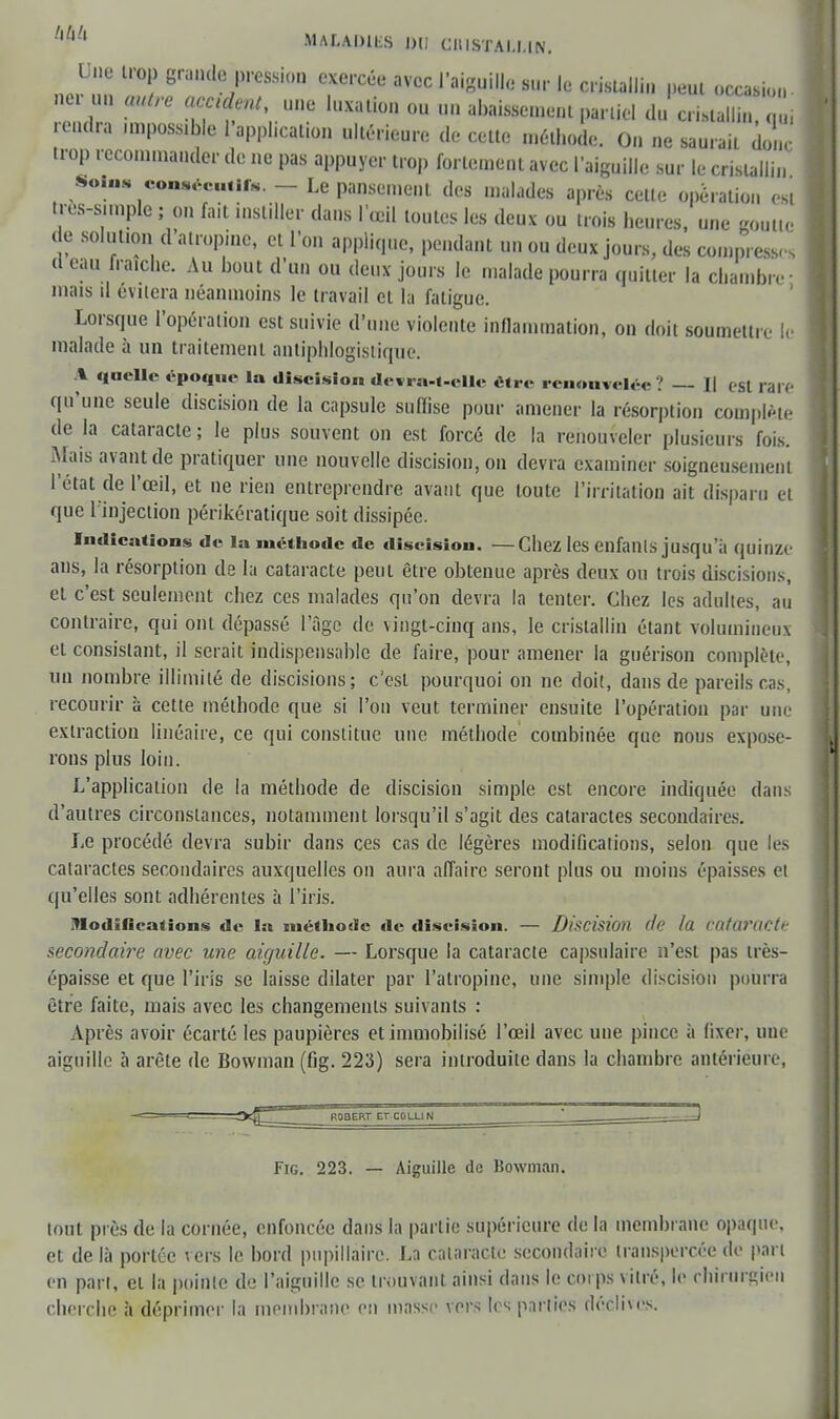 hhh MALADits du caismm net Lue trop graudyessiOD exercée avec J'aiguille sur le cristallin peut occasion- ru* autre acculent, une luxation ou un abaissement partiel du cristallin, 1 rendra un possible l'application ultérieure de cette méthode. On ne saurait donc trop recommander de ne pas appuyer trop fortement avec l'aiguille sur le cristallin Soins consentir. - Le pansement des malades après cette opération est tres-s.mple ; on fait instiller dans l'œil toutes les deux ou trois heures, une goutte de solution d'atropine, et l'on applique, pendant un ou deux jours, des compressa d eau fraîche. Au bout d'un ou deux jours le malade pourra quitter la chambre ; mais il évitera néanmoins le travail et la fatigue. Lorsque l'opération est suivie d'une violente inflammation, on doit soumettre le malade à un traitement antiphlogistique. A quelle époque la discision devra-t-elle être renouvelée 1 — Il est rare qu'une seule discision de la capsule suffise pour amener la résorption complue de la cataracte ; le plus souvent on est forcé de la renouveler plusieurs fois. Mais avant de pratiquer une nouvelle discision, on devra examiner soigneusement l'état de l'œil, et ne rien entreprendre avant que toute l'irritation ait disparu et que l'injection périkératique soit dissipée. Indications de la méthode de discision. —Chez les enfants jusqu'il quinze ans, la résorption de la cataracte peut être obtenue après deux ou trois discisions, et c'est seulement chez ces malades qu'on devra la tenter. Chez les adultes, au contraire, qui ont dépassé l'âge de vingt-cinq ans, le cristallin étant volumineux et consistant, il serait indispensable de faire, pour amener la guérison complète, un nombre illimité de discisions; c'est pourquoi on ne doit, dans de pareils cas, recourir à cette méthode que si l'on veut terminer ensuite l'opération par une extraction linéaire, ce qui constitue une méthode combinée que nous expose- rons plus loin. L'application de la méthode de discision simple est encore indiquée dans d'autres circonstances, notamment lorsqu'il s'agit des cataractes secondaires. Le procédé devra subir dans ces cas de légères modifications, selon que les cataractes secondaires auxquelles on aura affaire seront plus ou moins épaisses et qu'elles sont adhérentes à l'iris. modifications de la méthode île discision. — Discision (le la Cataracte secondaire avec une aiguille. — Lorsque la cataracte capsnlaire n'est pas très- épaisse et que l'iris se laisse dilater par l'atropine, une simple discision pourra être faite, mais avec les changements suivants : Après avoir écarté les paupières et immobilisé l'œil avec une pince à fixer, une aiguille à arête de Bowman (fig. 223) sera introduite dans la chambre antérieure, Fig. 223. — Aiguille de Bowman. tout près de la cornée, enfoncée dans la partie supérieure de la membrane opaque, et de là portée vers le bord pnpillaire. La cataracte secondaire transpercée de pari en part, et la pointe de l'aiguille se trouvant ainsi dans le corps vitré, le chirurgien cherche à déprimer la membrane en masse vers 1rs parties déclives.