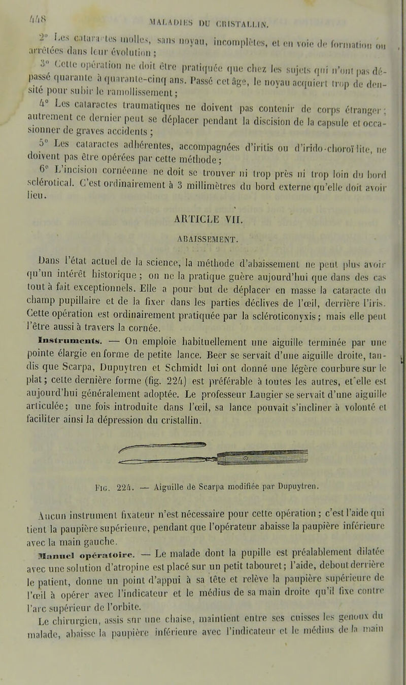 /|,,S M At A OIES DU CKISTAI.I.IN. r -tes uoUo* sans dojtwi, incomplètes, et en voie de formation o.. arrêtées dans leur évolution ; V Cette opération ne doit étro pratiquée que chez les sujets qui n'on. pas dé- passé quarante à quarante-cinq ans. Passé cet âge, le noyau acquiert trop de den- sité pour subir le ramollissement; h Les cataractes traumatiques ne doivent pas contenir de corps étrange,- • autrement ce dernier peut se déplacer pendant la discision de la capsule et orca- sionner de graves accidents ; 5° Les cataractes adhérentes, accompagnées d'irilis ou d'irido-choroï lite ne doivent pas être opérées par cette méthode; 6 L'incision cornéenne ne doit se trouver ni trop près ni trop loin du bord sclérotical. C'est ordinairement à 3 millimètres du bord externe qu'elle doit avoir lieu. ARTICLE VII. ABAISSEMENT. Dans l'étal actuel de la science, la méthode d'abaissement ne peut plus avoir qu'un intérêt historique: on ne la pratique guère aujourd'hui que dans des cas tout à fait exceptionnels. Elle a pour but de déplacer en masse la cataracte du champ pupillaire et de la fixer dans les parties déclives de l'œil, derrière l'iris. Cette opération est ordinairement pratiquée par la scléroticonyxis ; mais elle peut l'être aussi à travers la cornée. instrument». — On emploie habituellement une aiguille terminée par une pointe élargie en forme de petite lance. Beer se servait d'une aiguille droite, tan- dis que Scarpa, Dupuytren et Scbmidt lui ont donné une légère courbure sur le plat; celte dernière forme (fig. 224) est préférable à toutes les autres, et'elle est aujourd'hui généralement adoptée. Le professeur Laugier se servait d'une aiguille articulée; une fois introduite dans J'œil, sa lance pouvait s'incliner à volonté cl faciliter ainsi la dépression du cristallin. Pic. 224. — Aiguille de Scarpa modifiée par Dupuytren. Aucun instrumeni fixateur n'est nécessaire pour cette opération; c'est l'aide qui tient la paupière supérieure, pendant que l'opérateur abaisse la paupière inférieure avec la main gauche. Manuel opératoire. — Le malade dont la pupille esl préalablement dilatée avec une solution d'atropine est placé sur un petit tabouret; l'aide, debout derrière le patient, donne un point d'appui à sa tête et relève la paupière supérieure de l'œil à opérer avec l'indicateur et le médius de sa main droite qu'il fixe contre l'arc supérieur de l'orbite. Le chirurgien, assis sur une. chaise, maintient entre ses cuisses les genoux du malade, abaisse la paupière inférieure avec l'indicateur el le médius de la main