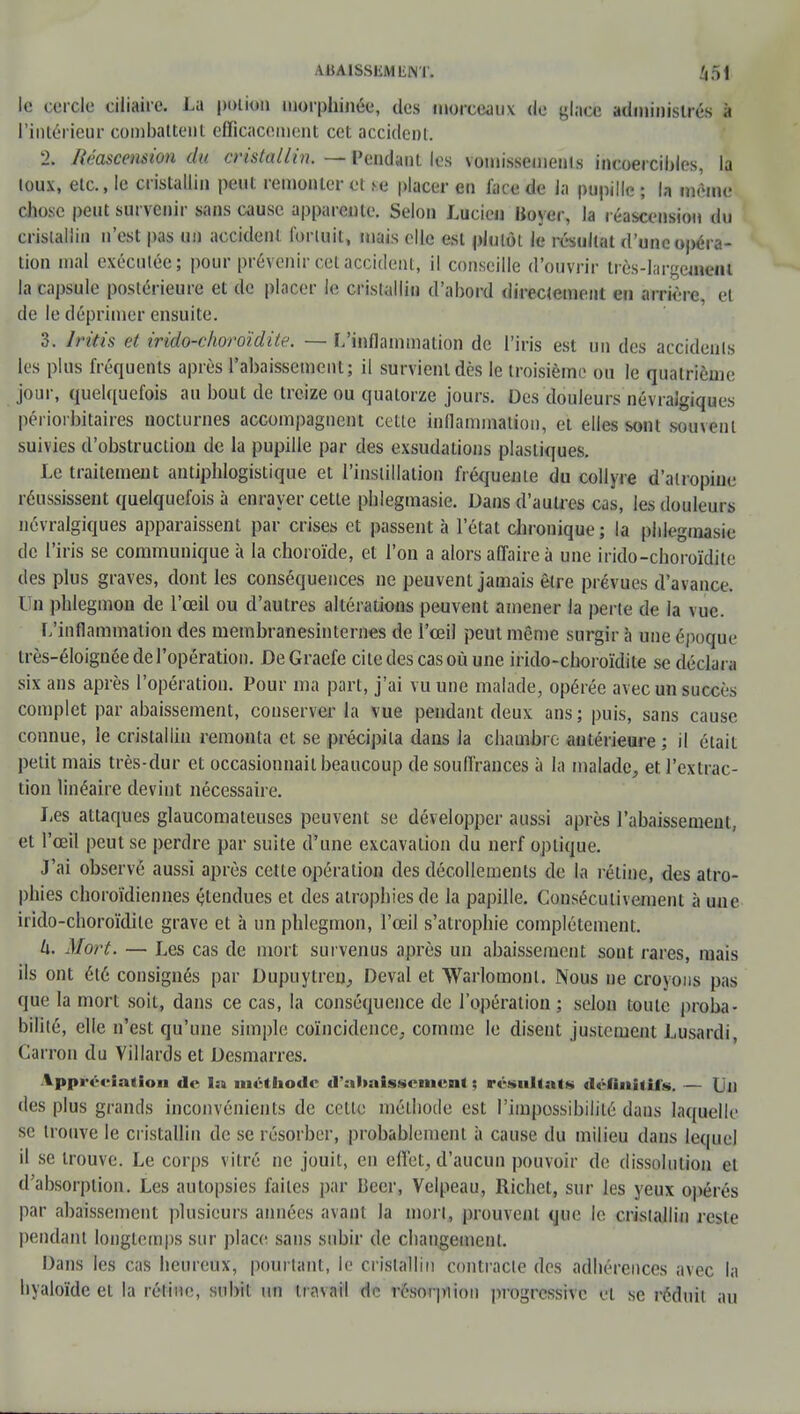 AiiAlSSliMliNT. 451 le cercle ciliairc. La potion morphinée, des morceaux de glace administrés à l'intérieur combattent efficacement cet accident. 2. Itéascension du cristallin. — Pendant les vomissements incoercibles, la toux, etc., le cristallin peut remonter et se placer en face de la pupille ; la même chose peut survenir sans cause apparente. Selon Lucien Boyer, la réascension du cristallin n'est pas un accident fortuit, mais elle est plutôt le résultat d'au opéra- tion mal exécutée; pour prévenir cet accident, il conseille d'ouvrir très-largemeiH la capsule postérieure et de placer le cristallin d'abord directement e» arrière et de le déprimer ensuite. 3. Iritis et irido-choroïdite. — L'inflammation de l'iris est un des accidents les plus fréquents après l'abaissement; il survient dès le troisième ou le quatrième jour, quelquefois au bout de treize ou quatorze jours. Des douleurs névralgiques périorbitaires nocturnes accompagnent cette inflammation, et elles sont souvent suivies d'obstruction de la pupille par des exsudations plastiques. Le traitement antiphlogistique et l'instillation fréquente du collyre d'airopinc réussissent quelquefois à enrayer cette phlegmasie. Dans d'autres cas, les douleurs névralgiques apparaissent par crises et passent à l'état chronique ; la phlegmasie de l'iris se communique à la choroïde, et l'on a alors affaire à une irido-choroïdite des plus graves, dont les conséquences ne peuvent jamais être prévues d'avance. On phlegmon de l'œil ou d'autres altérations peuvent amener la perte de la vue. [/inflammation des membranesinternes de l'œil peut même surgir à une époque très-éloignée de l'opération. DeGraefe cite des cas où une irido-choroïdite se déclara six ans après l'opération. Pour ma part, j'ai vu une malade, opérée avec un succès complet par abaissement, conserver la vue pendant deux ans; puis, sans cause connue, le cristallin remonta et se précipita dans la chambre antérieure ; il était petit mais très-dur et occasionnait beaucoup de souffrances à la malade, et l'extrac- tion linéaire devint nécessaire. Les attaques glaucomateuses peuvent se développer aussi après l'abaissement, et l'œil peut se perdre par suite d'une excavation du nerf optique. J'ai observé aussi après cette opération des décollements de la rétine, des atro- phies choroïdiennes étendues et des atrophies de la papille. Consécutivement à une irido-choroïdite grave et à un phlegmon, l'œil s'atrophie complètement. h. Mort. — Les cas de mort survenus après un abaissement sont rares, mais ils ont été consignés par Dupuytren, Deval et Warlomonl. Nous ne croyons pas que la mort soit, dans ce cas, la conséquence de l'opération ; selon toute proba- bilité, elle n'est qu'une simple coïncidence, comme le disent justement Lusardi, fcarron du Villards et Desmarres. Appréciation de I» méthode d'abaissement : résultat* définitifs. — Un des plus grands inconvénients de celle méthode est l'impossibilité dans laquelle se trouve le cristallin de se résorber, probablement à cause du milieu dans lequel il se trouve. Le corps vitré ne jouit, en effet, d'aucun pouvoir de dissolution et d'absorption. Les autopsies faites par Béer, Velpeau, Richet, sur les yeux opérés par abaissement plusieurs années avant la mort, prouvent que le cristallin reste pendant longtemps sur place sans subir de changement. Dans les cas heureux, pourtant, le cristallin contracte des adhérences avec la hyaloïde et la rétine, subit un travail de résorpiion progressive et se réduit au