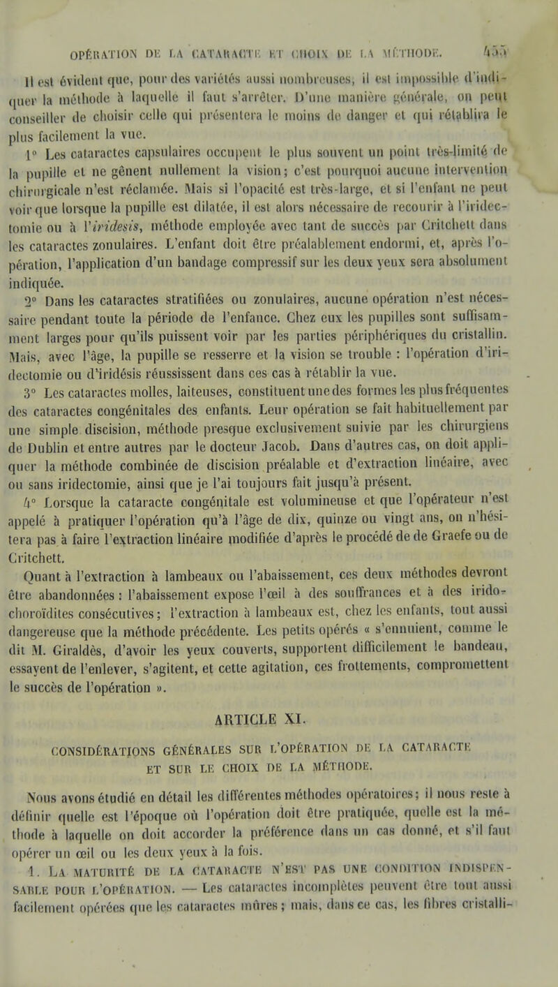 OPÉRATION DM U CA I AKAtVl I. K l CHOU DE LA MÉTHODE. '» »•' H est évident que, pour des variétés aussi nombreuses, il est impossible d'indi- quer la méthode à laquelle il faut s'arrêter. D'une manière! générale, on peut conseiller de choisir celle qui présentera le moins de danger et qui rétablira le plus facilement la vue. 1° Les cataractes capsulaires occupent le plus souvent un point très-limité de la pupille el ne gênent nullement la vision; c'est pourquoi aucune intervention chirurgicale n'est réclamée. Mais si l'opacité est très-large, et si l'enfant ne peut voir que lorsque la pupille est dilatée, il est alors nécessaire de recourir à l'iridec- tomie ou à Yiridesis, méthode employée avec tant de succès par Critchett dans les cataractes zonulaires. L'enfant doit être préalablement endormi, et, après l'o- pération, l'application d'un bandage compressif sur les deux yeux sera absolument indiquée. 2° Dans les cataractes stratifiées ou zonulaires, aucune opération n'est néces- saire pendant toute la période de l'enfance. Chez eux les pupilles sont suffisam- ment larges pour qu'ils puissent voir par les parties périphériques du cristallin. Mais, avec l'âge, la pupille se resserre et la vision se trouble : l'opération d'iri- dectomie ou d'iridésis réussissent dans ces cas à rétablir la vue. 3° Les cataractes molles, laiteuses, constituent une des formes les plus fréquentes des cataractes congénitales des enfants. Leur opération se fait habituellement par une simple discision, méthode presque exclusivement suivie par les chirurgiens de Dublin et entre autres par le docteur Jacob. Dans d'autres cas, on doit appli- quer la méthode combinée de discision préalable et d'extraction linéaire, avec ou sans iridectomie, ainsi que je l'ai toujours fait jusqu'à présent. k° Lorsque la cataracte congénitale est volumineuse et que l'opérateur n'esi appelé à pratiquer l'opération qu'à l'âge de dix, quinze ou vingt ans, on n'hési- tera pas à faire l'extraction linéaire modifiée d'après le procédé de de Graefe ou de Critchett. Quant à l'extraction à lambeaux ou l'abaissement, ces deux méthodes devront être abandonnées : l'abaissement expose l'œil à des souffrances et à des irido- choroïdites consécutives; l'extraction à lambeaux est, chez les enfants, tout aussi dangereuse que la méthode précédente. Les petits opérés « s'ennuient, comme le dit M. Giraldès, d'avoir les yeux couverts, supportent difficilement le bandeau, essayent de l'enlever, s'agitent, et cette agitation, ces frottements, compromettent le succès de l'opération ». ARTICLE XL CONSIDÉRATIONS GÉNÉRALES SUR L'OPÉRATION DE LA CATARACTE ET SUR LE CHOIX DE LA MÉTHODE. Nous avons étudié en détail les différentes méthodes opératoires; il nous reste à définir quelle est l'époque où l'opération doit être pratiquée, quelle est la mé- thode à laquelle on doit accorder la préférence dans un cas donné, et s'il faut opérer un œil ou les deux yeux à la fois. 1. LA MATURITÉ DE LA CATARACTE N'EST PAS UNE CONDITION INDISl'KN- sarle pour l'opération. — Les cataractes incomplètes peuvent être tout aussi facilement opérées (pie les cataractes mûres; mais, dans ce cas, les fibres cristalli-