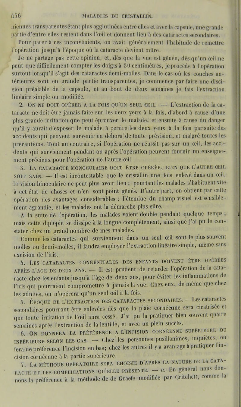 nionnos iransparentesétant plus agglutinées entre elles cl avec la capsule, une grande partie d'entre elles restent dans l'œil et donnent lieu à des cataractes secondaires. Pour parer à ces inconvénients, on avait généralement l'habitude de remettre l'opération jusqu'à l'époque OÙ la cataracte devient mûre. Je ne partage pas cette opinion, et, dès que la vue est gênée, dès qu'un œil ne peut que difficilement compter les doigts à 30 centimètres, je procède à l'opération surtout lorsqu'il s'agit des cataractes demi-molles. Dans le cas où les couches an- térieures sont en grande partie transparentes, je commence par faire une disci- siOD préalable de la capsule, et au bout de deux semaines je fais l'extraction linéaire simple ou modifiée. 2. On ne doit opérer a la fois qu'un seul oeil. — L'extraction de la ca- taracte ne doit être jamais faite sur les deux yeux à la fois, d'abord à cause d'une plus grande irritation que peut éprouver le malade, et ensuite à cause du danger qu'il y aurait d'exposer le malade à perdre les deux yeux à la fois par suite des accidents qui peuvent survenir en dehors'de toute prévision, et malgré toutes les précautions. Tout au contraire, si L'opération ne réussit pas sur un œil, les acci- dents qui surviennent pendant ou après l'opération peuvent fournir un enseigne- ment précieux pour l'opération de l'autre œil. 3. La cataracte monoculaire doit être opérée, bien que l'altke oeil soit sain. — Il est incontestable que le cristallin une fois enlevé dans un œil, la vision binoculaire ne peut plus avoir lieu ; pourtant les malades s'habituent vite à cet état de choses et n'en sont point gênés. D'autre part, on obtient par celte opération des avantages considérables : l'étendue du champ visuel est sensible- ment agrandie, et les malades ont la démarche plus sûre. A la suite dé l'opération, les malades voient double pendant quelque temps ; mais cette diplopie se dissipe à la longue complètement, ainsi que j'ai pu le con- stater chez un grand nombre de mes malades. Comme les cataractes qui surviennent dans un seul œil sont le plus souvent molles ou demi-molles, il faudra employer l'extraction linéaire simple, même sans excision de l'iris. U. Les cataractes congénitales des enfants doivent être opérées après l'âge de deux ans. — Il est prudent de retarder l'opération de la cata- racte chez les enfauts jusqu'à l'âge de deux ans, pour éviter les inflammations do l'iris qui pourraient compromettre à jamais la vue. Chez eux, de même que chez les adultes, on n'opérera qu'un seul œil à la fois. 5. Époque de l'extraction des cataractes secondaires.—Les cataractes secondaires pourront être enlevées dès que la plaie cornéenne sera cicatrisée et que toute irritation de l'œil aura cessé. J'ai pu la pratiquer bien souvent qnaire semaines après l'extraction de la lentille, et avec un plein succès. 6. On donnera la préférence a l'incision cornéenne supérieure ou inférieure selon les cas. — Chez les personnes pusillanimes, inquiètes on fera de préférence l'incision en bas; chez les autres il y a avantage à prat.quer 1 in- cision cornéenne à la partie supérieure. 7 La méthode opératoire sera choisie d'après la nature ni: la cata- racte et ..es complications qu'elle présente. - a. En général nous don- nons la préférence à la méthode de de Graefe modifiée par Critchelt. comme la