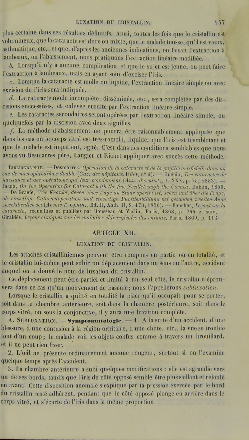 plus certaine dans ses résultais définitifs. Ainsi, tontes les fois que le cristallin est volumineux, que la cataracte est dure ou mixte, que le malade tousse, qu'il est vieux, asthmatique, etc., et que, d'après les anciennes indications, on faisait l'extraction à lambeaux, ou l'abaissement, nous pratiquons l'extraction linéaire modifiée. b. Lorsqu'il n'y a aucune complication et que le sujet est jeune, on peut faire l'extraction à lambeaux, mais en ayant soin d'exciser l'iris. c. Lorsque la cataracte est molle ou liquide, l'extraction linéaire simple ou avec excision de l'iris sera indiquée. d. La cataracte molle incomplète, disséminée, etc., sera complétée par des dis- cisions successives, et enlevée ensuite par l'extraction linéaire simple. e. Les cataractes secondaires seront opérées par l'extraction linéaire simple, ou quelquefois par la discision avec deux aiguilles. /: La méthode d'abaissement ne pourra être raisonnablement appliquée que dans les cas où le corps vitré est très-ramolli, liquide, que l'iris est tremblotant et que le malade est impatient, agité. C'est dans des conditions semblables que nous avons vu Desmarres père, Laugier et Richet appliquer avec succès celle méthode. Bibliographie. — Desmarres, Opération de la cataracte et de la pupille artificielle dans un cas de microphthalmos double (Gaz. des hôpitaux, 1850, n° U). — Guépin, Des cataractes de naissance et des ojiérations qui leur conviennent (Ann. d'oculist., t. XXX, p. 75, 1853). — Jacob, On the Opération for Cataract with the fine Necdletrough the Cornea. Dublin, 1850. — De Graefe, II» Kranke, deren eines Auge an Staar operirt ist, sehen und ùber die Fragc, où ernsetlige Cataractoperation und einseitige Pupillenbildung bei gèsundeh zweilen Ange zweckdieri/ichsei (Archiv f. Op/tth., Bd. Il, Ablh. II, S. 178, 185G). — Foucher, Leçons sur la cataracte, recueillies et publiées par Bousseau et Vaslin. Paris, 1808, p. 2M et suiv. — Giraldès, Leçons cliniques sur les maladies chirurgicales des enfants, Paris, 1809, p. 113. ARTICLE XIL LUXATION DU CRISTALLIN. Les attaches cristalliniennes peuvent être rompues en partie ou en totalité, et le cristallin lui-même peut subir un déplacement dans un sens ou l'autre, accident auquel on a donné le nom de luxation du cristallin. Ce déplacement peut être partiel et limité à un seul côté, le cristallin n'éprou- vera dans ce cas qu'un mouvement de bascule; nous l'appellerons subluxation. Lorsque le cristallin a quitté en totalité la place qu'il occupait pour se porter, soit dans la chambre antérieure, soit dans la chambre postérieure, soit dans le corps vitré, ou sous la conjonctive, il y aura une luxation complète. A. Subluxation. — Syniptomatoiogie. —1. A la suite d'un accident, d'une blessure, d'une contusion à la région orbitaire, d'une chute, etc., la vue se trouble tout d'un coup; le malade voit les objets confus comme à travers un brouillard, et il ne peut rien fixer. 2. L'œil ne présente ordinairement aucune rougeur, surtout si on l'examine quelque temps après l'accident. 3. La chambre antérieure a subi quelques modifications : elle est agrandie vers un de ses bords, tandis que l'iris du côté opposé semble être plus saillant et refoulé en avant. Cette disposition anomale s'explique par la pression exercée par le bord du cristallin resté adhérent, pendant que le côté opposé plonge en arrière dans le corps vitré, et s'écarte de l'iris dans la même proportion.