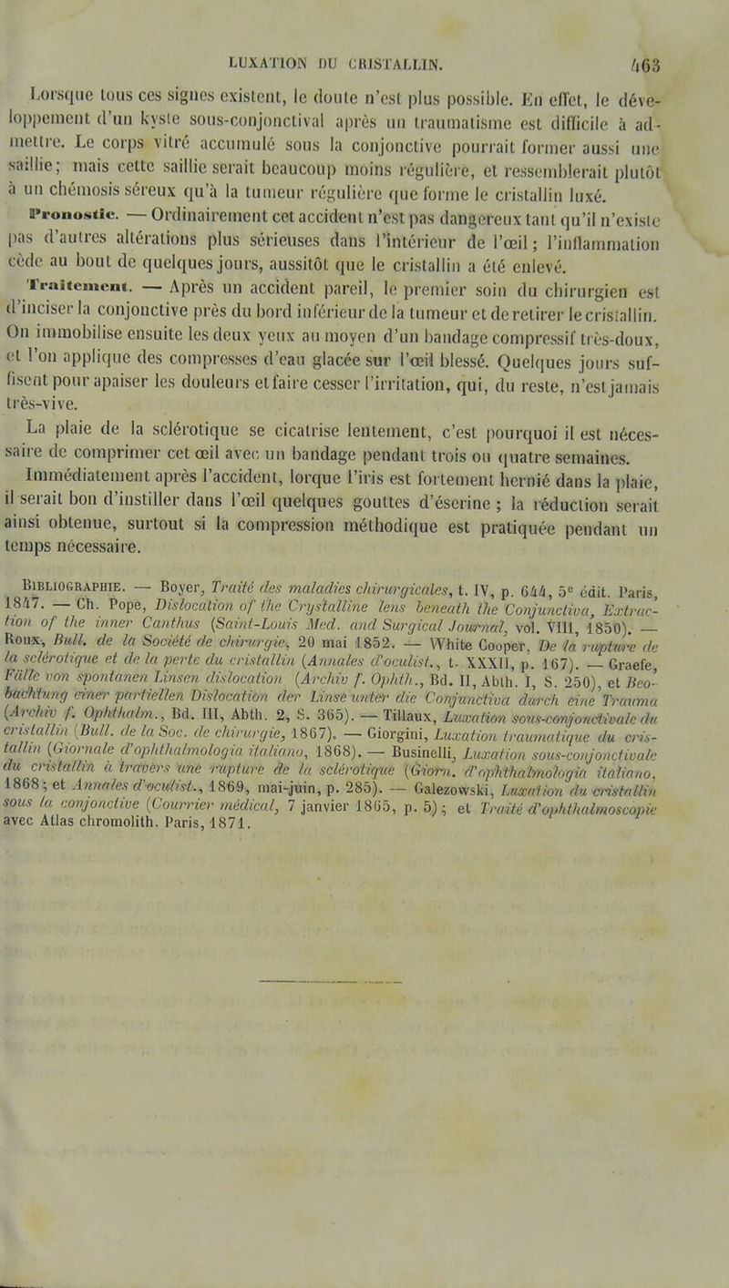 Lorsque tous ces signes existent, le doute n'est plus possible. Eri effet, le déve- loppement d'un kyste sous-conjonclival après un traumatisme est difficile à ad- mettre. Le corps vitre accumulé sous la conjonctive pourrait former aussi une saillie; mais cette saillie serait beaucoup moins régulière, et ressemblerait plutôt à un chémosis séreux qu'à la tumeur régulière (pic forme le cristallin luxé. Pronostic — Ordinairement cet accident n'est pas dangereux tant qu'il n'existe pas d'autres altérations plus sérieuses dans l'intérieur de l'œil ; l'inflammation cède au bout de quelques jours, aussitôt que le cristallin a été enlevé. Traitement. — Après un accident pareil, le premier soin du chirurgien est d'inciser la conjonctive près du bord inférieur de la tumeur et de retirer te cristallin. On immobilise ensuite les deux yeux au moyen d'un bandage compressif très-doux, et l'on applique des compresses d'eau glacée sur l'œil blessé. Quelques jours suf- fisent pour apaiser les douleurs etfaire cesser l'irritation, qui, du reste, n'est jamais très-vive. La plaie de la sclérotique se cicatrise lentement, c'est pourquoi il est néces- saire de comprimer cet œil avec un bandage pendanl trois ou quatre semaines. Immédiatement après l'accident, lorque l'iris est fortement hernié dans la plaie, il serait bon d'instiller dans l'œil quelques gouttes d'éserine ; la réduction serait ainsi obtenue, surtout si la compression méthodique est pratiquée pendant un temps nécessaire. Bibliographie. — Boyer, Traite des maladies chirurgicales, t. IV, p. 6àù, 5e édit. Paris, 1847. — Ch. Pope, Dislocation of the Crys'talline Uns heneath tlie Conjunctiva, Extrac- tion of the inner Canthus (Saint-Louis Mcd. and Surgical Journal, vol. VIII, 1850). — Roux, Bull, de la Société de chirurgie, 20 mai 1852. — White Cooper, De là nuptm'e de la sclérotique et delà perte du cristallin (Annales d'oculist., t. XXXII, p. 167). — Graefe, Fiillc von spontànên Linsen dislocation (Archiv /'. Ophlh., Bd. II, Ablh. I, S. 250), et Bco- badïtung ciner partiellen Dislocation rte- Linse untei-die Conjunctiva durch eine^Trauma (Archiv f. Qphihalm., Bd. III, Abth. 2, S. 305). — Tillaux, Luxation sons-con/jondwalc du cristallin (Bull, de la Soc. de chirurgie, 1867). — Giorgini, Luxation frauniatique du cris- tallin (Giomale d'ophlhalmologia italiano, 1868). — Businelli, Luxation sous-conjoncfivale du cristallin à travers une rupture de la sclérotique (tiiorn. d'nphthalmologia italiano. 1868; et Annales d'oculist., 1869, mai-juin, p. 285). — Galezowski, Luxation du cristnllu, sous la conjonctive (Courrier médical, 7 janvier 1865, p. 5) ; et Traité d'optdhalmoscopie avec Atlas cliromolith. Paris, 1871.