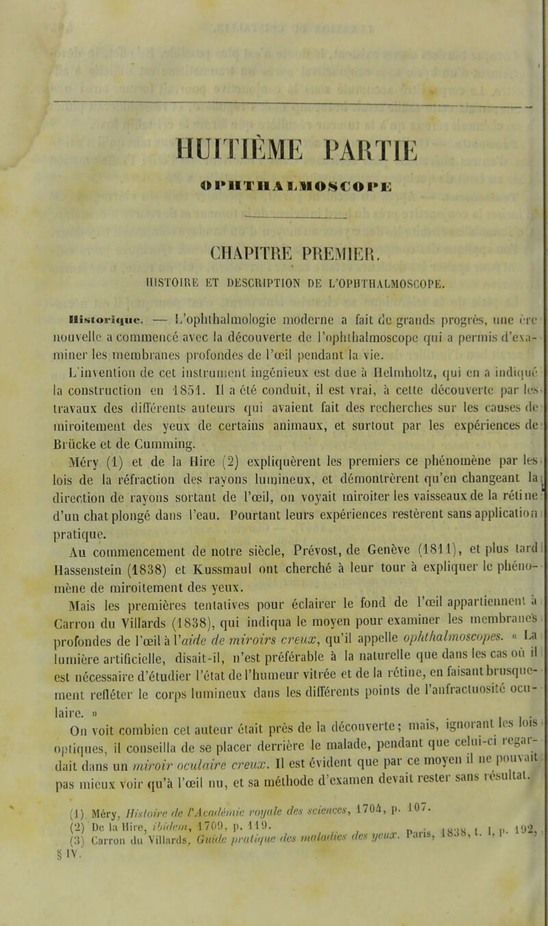 HUITIÈME PARTIE O I»IITII ALIIOSCOI'L CHAPITRE PREMIER. HISTOIRE ET DESCRIPTION DE L'OPHTHALMOSCOPE. Historique. — L'ophlhalmologie moderne a fait (le grands progrès, nue ère nouvelle a commencé avec la découverte de l'oplilhalmoscope qui a permis d'exa- miner les membranes profondes de l'œil pendant la vie. L'invention de cet instrument ingénieux est due à Helmhollz, qui en a indique- la construction en 1851. Il a été conduit, il est vrai, à celte découverte par les travaux des différents auteurs qui avaient fait des recherches sur les causes de miroitement des yeux de certains animaux, et surtout par les expériences de Briicke et de Cumming. Méry (1) et de la Hire (2) expliquèrent les premiers ce phénomène par les lois de la réfraction des rayons lumineux, et démontrèrent qu'en changeant la direction de rayons sortant de l'œil, on voyait miroiteries vaisseaux de la réline d'un chat plongé dans l'eau. Pourtant leurs expériences restèrent sans application pratique. Au commencement de notre siècle, Prévost, de Genève (1811), et plus lard Hassenstein (1838) et Kussmaul ont cherché à leur tour à expliquer le phéno- mène de miroitement des yeux. Mais les premières tentatives pour éclairer le fond de l'œil appartiennent à Carron du Villards (1838), qui indiqua le moyen pour examiner les membranes profondes de l'œil à Vaide de miroirs creux, qu'il appelle ophthalmoscopes. « La lumière artificielle, disait-il, n'est préférable à la naturelle que dans les cas où il est nécessaire d'étudier l'état de l'humeur vitrée et de la rétine, en faisant brusque- ment refléter le corps lumineux dans les différents points de l'aiïfracluosité ocu- laire. » i i • On voit combien cet auteur était près de la découverte; mais, ignorant les lois optiques, il conseilla de se placer derrière le malade, pendant que celui-ci regar- dait dans un miroir oculaire creux. Il est évident que par ce moyen il ne pouvait pas mieux voir qu'à l'œil nu, et sa méthode d'examen devait rester sans résultai. (1) Méry. Histoire de. l'Académie royale des sciences, 1704, p. 10/. (2) De la Dire, ibidem, 1709, p. 119. . . ,di (3) Carron du Villards, Guide pratique des maladies des yeux. POM, 18^, l. I, I ■ , §lV.