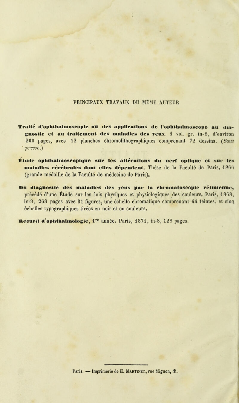 PRINCIPAUX TRAVAUX DU MÊME AUTEUR Traité d'ophthalmoscopie ou des applications de rophthalmoseope au dia- gnostic et au traitement des maladies des yeux. 1 vol. gr. in-8, d'enviroQ 200 pages, avec 12 planches chromolithographiques comprenant 72 dessins. {Sous - presse.) Étude oplithalmoscopique sur les altérations du nerf optique et sur le» maladies cérébrales dont elles dépendent. Thèse de la Faculté de Paris, 1866 (grande médaille de la Faculté de médecine de Paris), nu diagnostic des maladies des yeux par la chromatoscopie rétinienne, précédé d'une Étude sur les lois physiques et physiologiques des couleurs. Paris^ 1868, in-8, 268 pages avec 31 figures, une échelle chromatique comprenant 44 teintes, et cinq échelles typographiques tirées en noir et en couleurs. Recueil d'oplithalmologie, l^^ année. Paris, 1871, in-8, 128 pages.