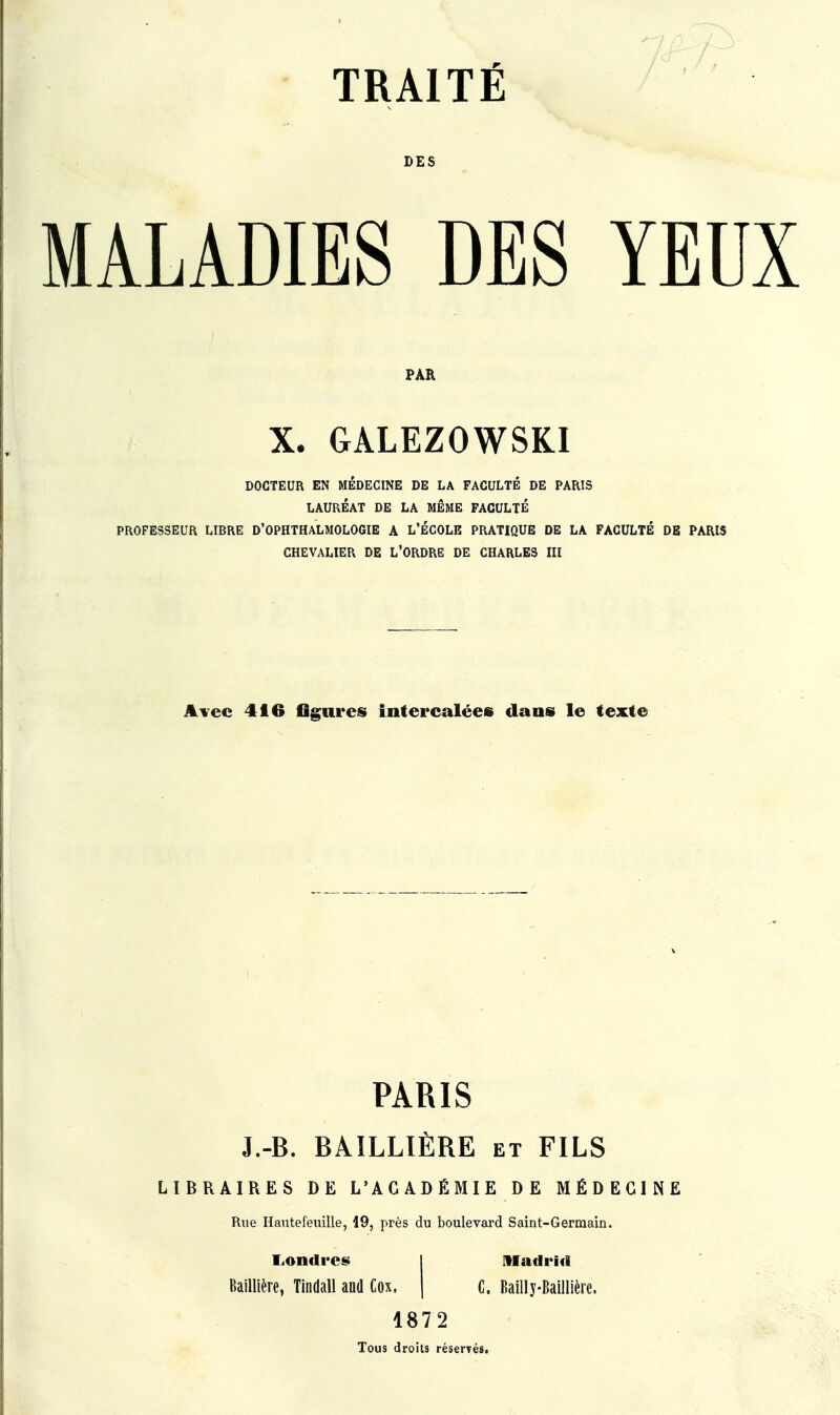 TRAITÉ DES YEUX PAR X. GALEZOWSKI DOCTEUR EN MÉDECINE DE LA FACULTÉ DE PARIS LAURÉAT DE LA MÊME FACULTÉ PROFESSEUR LIBRE D'OPHTHALMOLOGIE A L'ÉCOLE PRATIQUE DE LA FACULTÉ DE PARIS CHEVALIER DE L'ORDRE DE CHARLES III Avec 416 flgares intercalées dans le texte LIBRAIRES DE L'ACADÉMIE DE MÉDECINE PARIS J.-B. BAILLIÈRE et FILS Rue Hautefeuille, 19, près du boulevard Saint-Germain. Londres Madrid Baillière, Tindall and Cox. C. Bailly-Baillière. 1872 Tous droits réservés.
