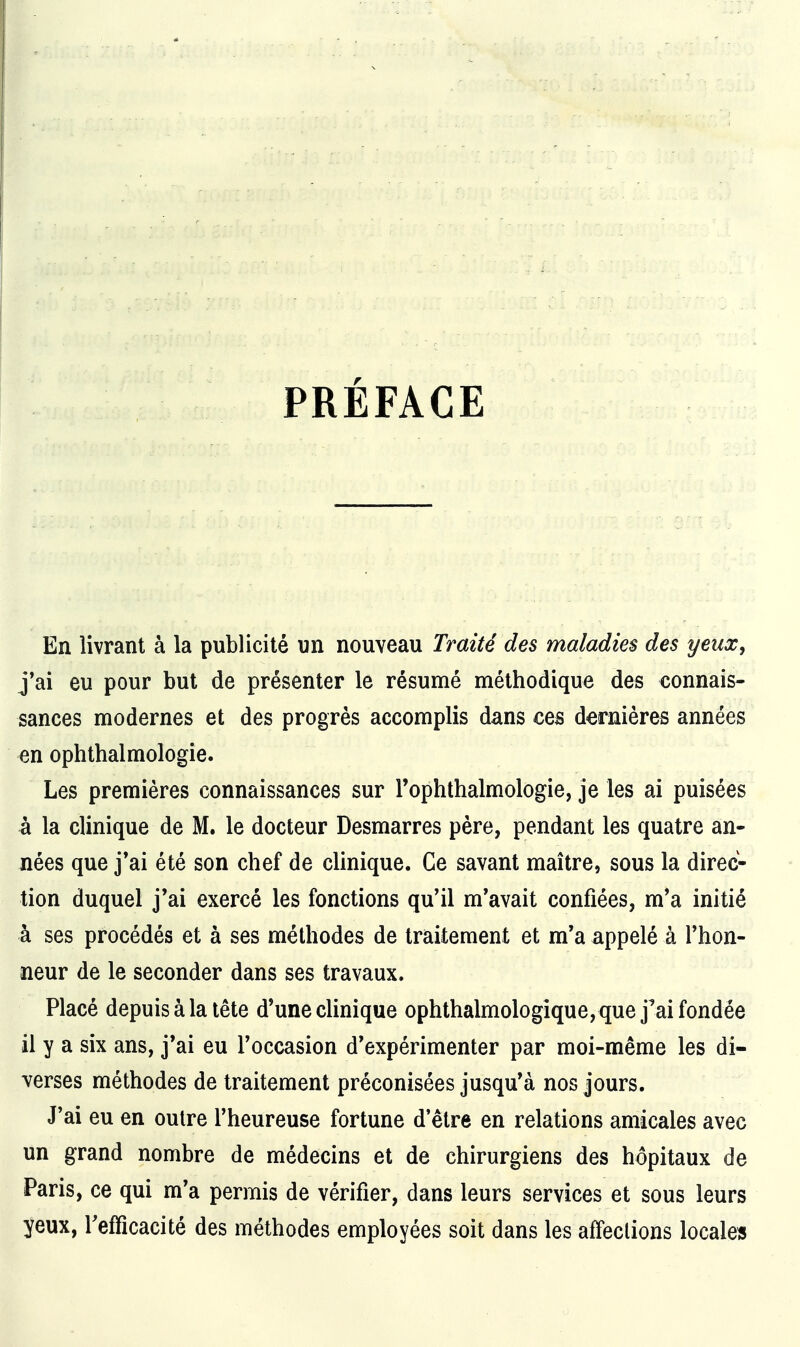 PRÉFACE En livrant à la publicité un nouveau Traité des maladies des yeux, j*ai eu pour but de présenter le résumé méthodique des connais- sances modernes et des progrès accomplis dans ces dernières années en ophthalmologie. Les premières connaissances sur Tophthalmologie, je les ai puisées à la clinique de M. le docteur Desmarres père, pendant les quatre an- nées que j*ai été son chef de clinique. Ce savant maître, sous la direc- tion duquel j'ai exercé les fonctions qu'il m'avait confiées, m'a initié à ses procédés et à ses méthodes de traitement et m'a appelé à l'hon- neur de le seconder dans ses travaux. Placé depuis à la tête d'une clinique ophthalmologique, que j'ai fondée il y a six ans, j'ai eu l'occasion d'expérimenter par moi-même les di- verses méthodes de traitement préconisées jusqu'à nos jours. J'ai eu en outre l'heureuse fortune d'être en relations amicales avec un grand nombre de médecins et de chirurgiens des hôpitaux de Paris, ce qui m'a permis de vérifier, dans leurs services et sous leurs yeux, l'efficacité des méthodes employées soit dans les affections locale»