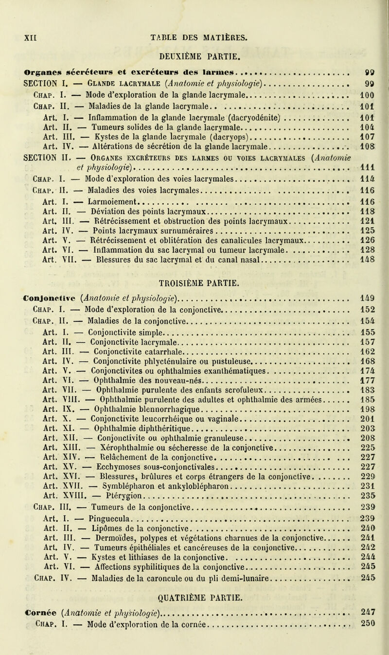 DEUXIÈME PARTIE. Organes sécréteurs et excréteurs des larmes 9d SECTION I. — Glande lacrymale {Anatomie et physiologie) 99 Chap. I. — Mode d'exploration de la glande lacrymale 100 Chap. II. — Maladies de la glande lacrymale 101 Art. I. — Inflammation de la glande lacrymale (dacryodénite) 101 Art. II. — Tumeurs solides de la glande lacrymale 104 Art, III. — Kystes de la glande lacrymale (dacryops) 107 Art. IV. — Altérations de sécrétion de la glande lacrymale 108 SECTION II. — Organes excréteurs des larmes ou voies lacrymales {Anatomie et physiologie) 111 Chap. I. — Mode d'exploration des voies lacrymales 114 Chap. II. — Maladies des voies lacrymales 116 Art. I. — Larmoiement 116 Art. II. — Déviation des points lacrymaux 118 Art. IIL — Rétrécissement et obstruction des points lacrymaux 121 Art. IV. — Points lacrymaux surnuméraires 125 Art. V. — Rétrécissement et oblitération des canalicules lacrymaux 126 Art. VI. — Inflammation du sac lacrymal ou tumeur lacrymale. 128 Art. VII. — Blessures du sac lacrymal et du canal nasal 148 TROISIÈME PARTIE. Conjonctive {Anatomie et physiologie) 149 Chap. I. — Mode d'exploration de la conjonctive 152 Chap. II. — Maladies de la conjonctive 154 Art. I. — Conjonctivite simple 155 Art. II. — Conjonctivite lacrymale 157 Art. III. — Conjonctivite catarrhale 162 Art. IV. — Conjonctivite phlycténulaire ou pustuleuse 168 Art. V. — Conjonctivites ou ophthalmies exanthématiques 174 Art. VI. — Ophthalmie des nouveau-nés 177 Art. VII. — Ophthalmie purulente des enfants scrofuleux 183 Art. VIII. — Ophthalmie purulente des adultes et ophthalmie des armées 185 Art. IX. — Ophthalmie blennorrhagique 198 Art. X. — Conjonctivite leucorrhéique ou vaginale 201 Art. XL — Ophthalmie diphthéritique 203 Art. XII. — Conjonctivite ou ophthalmie granuleuse 208 Art. XIII. — Xérophthalmie ou sécheresse de la conjonctive 225 Art. XIV. '— Relâchement de la conjonctive 227 Art. XV. — Ecchymoses sous-conjonctivales 227 Art. XVI. — Blessures, brûlures et corps étrangers de la conjonctive 229 Art. XVII. — Symblépharon et ankyloblépharon 231 Art. XVIII. — Ptérygion. „ 235 Chap. III. — Tumeurs de la conjonctive 239 Art. I. — Pinguecula 239 Art. II. — Lipomes de la conjonctive 240 Art. III. — Dermoïdes, polypes et végétations charnues de la conjonctive 241 Art. IV. — Tumeurs épithéhales et cancéreuses de la conjonctive 242 Art. V. — Kystes et lithiases de la conjonctive 244 Art. VI. — Affections syphilitiques de la conjonctive. 245 Chap. IV. — Maladies delà caroncule ou du pli demi-lunaire 245 QUATRIÈME PARTIE. Cornée {Anatomie et physiologie) 247 Chap. I. — Mode d'exploration de la cornée 250