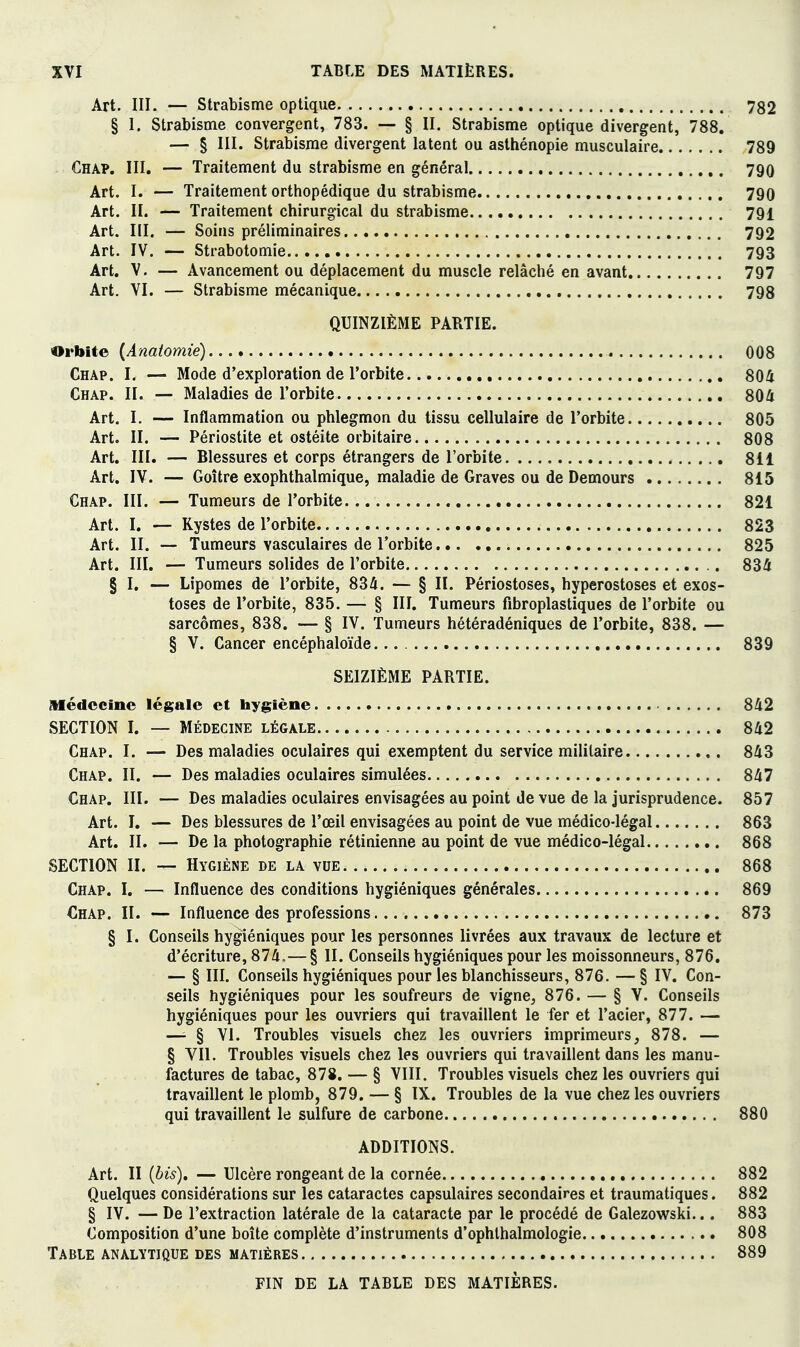 Art. III. — Strabisme optique 782 § I. Strabisme convergent, 783. — § II. Strabisme optique divergent, 788. — § III. Strabisme divergent latent ou asthénopie musculaire 789 Cha?. III. — Traitement du strabisme en général 790 Art. I. — Traitement orthopédique du strabisme 790 Art. II. — Traitement chirurgical du strabisme 791 Art. III. — Soins préliminaires 792 Art. IV. — Strabotomie 793 Art. V. — Avancement ou déplacement du muscle relâché en avant 797 Art. VI. — Strabisme mécanique 798 QUINZIÈME PARTIE. Orbite {Anatomie) 008 Chap. I. — Mode d'exploration de l'orbite 804 Chap. II. — Maladies de l'orbite 804 Art. I. — Inflammation ou phlegmon du tissu cellulaire de l'orbite 805 Art. II. — Périostite et ostéite orbitaire 808 Art. III. — Blessures et corps étrangers de l'orbite 811 Art. IV. — Goître exophthalmique, maladie de Graves ou de Demours 815 Chap. III. — Tumeurs de l'orbite 821 Art. I. — Kystes de l'orbite 823 Art. II. — Tumeurs vasculaires de l'orbite 825 Art. III. — Tumeurs solides de l'orbite 834 § I. — Lipomes de l'orbite, 834. — § II. Périostoses, hyperostoses et exos- toses de l'orbite, 835. — § III. Tumeurs fibroplastiques de l'orbite ou sarcomes, 838. — § IV. Tumeurs hétéradéniques de l'orbite, 838. — § V. Cancer encéphaloïde 839 SEIZIÈME PARTIE. Médecine légale et hygiène 842 SECTION I. — MÉDECINE légale 842 Chap. I. — Des maladies oculaires qui exemptent du service militaire 843 Chap. II. — Des maladies oculaires simulées 847 Chap. III. — Des maladies oculaires envisagées au point de vue de la jurisprudence. 857 Art. I. — Des blessures de l'œil envisagées au point de vue médico-légal 863 Art. II. — De la photographie rétinienne au point de vue médico-légal 868 SECTION II. — Hygiène de la vue 868 Chap. I. — Influence des conditions hygiéniques générales 869 Chap. II. — Influence des professions 873 § I. Conseils hygiéniques pour les personnes livrées aux travaux de lecture et d'écriture, 874.—§ II. Conseils hygiéniques pour les moissonneurs, 876. — § III. Conseils hygiéniques pour les blanchisseurs, 876. —§ IV. Con- seils hygiéniques pour les soufreurs de vigne^ 876. — § V. Conseils hygiéniques pour les ouvriers qui travaillent le fer et l'acier, 877. — —^ § VI. Troubles visuels chez les ouvriers imprimeurs, 878. — § VIL Troubles visuels chez les ouvriers qui travaillent dans les manu- factures de tabac, 878. — § VIII. Troubles visuels chez les ouvriers qui travaillent le plomb, 879. — § IX. Troubles de la vue chez les ouvriers qui travaillent le sulfure de carbone 880 ADDITIONS. Art. II {bis), — Ulcère rongeant de la cornée 882 Quelques considérations sur les cataractes capsulaires secondaires et traumatiques. 882 § IV. — De l'extraction latérale de la cataracte par le procédé de Galezowski... 883 Composition d'une boîte complète d'instruments d'ophlhalmologie 808 Table analytique des matières 889 FIN DE LA TABLE DES MATIERES.