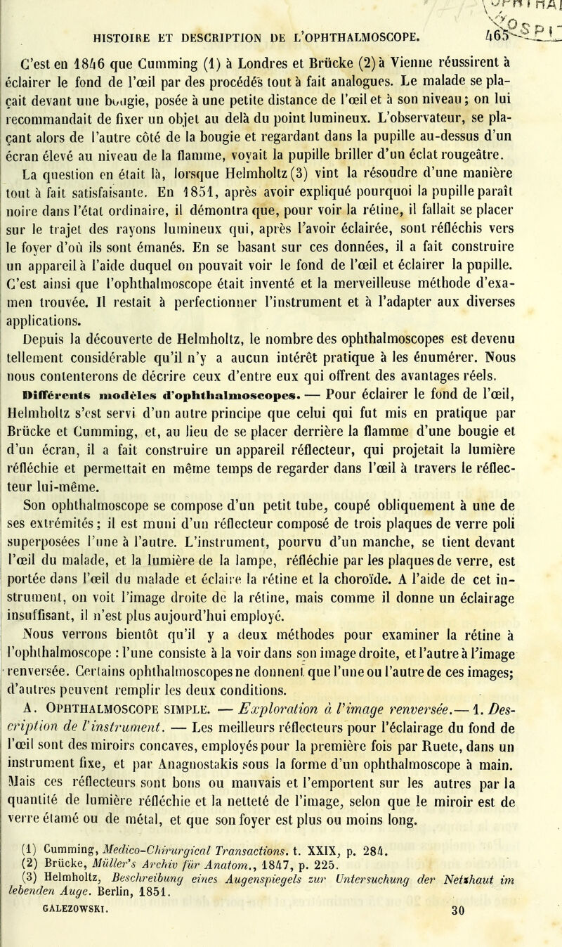 '^-vP S D ï  HISTOIRE ET DESCRIPTION DE L'OPHTHALMOSGOPE. ^65^-^.I1L- C'est en 18^6 que Cumming (1) à Londres et Briicke (2) à Vienne réussirent à éclairer le fond de l'œil par des procédés tout à fait analogues. Le malade se pla- çait devant une buiigie, posée aune petite distance de l'œil et à son niveau; on lui recommandait de fixer un objet au delà du point lumineux. L'observateur, se pla- çant alors de l'autre côté de la bougie et regardant dans la pupille au-dessus d'un écran élevé au niveau de la flamme, voyait la pupille briller d'un éclat rougeâtre. La question en était là, lorsque Helmholtz(3) vint la résoudre d'une manière tout à fait satisfaisante. En 1851, après avoir expliqué pourquoi la pupille paraît noire dans l'étal ordinaire, il démontra que, pour voir la réline, il fallait se placer sur le trajet des rayons lumineux qui, après Savoir éclairée, sont réfléchis vers le foyer d'où ils sont émanés. En se basant sur ces données, il a fait construire un appareil à l'aide duquel on pouvait voir le fond de l'œil et éclairer la pupille. C'est ainsi que l'ophthalmoscope était inventé et la merveilleuse méthode d'exa- men trouvée. Il restait à perfectionner l'instrument et à l'adapter aux diverses applications. Depuis la découverte de Helmholtz, le nombre des ophthalmoscopes est devenu tellement considérable qu'il n'y a aucun intérêt pratique à les énumérer. Nous nous contenterons de décrire ceux d'entre eux qui offrent des avantages réels. Différents modèles d'ophthaimoscopes. — Pour éclairer le fond de l'œil, Helmholtz s'est servi d'un autre principe que celui qui fut mis en pratique par Briicke et Cumming, et, au lieu de se placer derrière la flamme d'une bougie et d'un écran, il a fait construire un appareil réflecteur, qui projetait la lumière réfléchie et permeltait en même temps de regarder dans l'œil à travers le réflec- teur lui-même. Son ophthalmoscope se compose d'un petit tube^ coupé obliquement à une de ses extrémités ; il est muni d'un réflecteur composé de trois plaques de verre poli superposées l'une à l'autre. L'instrument, pourvu d'un manche, se lient devant l'œil du malade, et la lumière de la lampe, réfléchie par les plaques de verre, est portée dans l'œil du malade et éclaire la rétine et la choroïde. A l'aide de cet in- strument, on voit l'image droite de la rétine, mais comme il donne un éclairage insuffisant, il n'est plus aujourd'hui employé. Nous verrons bientôt qu'il y a deux méthodes pour examiner la rétine à l'ophlhalmoscope : l'une consiste à la voir dans son image droite, et l'autre à Fimage renversée. Gerlains ophthalmoscopes ne donnent que l'une ou l'autre de ces images; d'autres peuvent remplir les deux conditions. A. Ophthalmoscope simple. —Exploration à Pimage renversée.— i. Des- cription de Vinstrument. — Les meilleurs réflecteurs pour l'éclairage du fond de l'œil sont des miroirs concaves, employés pour la première fois par Ruete, dans un instrument fixe^ et par Anagnostakis sous la forme d'un ophthalmoscope à main. Mais ces réflecteurs sont bons ou mauvais et l'emportent sur les autres par la quantité de lumière réfléchie et la netteté de l'image, selon que le miroir est de verre élamé ou de métal, et que son foyer est plus ou moins long. (1) ^nmmm^, Medico-Chirurgical Transactions, i. XXIX, p. 28^. (2) Brucke, Mûlier's Archiv fur Anatom., 1847, p. 225. (3) Helmholtz, Beschreibung eines Augenspiegels zur Untersuchung der Net%haut im lehenden Auge. Berlin, 1851. GALEZOWSKI. 30