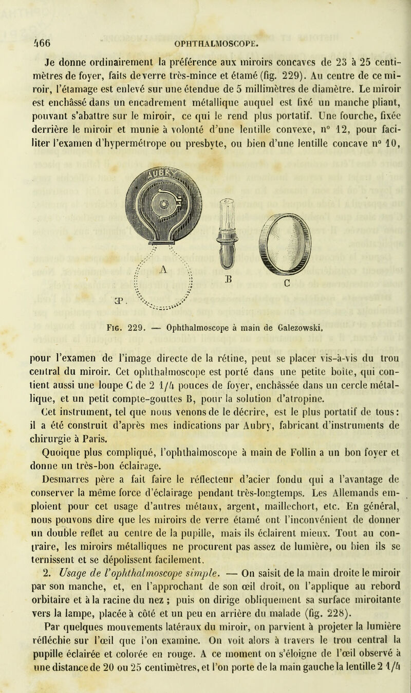 Je donne ordinairement la préférence aux miroirs concaves de 23 à 25 centi- mètres de foyer, faits de verre très-mince et étamé (fig. 229). Au centre de ce mi- roir, rétamage est enlevé sur une étendue de 5 millimètres de diamètre. Le miroir est enchâssé dans un encadrement métallique auquel est fixé un manche pliant, pouvant s'abattre sur le miroir, ce qui le rend plus portatif. Une fourche, fixée derrière le miroir et munie à volonté d'une lentille convexe, n° 12, pour faci- liter l'examen d'hypermétrope ou presbyte, ou bien d'une lentille concave n'^ 10, Fig. 229. — Ophthalmoscope à main de Galezowski, pour l'examen de l'image directe de la rétine, peut se placer vis-à-vis du trou central du miroir. Cet ophthalmoscope est porté dans une petite boîte, qui con- tient aussi une loupe G de 2 i/k pouces de foyer, enchâssée dans un cercle métal- lique, et un petit compte-gouttes B, pour la solution d'atropine. Cet instrument, tel que nous venons de le décrire, est le plus portatif de tous: il a été construit d'après mes indications par Aubry, fabricant d'instruments de chirurgie à Paris. Quoique plus compliqué, l'ophlhaimoscope à main de Follin a un bon foyer et donne un très-bon éclairage. Desmarres père a fait faire le réflecteur d'acier fondu qui a l'avantage de conserver la même force d'éclairage pendant très-loîîgtemps. Les Allemands em- ploient pour cet usage d'autres métaux, argent, maillcchort, etc. En général, nous pouvons dire que les miroirs de verre étamé ont l'inconvénient de donner un double reflet au centre de la pupille, mais ils éclairent mieux. Tout au con- traire, les miroirs métalliques ne procurent pas assez de lumière, ou bien ils se ternissent et se dépolissent facilement. 2. Usage de rophthalmoscope simple. — On saisit de la main droite le miroir par son manche, et, en l'approchant de son œil droit, on l'applique au rebord orbitaire et à la racine du nez ; puis on dirige obliquement sa surface miroitante vers la lampe, placée à côté et un peu en arrière du malade (fig. 228). Par quelques mouvements latéraux du miroir, on parvient à projeter la lumière réfléchie sur l'œil que l'on examine. On voit alors à travers le trou central la pupille éclairée et colorée en rouge. A ce moment on s'éloigne de l'œil observé à une distance de 20 ou 25 centimètres, et l'on porte de la main gauche la lentille 2