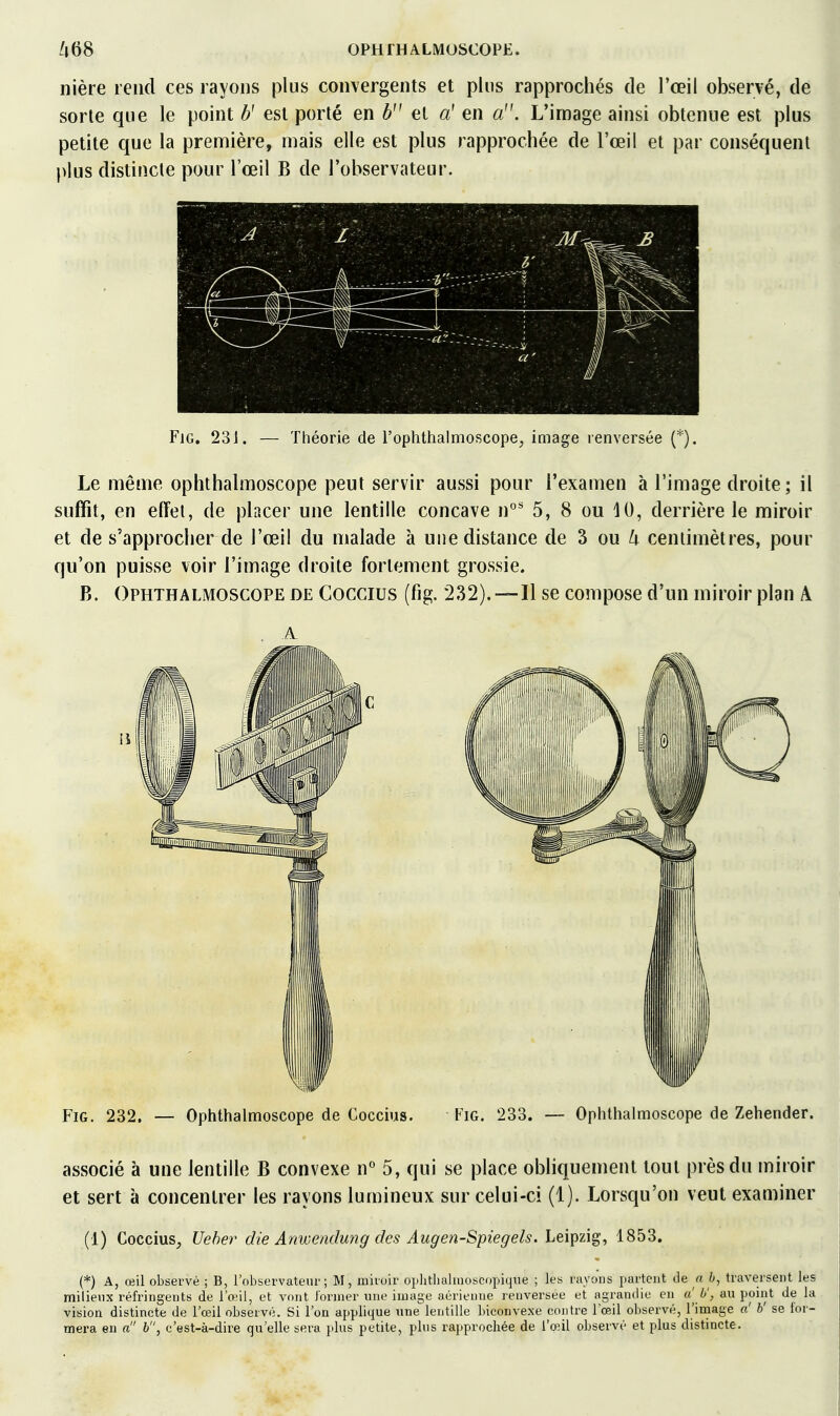 nière rend ces rayons plus convergents et plus rapprochés de l'œil observé, de sorte que le point U est porté en et a' en L'iniage ainsi obtenue est plus petite que la première, mais elle est plus rapprochée de l'œil et par conséquent plus distincte pour l'œil B de l'observateur. FiG. 231. — Théorie de l'ophthalmoscope, image renversée (*). Le même ophthalmoscope peut servir aussi pour l'examen à l'image droite; il suffit, en effet, de placer une lentille concave n''' 5, 8 ou 10, derrière le miroir et de s'approcher de l'œil du malade à une distance de 3 ou centimètres, pour qu'on puisse voir l'image droite fortement grossie. B. Ophthalmoscope de Cocgius (fig. 232).—Il se compose d'un miroir plan A A Fig. 232. — Optithalmoscope de Coccius. Fig. 233. — Oplitlialmoscope de Zehender. associé à une lentille B convexe n'^ 5, qui se place obliquement tout près du miroir et sert à concentrer les rayons lumineux sur celui-ci (1). Lorsqu'on veut examiner (1) Coccius, Veher die Anweadmig des Augen-Spiegels. Leipzig, 1853. (*) A, œil observé ; B, l'observateur; M, miroir oplitliuliooycopiqne ; les rayons partent de a b, traversent les milienx réfringents de l'œil, et vont Jornier une image aérienne lenversee et agrandie en a'^ 0\ au point de la vision distincte de l'œil observé. Si l'on applique une lentille biconvexe contre l'œil observé, l'image a' b' se for- mera eu a b, c'est-à-dire qu'elle sera plus petite, plus rapprochée de l'œil observé et plus distincte.