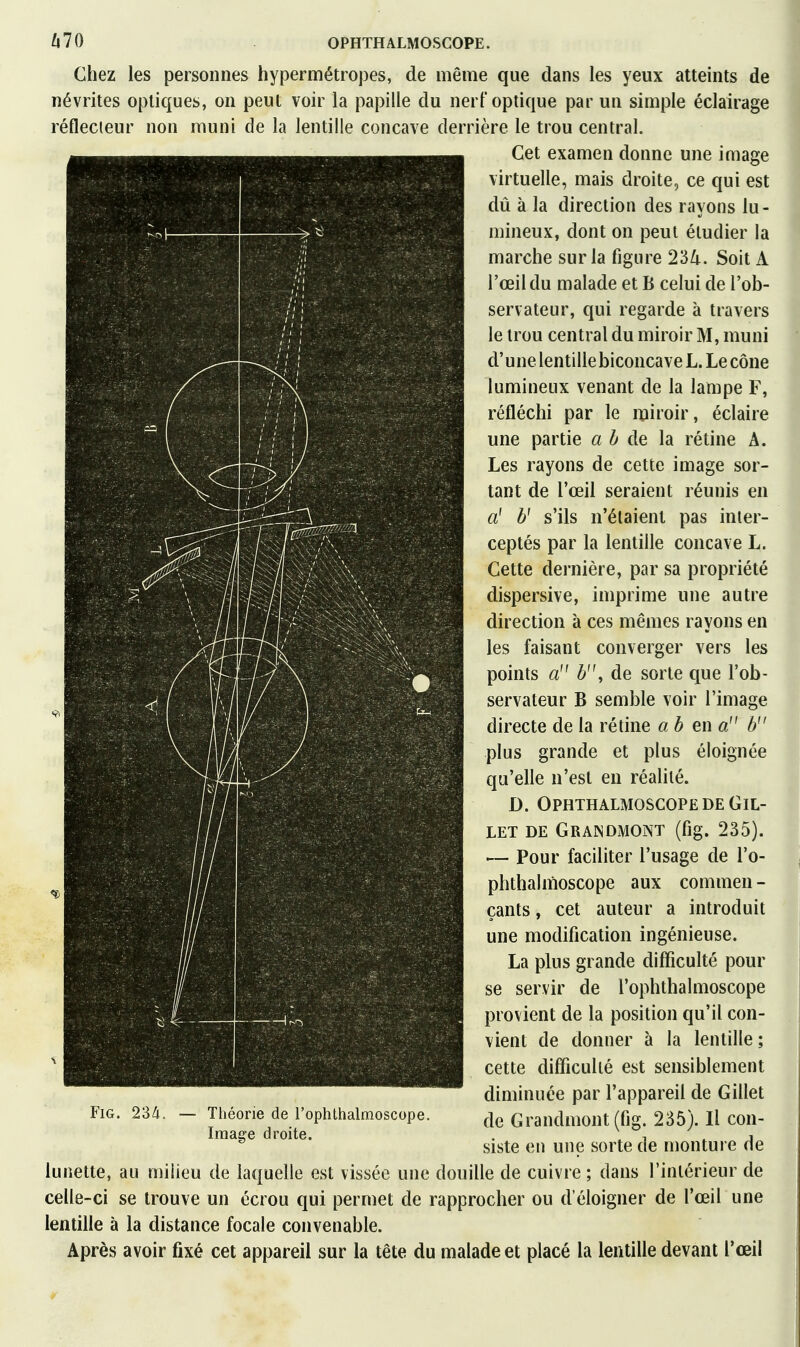 lilO OPHTHALMOSGOPE. Chez les personnes hypermétropes, de même que dans les yeux atteints de névrites optiques, on peut voir la papille du nerf optique par un simple éclairage réflecteur non muni de la lentille concave derrière le trou central. Cet examen donne une image virtuelle, mais droite, ce qui est dû à la direction des rayons lu- mineux, dont on peut étudier la marche sur la figure 234. Soit A l'œil du malade et B celui de l'ob- servateur, qui regarde à travers le trou central du miroir M, muni d'une lentille biconcave L. Le cône lumineux venant de la lampe F, réfléchi par le miroir, éclaire une partie a b de la rétine A. Les rayons de cette image sor- tant de l'œil seraient réunis en a' b' s'ils n'étaient pas inter- ceptés par la lentille concave L. Cette dernière, par sa propriété dispersive, imprime une autre direction à ces mêmes rayons en les faisant converger vers les points a b, de sorte que l'ob- servateur B semble voir l'image directe de la rétine a b en a b plus grande et plus éloignée qu'elle n'est eu réalité. D. OPHTHALMOSGOPE DE GlL- LET DE GrAINDMONT (fig. 235). — Pour faciliter l'usage de i'o- phthalmoscope aux commen- çants , cet auteur a introduit une modification ingénieuse. La plus grande difficulté pour se servir de l'ophthalmoscope provient de la position qu'il con- vient de donner à la lentille ; cette difficulté est sensiblement diminuée par l'appareil de Gillet de Grandmont(fig. 235). Il con- siste en une sorte de monture de lunette, au milieu de laquelle est vissée une douille de cuivre ; dans l'intérieur de celle-ci se trouve un écrou qui permet de rapprocher ou d'éloigner de l'œil une lentille à la distance focale convenable. Après avoir fixé cet appareil sur la tête du malade et placé la lentille devant l'œil I FiG. 234. Théorie de l'ophlbalmoscope. Image droite.