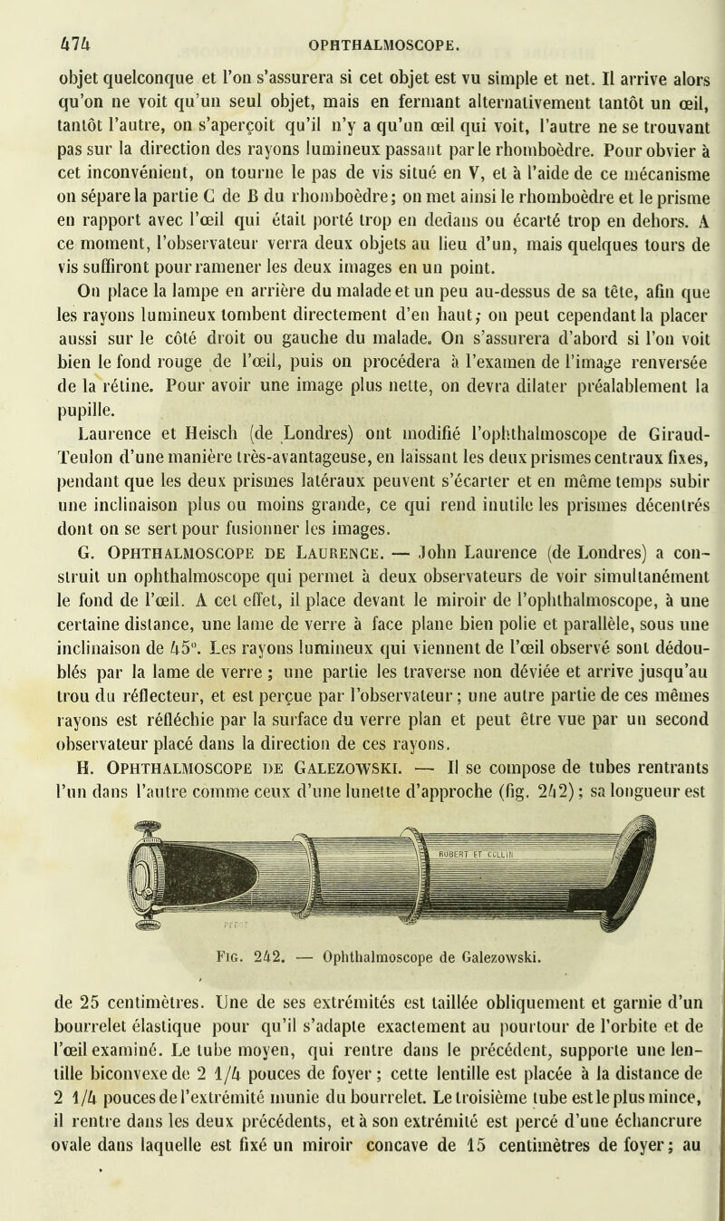 objet quelconque et l'on s'assurera si cet objet est vu simple et net. Il arrive alors qu'on ne voit qu'un seul objet, mais en fermant alternativement tantôt un œil, tantôt l'autre, on s'aperçoit qu'il n'y a qu'un œil qui voit, l'autre ne se trouvant pas sur la direction des rayons lumineux passant parle rhomboèdre. Pour obvier à cet inconvénient, on tourne le pas de vis situé en V, et à l'aide de ce mécanisme on sépare la partie G de B du rhomboèdre; on met ainsi le rhomboèdre et le prisme en rapport avec l'œil qui était porté trop en dedans ou écarté trop en dehors. A ce moment, l'observateur verra deux objets au lieu d'un, mais quelques tours de vis suffiront pour ramener les deux images en un point. On place la lampe en arrière du malade et un peu au-dessus de sa tête, afin que les rayons lumineux tombent directement d'eu haut; on peut cependant la placer aussi sur le côté droit ou gauche du malade. On s'assurera d'abord si l'on voit bien le fond rouge de l'œil, puis on procédera à l'examen de l'image renversée de la rétine. Pour avoir une image plus nette, on devra dilater préalablement la pupille. Laurence et Heisch (de Londres) ont modifié l'ophthalmoscope de Giraud- Teulon d'une manière très-avantageuse, en laissant les deux prismes centraux fixes, pendant que les deux prismes latéraux peuvent s'écarter et en même temps subir une inclinaison plus ou moins grande, ce qui rend inutile les prismes décentrés dont on se sert pour fusionner les images. G. OPHTHALMOSCOPE DE LAURENCE. — John Laurence (de Londres) a con- struit un ophthalmoscope qui permet à deux observateurs de voir simultanément le fond de l'œil. A cet effet, il place devant le miroir de l'ophthalmoscope, à une certaine distance, une lame de verre à face plane bien polie et parallèle, sous une inclinaison de 45. Les rayons lumineux qui viennent de l'œil observé sont dédou- blés par la lame de verre ; une partie les traverse non déviée et arrive jusqu'au trou du réflecteur, et est perçue par l'observateur ; une autre partie de ces mêmes rayons est réfléchie par la surface du verre plan et peut être vue par un second observateur placé dans la direction de ces rayons, H. OPHTHALMOSCOPE DE Galezowskl — Il sc composB de tubes rentrants l'un dans l'autre comme ceux d'une lunette d'approche (fig. 2/i2) ; sa longueur est FiG. 242. — Ophthalmoscope de Galezowski. de 25 centimètres. Une de ses extrémités est taillée obliquement et garnie d'un bourrelet élastique pour qu'il s'adapte exactement au pourtour de l'orbite et de l'œil examiné. Le tube moyen, qui rentre dans le précédent, supporte une len- tille biconvexe de 2 1/4 pouces de foyer ; cette lentille est placée à la distance de 2 1/4 pouces de l'extrémité nmnie du bourrelet. Le troisième tube estle plus mince, il rentre dans les deux précédents, et à son extrémité est percé d'une échancrure ovale dans laquelle est fixé un miroir concave de 15 centimètres de foyer; au