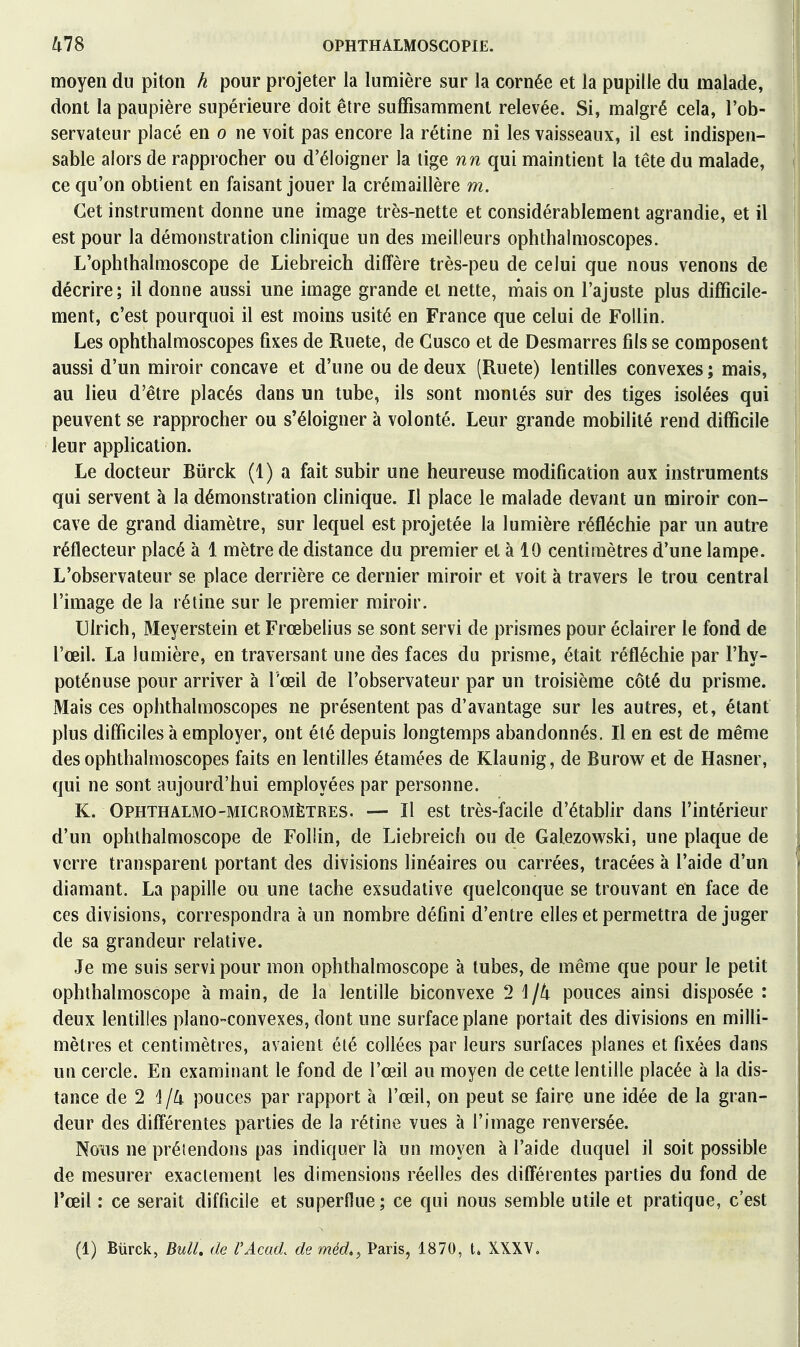 moyen du piton h pour projeter la lumière sur la cornée et la pupille du malade, dont la paupière supérieure doit être suffisamment relevée. Si, malgré cela, l'ob- servateur placé en o ne voit pas encore la rétine ni les vaisseaux, il est indispen- sable alors de rapprocher ou d'éloigner la tige nn qui maintient la tête du malade, ce qu'on obtient en faisant jouer la crémaillère m. Cet instrument donne une image très-nette et considérablement agrandie, et il est pour la démonstration clinique un des meilleurs ophthalmoscopes. L'ophthalmoscope de Liebreich diffère très-peu de celui que nous venons de décrire; il donne aussi une image grande et nette, niais on l'ajuste plus difficile- ment, c'est pourquoi il est moins usité en France que celui de FoUin. Les ophthalmoscopes fixes de Ruete, de Cusco et de Desmarres fils se composent aussi d'un miroir concave et d'une ou de deux (Ruete) lentilles convexes ; mais, au lieu d'être placés dans un tube, ils sont montés sur des tiges isolées qui peuvent se rapprocher ou s'éloigner à volonté. Leur grande mobilité rend difficile leur application. Le docteur Biirck (1) a fait subir une heureuse modification aux instruments qui servent à la démonstration clinique. Il place le malade devant un miroir con- cave de grand diamètre, sur lequel est projetée la lumière réfléchie par un autre réflecteur placé à 1 mètre de distance du premier et à 10 centimètres d'une lampe. L'observateur se place derrière ce dernier miroir et voit à travers le trou central l'image de la rétine sur le premier miroir. Ulrich, Meyerstein et Frœbelius se sont servi de prismes pour éclairer le fond de l'œil. La lumière, en traversant une des faces du prisme, était réfléchie par l'hy- poténuse pour arriver à l'œil de l'observateur par un troisième côté du prisme. Mais ces ophthalmoscopes ne présentent pas d'avantage sur les autres, et, étant plus difficiles à employer, ont été depuis longtemps abandonnés. Il en est de même des ophthalmoscopes faits en lentilles étamées de Klaunig, de Burow et de Hasner, qui ne sont aujourd'hui employées par personne. K. Ophthalmo-MICROMÈTRES. — Il est très-facile d'établir dans l'intérieur d'un ophihalmoscope de Follin, de Liebreich ou de Galezowski, une plaque de verre transparent portant des divisions linéaires ou carrées, tracées à l'aide d'un diamant. La papille ou une tache exsudative quelconque se trouvant en face de ces divisions, correspondra à un nombre défini d'entre elles et permettra déjuger de sa grandeur relative. Je me suis servi pour mon ophthalmoscope à tubes, de même que pour le petit ophihalmoscope à main, de la lentille biconvexe 2 \ \tx pouces ainsi disposée : deux lentilles piano-convexes, dont une surface plane portait des divisions en milli- mètres et centimètres, avaient été collées par leurs surfaces planes et fixées dans un cercle. En examinant le fond de l'œil au moyen de cette lentille placée à la dis- tance de 2 1/4 pouces par rapport à l'œil, on peut se faire une idée de la gran- deur des différentes parties de la rétine vues à l'image renversée. Nous ne prétendons pas indiquer là un moyen à l'aide duquel il soit possible de mesurer exactement les dimensions réelles des différentes parties du fond de l'œil : ce serait difficile et superflue; ce qui nous semble utile et pratique, c'est (1) Bxirck, BulU de l'Acad. de méd., Paris, 1870, t. XXXV.