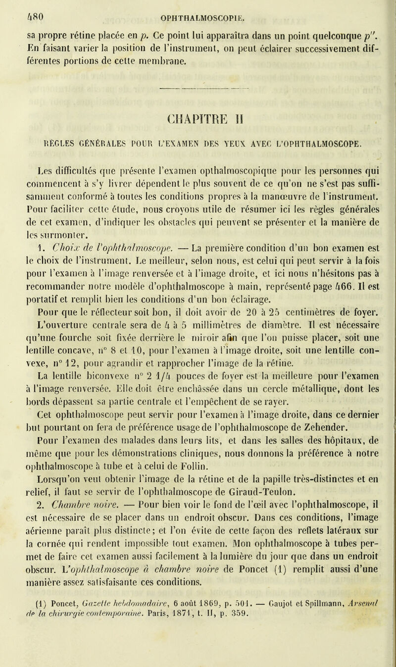 sa propre rétine placée en p. Ce point lui apparaîtra dans un point quelconque p. En faisant varier la position de l'instrument, on peut éclairer successivement dif- férentes portions de cette membrane. CHAPITRE 11 REGLES GÉNÉRALES POUR L'EXAMEN DES YEUX AVEC L'OPHTHALMOSCOPE. Les difficultés que présente l'examen opthalmoscopique pour les personnes qui commencent à s'y livrer dépendent le plus souvent de ce qu'on ne s'est pas suffi- samment conformé à toutes les conditions propres à la manœuvre de l'instrument. Pour faciliter cette étude, nous croyons utile de résumer ici les règles générales de cet examen, d'indiquer les obstacles qui peuvent se présenter et la manière de les sur mon 1er. 1. Choix de Vophthohnoscope. ~ La première condition d'un bon examen est le choix de l'instrument. Le meilleur, selon nous, est celui qui peut servir à la fois pour l'examen à l'image renversée et à l'image droite, et ici nous n'hésitons pas à recommander notre modèle d'ophthalmoscope à main, représenté page /t66. Il est portatif et remplit bien les conditions d'un bon éclairage. Pour que le réflecteur soit bon, il doit avoir de 20 à 25 centimètres de foyer. L'ouverture centrale sera de Zi à 5 millimètres de diamètre. Il est nécessaire qu'une fourche soit fixée derrière le miroir afin que l'on puisse placer, soit une lentille concave, n° 8 et 10, pour l'examen à l'image droite, soit une lentille con- vexe, n° 12, pour agrandir et rapprocher l'image de la rétine. La lentille biconvexe n° 2 1/^ pouces de foyer est la meilleure pour l'examen à l'image renversée. Elle doit être enchâssée dans un cercle métallique, dont les bords dépassent sa partie centrale et l'empêchent de se rayer. Cet ophthalmoscope peut servir pour l'examen à l'image droite, dans ce dernier but pourtant on fera de préférence usage de l'ophthalmoscopc de Zehender. Pour Texamen des malades dans leurs lits, et dans les salles des hôpitaux, de même que pour les démonstrations cliniques, nous donnons la préférence à notre ophthalmoscope à tube et à celui de Foliin. Lorsqu'on veul obtenir l'image de la rétine et de la papille très-distinctes et en relief, il faut se servir de l'ophthalmoscope de Giraud-Teulon. 2. Chambre noù^e. — Pour bien voir le fond de l'œil avec l'ophthalmoscope, il est nécessaire de se placer dans un endroit obscur. Dans ces conditions, l'image aérienne paraît plus distincte; et l'on évite de cette façon des reflets latéraux sur la cornée qui rendent impossible tout examen. Mon ophthalmoscope à tubes per- met de faire cet examen aussi facilement à la lumière du jour que dans un endroit obscur. Vophthalmoscope à chambre noire de Poucet (1) remplit aussi d'une manière assez satisfaisante ces conditions. (1) Poncet, Gazette hebdomadaire, 6 août 1869, p. 501. — Gaujot etSpillmann, Ai-'senal dp la chirurgie contemporaine. Paris, 1871, t. IJ, p. 359.