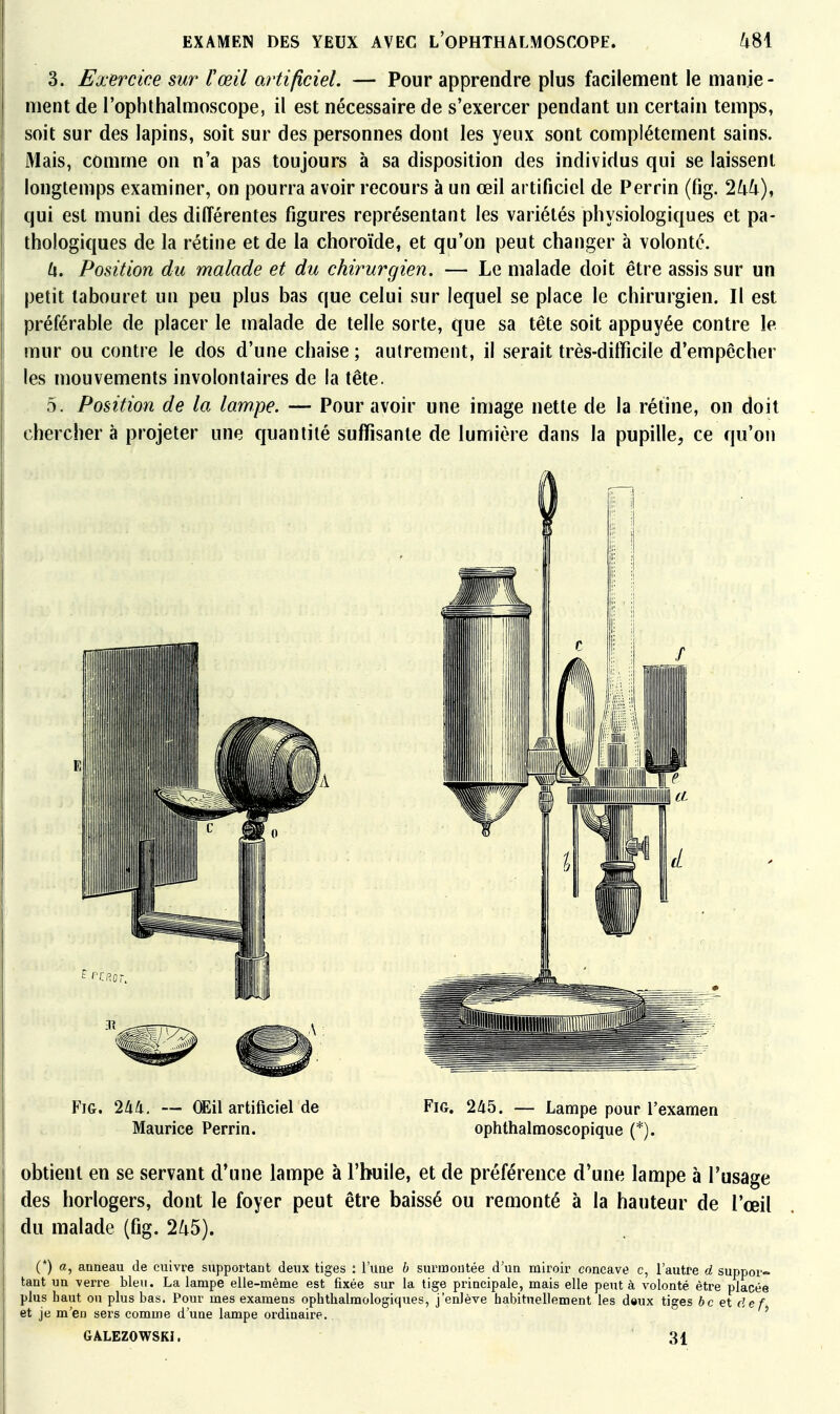 3. Exercice sur l'œil artificiel. — Pour apprendre plus facilement le manie- ment de l'ophthalmoscope, il est nécessaire de s'exercer pendant un certain temps, soit sur des lapins, soit sur des personnes dont les yeux sont complètement sains. iMais, comme on n'a pas toujours à sa disposition des individus qui se laissent longtemps examiner, on pourra avoir recours à un œil artificiel de Perrin (fig. Ihh), qui est muni des différentes figures représentant les variétés physiologiques et pa- thologiques de la rétine et de la choroïde, et qu'on peut changer à volonté. U. Position du malade et du chirurgien. — Le malade doit être assis sur un petit tabouret un peu plus bas que celui sur lequel se place le chirurgien. Il est préférable de placer le malade de telle sorte, que sa tête soit appuyée contre le mur ou contre le dos d'une chaise ; autrement, il serait très-difficile d'empêcher les mouvements involontaires de la tête. 5. Position de la lampe. — Pour avoir une image nette de la rétine, on doit chercher à projeter une quanlilé suffisante de lumière dans la pupille, ce qu'on Fig. Ilik. — (E\\ artificiel de Fig. 245. — Lampe pour l'examen Maurice Perrin. ophthalmoscopique (*). obtient en se servant d'une lampe à l'huile, et de préférence d'une lampe à l'usage des horlogers, dont le foyer peut être baissé ou remonté à la hauteur de l'œil du malade (fig. 2/i5). (*) a, anneau de cuivre supportant deux tiges : l'une b surmontée d'un miroir concave c, l'autre d suppor- tant un verre bleu. La lampe elle-même est fixée sur la tige principale, mais elle peut à volonté être placée plus haut on plus bas. Pour mes examens ophthalmologiques, j'enlève habituellement les daux tiges bcetdef et je m'en sers comme d'une lampe ordinaire. ' GALEZOWSKI. 31