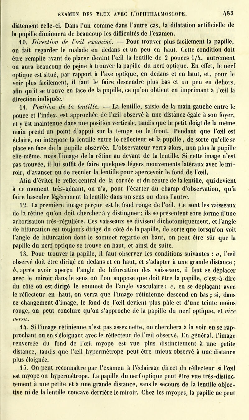 diatement celle-ci. Dans l'un comme dans l'autre cas, la dilatation artificielle de la pupille diminuera de beaucoup les difficultés de l'examen. 10. Direction de Vœil examiné. —Pour trouver plus facilement la papille, on fait regarder le malade en dedans et un peu en haut. Cette condition doit être remplie avant de placer devant l'œil la lentille de 2 pouces 1/4, autrement on aura beaucoup de peine à trouver la papille du nerf optique. En effet, le nerf optique est situé, par rapport à l'axe optique, en dedans et en haut, et, pour le voir plus facilement, il faut le faire descendre plus bas et un peu en dehors, afin qu'il se trouve en face de la pupille, ce qu'on obtient en imprimant à l'œil la direction indiquée. 11. Position de la lentille. — La lentille, saisie de la main gauche entre le pouce et l'index, est approchée de l'œil observé à une distance égale à son foyer, et y est maintenue dans une position verticale, tandis que le petit doigt de la même main prend un point d'appui sur la tempe ou le front. Pendant que l'œil est éclairé, on interpose la lentille entre le réflecteur et la pupille, de sorte qu'elle se place en face de la pupille observée. L'observateur verra alors, non plus la pupille elle-même, mais l'image de la rétine au devant de la lentille. Si cette image n'est pas trouvée, il lui suffit de faire quelques légers mouvements latéraux avec le mi- roir, d'avancer ou de reculer la lentille pour apercevoir le fond de l'œil. Afin d'éviter le reflet central de la cornée et du centre de la lentille, qui devient à ce moment très-gênant, on n'a, pour l'écarter du champ d'observation, qu'à faire basculer légèrement la lentille dans un sens ou dans l'autre. 12. La première image perçue est le fond rouge de l'œil. Ce sont les vaisseaux de la rétine qu'on doit chercher à y distinguer ; ils se présentent sous forme d'une arborisation très-régulière. Ces vaisseaux se divisent dichotomiquement, et l'angle de bifurcation est toujours dirigé du côté de la papille, de sorte que lorsqu'on voit l'angle de bifurcation dont le sommet regarde en haut, on peut être sûr que la papille du nerf optique se trouve en haut, et ainsi de suite. 13. Pour trouver la papille, il faut observer les conditions suivantes t «, l'œil observé doit être dirigé en dedans et en haut, et s'adapter à une grande distance ; b, après avoir aperçu l'angle de bifurcation des vaisseaux, il faut se déplacer avec le miroir dans le sens où l'on suppose que doit être la papille, c'est-à-dire du côté où est dirigé le sommet de l'angle vasculaire ; c, en se déplaçant avec le réflecteur en haut, on verra que l'image rétinienne descend en bas ; si, dans ce changement d'image, le fond de l'œil devient plus pâle et d'une teinte moins rouge, on peut conclure qu'on s'approche de la papille du nerf optique, et vice versa. la. Si l'image rétinienne n'est pas assez nette, on cherchera à la voir en se rap- prochant ou en s'éloignant avec le réflecteur de l'œil observé. En général, l'image renversée du fond de l'œil myope est vue plus distinctement à une petite dislance, tandis que l'œil hypermétrope peut être mieux observé à une distance plus éloignée. 15. On peut reconnaître par l'examen à l'éclairage direct du réflecteur si l'œil est myope ou hypermétrope. La papille du nerf optique peut être vue très-distinc- tement à une petite et à une grande distance, sans le secours de la lentille objec^ tive ni de la lentille concave derrière le miroir. Chez les myopes, la papille ne peut