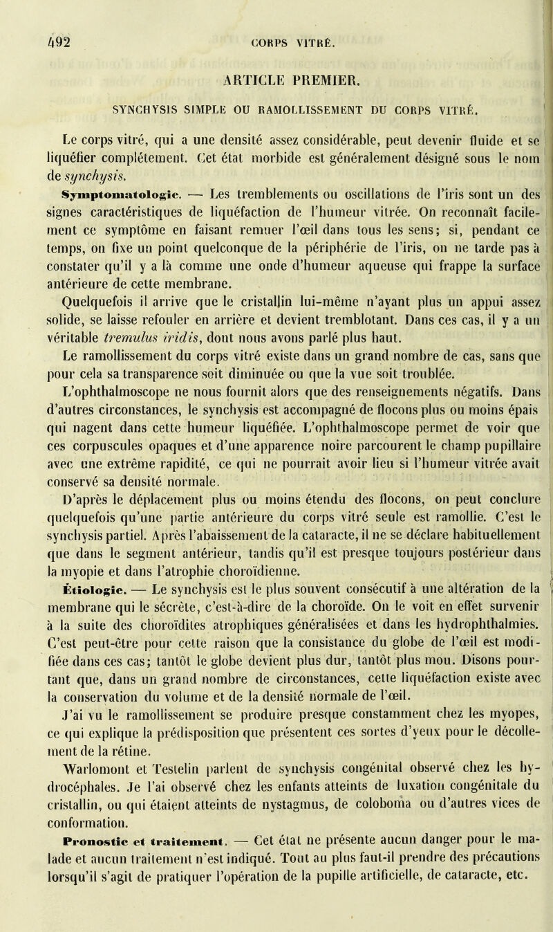 ARTICLE PREMIER. SYNGHYSIS SIMPLE OU RAMOLLISSEMENT DU CORPS VITRÉ. Le corps vitré, qui a une densité assez considérable, peut devenir fluide et se liquéfier complètement. Cet état morbide est généralement désigné sous le nom de synchysis. Symptomatoiogie. — Les tremblements ou oscillations de l'iris sont un des signes caractéristiques de liquéfaction de l'humeur vitrée. On reconnaît facile- ment ce symptôme en faisant remuer l'œil dans tous les sens; si, pendant ce temps, on fixe un point quelconque de la périphérie de l'iris, on ne tarde pas à constater qu'il y a là comme une onde d'humeur aqueuse qui frappe la surface antérieure de cette membrane. Quelquefois il arrive que le cristallin lui-même n'ayant plus un appui assez solide, se laisse refouler en arrière et devient tremblotant. Dans ces cas, il y a un véritable tremulus iridis, dont nous avons parlé plus haut. Le ramollissement du corps vitré existe dans un grand nombre de cas, sans que pour cela sa transparence soit diminuée ou que la vue soit troublée. L'ophthalmoscope ne nous fournit alors que des renseignements négatifs. Dans d'autres circonstances, le synchysis est accompagné de flocons plus ou moins épais qui nagent dans cette humeur hquéfiée. L'ophthalmoscope permet de voir que ces corpuscules opaques et d'une apparence noire parcourent le champ pupillaire avec une extrême rapidité, ce qui ne pourrait avoir lieu si l'humeur vitrée avait conservé sa densité normale. D'après le déplacement plus ou moins étendu des flocons, on peut conclure quelquefois qu'une partie antérieure du corps vitré seule est ramollie. C'est le synchysis partiel. Après l'abaissement de la cataracte, il ne se déclare habituellement que dans le segment antérieur, tandis qu'il est presque toujours postérieur dans la myopie et dans l'atrophie choroïdienne. Étioiogie. — Le synchysis est le plus souvent consécutif à une altération de la membrane qui le sécrète, c'est-à-dire de la choroïde. On le voit en eflet survenir à la suite des choroïdites atrophiques généralisées et dans les hydrophthalmies. C'est peut-être pour celte raison que la consistance du globe de l'œil est modi- fiée dans ces cas; tantôt le globe devient plus dur, tantôt plus mou. Disons pour- tant que, dans un grand nombre de circonstances, celle liquéfaction existe avec la conservation du volume et de la densité normale de l'œil. .l'ai vu le ramollissement se produire presque constamment chez les myopes, ce qui explique la prédisposition que présentent ces sortes d'yeux pour le décolle- ment de la rétine, Warlomont et ïeslelin parlent de synchysis congénital observé chez les hy- drocéphales. Je l'ai observé chez les enfants atteints de luxation congénitale du cristallin, ou qui étaiçnt atteints de nystagmus, de coloboma ou d'autres vices de conformation. ProDostic et traitement. — Cet état ne présente aucun danger pour le ma- lade et aucun traitement n'est indiqué. Tout au plus faut-il prendre des précautions lorsqu'il s'agit de pratiquer l'opération de la pupille artificielle, de cataracte, etc.