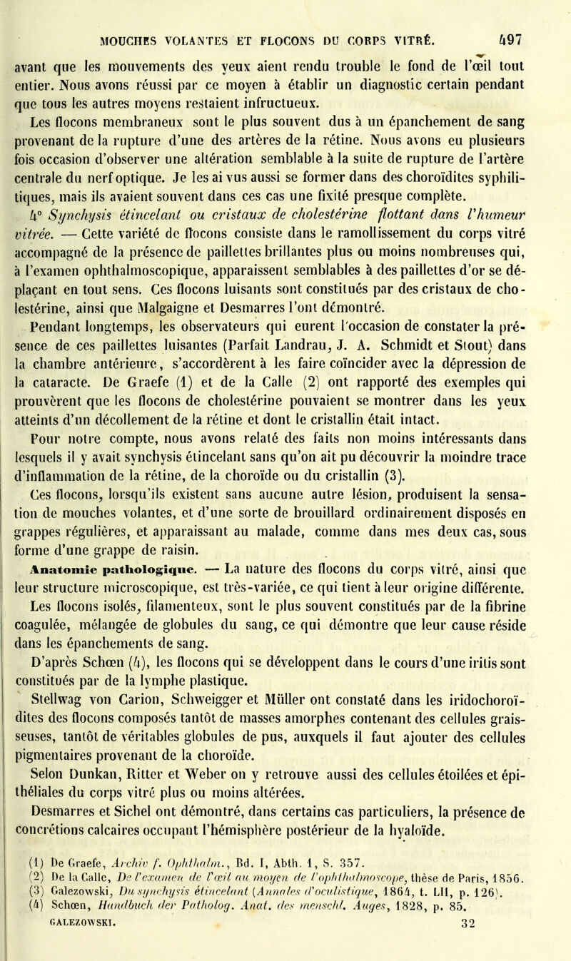 avant que les mouvements des yeux aient rendu trouble le fond de l'œil tout entier. Nous avons réussi par ce moyen à établir un diagnostic certain pendant que tous les autres moyens restaient infructueux. Les flocons membraneux sont le plus souvent dus à un épanchement de sang provenant de la rupture d'une des artères de la rétine. Nous avons eu plusieurs fois occasion d'observer une altération semblable à la suite de rupture de l'artère centrale du nerf optique. Je les ai vus aussi se former dans des choroïdites syphili- tiques, mais ils avaient souvent dans ces cas une fixité presque complète. /i° Synchysis étincelant ou cristaux de cholestérine flottant dans Vhumeur vitrée. — Cette variété de fîocons consiste dans le ramollissement du corps vitré accompagné de la présence de paillettes brillantes plus ou moins nombreuses qui, à l'examen ophthalmoscopique, apparaissent semblables à des paillettes d'or se dé- plaçant en tout sens. Ces flocons luisants sont constitués par des cristaux de cho- lestérine, ainsi que Malgaigne et Desmarres l'ont démontré. Pendant longtemps, les observateurs qui eurent l'occasion de constater la pré- sence de ces paillettes luisantes (Parfait Landrau, J. A. Schmidt et Siout) dans la chambre antérieure, s'accordèrent à les faire coïncider avec la dépression de la cataracte. De Graefe (1) et de la Calle (2) ont rapporté des exemples qui prouvèrent que les flocons de cholestérine pouvaient se montrer dans les yeux atteints d'un décollement de la rétine et dont le cristallin était intact. Pour notre compte, nous avons relaté des faits non moins intéressants dans lesquels il y avait synchysis étincelant sans qu'on ait pu découvrir la moindre trace d'inflammation de la rétine, de la choroïde ou du cristallin (3). Ces flocons, lorsqu'ils existent sans aucune autre lésion, produisent la sensa- tion de mouches volantes, et d'une sorte de brouillard ordinairement disposés en grappes régulières, et apparaissant au malade, comme dans mes deux cas, sous forme d'une grappe de raisin. Anatomie pathologique. — La nature des flocons du corps viiré, ainsi que leur structure microscopique, est très-variée, ce qui tient à leur oi igine différente. Les flocons isolés, filamenteux, sont le plus souvent constitués par de la fibrine coagulée, mélangée de globules du sang, ce qui démontre que leur cause réside dans les épanchements de sang. D'après Schœn [k), les flocons qui se développent dans le cours d'une iritis sont constitués par de la lymphe plastique. Stellwag von Carion, Schweigger et Millier ont constaté dans les iridochoroï- dites des flocons composés tantôt de masses amorphes contenant des cellules grais- seuses, tantôt de véritables globules de pus, auxquels il faut ajouter des cellules pigmentaires provenant de la choroïde. Selon Dunkan, Ritter et Weber on y retrouve aussi des cellules étoilées et épi- théliales du corps vitré plus ou moins altérées. Desmarres et Sichel ont démontré, dans certains cas particuliers, la présence de concrétions calcaires occupant l'hémisphère postérieur de la hyaloïde. (1) De Graefe, Avchiv f. Oyhthalm., Bd. I, Abth. 1, S. 857. (2) De la Galle, Be Vexamen de Vœil au moyen de Vophthalmoscope, thèse de Paris, 1856. (3) Galezowski^ Du synchysis étincelant [Armâtes d'oculistique^ 1864, t. LU, p. 126). {(i) Schœn, Handbuch der Patholog. Anat. des menschl. Auges, 1828, p. 85. CtAlezowski. 32