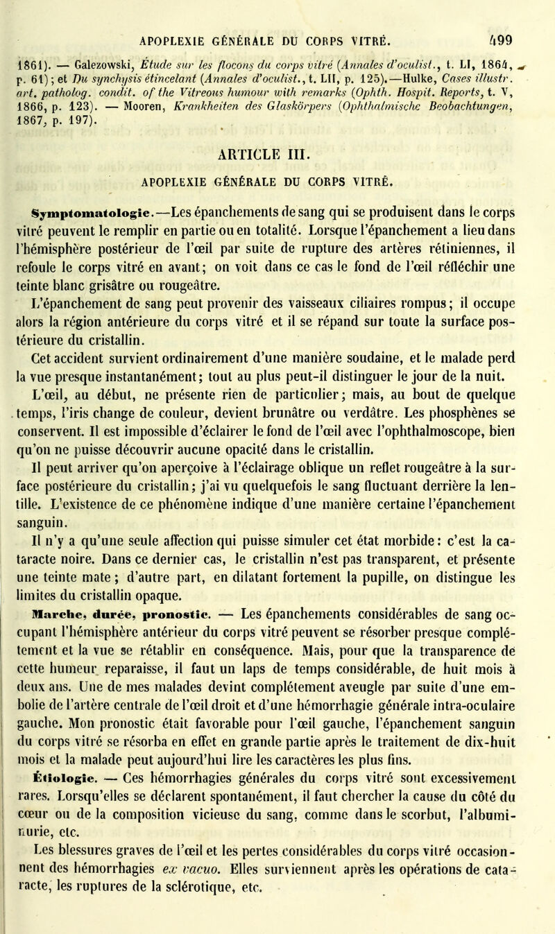 APOPLEXIE GÉNÉRALE DU CORPS VITRÉ. 1$61). — Galezowskij Étude sur les flocons du corps vitré (Annales d'oculist., t. LI, 186^, ^ p. 61) ; et Du synchysis étincelant [Annales d'oculist.^ t. LU, p. 125).—Hulke, Cases illustr. art. patholog. condit. of the Vitreous humour with remarks (Ophth. Hospit. Reports, t. V, 1866, p. 123). — Mooren, Krankheiten des GlaskÔrpers {Ophthalmische Beobachtungen, 1867, p. 197). xVRTICLE m. APOPLEXIE GÉNÉRALE DU CORPS VITRÉ. Symptomatoiogie.—Les épaiicliemenls de sang qui se produisent dans le corps vitré peuvent le remplir en partie ou en totalité. Lorsque l'épanchement a lieu dans l'hémisphère postérieur de l'œil par suite de rupture des artères rétiniennes, il refoule le corps vitré en avant; on voit dans ce cas le fond de l'œil réfléchir une teinte blanc grisâtre ou rougeâtre. L'épanchement de sang peut provenir des vaisseaux ciliaires rompus ; il occupe alors la région antérieure du corps vitré et il se répand sur toute la surface pos- térieure du cristallin. Cet accident survient ordinairement d'une manière soudaine, et le malade perd la vue presque instantanément; tout au plus peut-il distinguer le jour de la nuit. L'œil, au début, ne présente rien de particulier; mais, au bout de quelque temps, l'iris change de couleur, devient brunâtre ou verdâtre. Les phosphènes sû conservent. Il est impossible d'éclairer le fond de l'œil avec l'ophthalmoscope, bien qu'on ne puisse découvrir aucune opacité dans le cristallin. Il peut arriver qu'on aperçoive à l'éclairage oblique un reflet rougeâtre à la sur- face postérieure du cristallin; j'ai vu quelquefois le sang fluctuant derrière la len- tille. L'existence de ce phénomène indique d'une manière certaine l'épanchement sanguin. Il n'y a qu'une seule affection qui puisse simuler cet état morbide : c'est la ca- taracte noire. Dans ce dernier cas, le cristallin n'est pas transparent, et présente une teinte mate ; d'autre part, en dilatant fortement la pupille, on distingue les limites du cristallin opaque. marche, durée, pronostic. — Les épanchements considérables de sang oc- cupant l'hémisphère antérieur du corps vitré peuvent se résorber presque complè- tement et la vue se rétablir en conséquence. Mais, pour que la transparence dé cette humeur reparaisse, il faut un laps de temps considérable, de huit mois à deux ans. Une de mes malades devint complètement aveugle par suite d'une em- bolie de l'artère centrale de l'œil droit et d'une hémorrhagie générale intra-oculaire gauche. Mon pronostic était favorable pour l'œil gauche, l'épanchement sangum du corps vitré se résorba en effet en grande partie après le traitement de dix-huit mois et la malade peut aujourd'hui lire les caractères les plus fins. Éiioiogie. — Ces hémorrhagies générales du corps vitré sont excessivement rares. Lorsqu'elles se déclarent spontanément, il faut chercher la cause du côté du cœur ou delà composition vicieuse du sang, comme dans le scorbut, l'albumi- nurie, etc. Les blessures graves de l'œil et les pertes considérables du corps vitré occasion- nent des hémorrhagies ex vacuo. Elles surviennent après les opérations de cata- racte, les ruptures de la sclérotique, etc. •