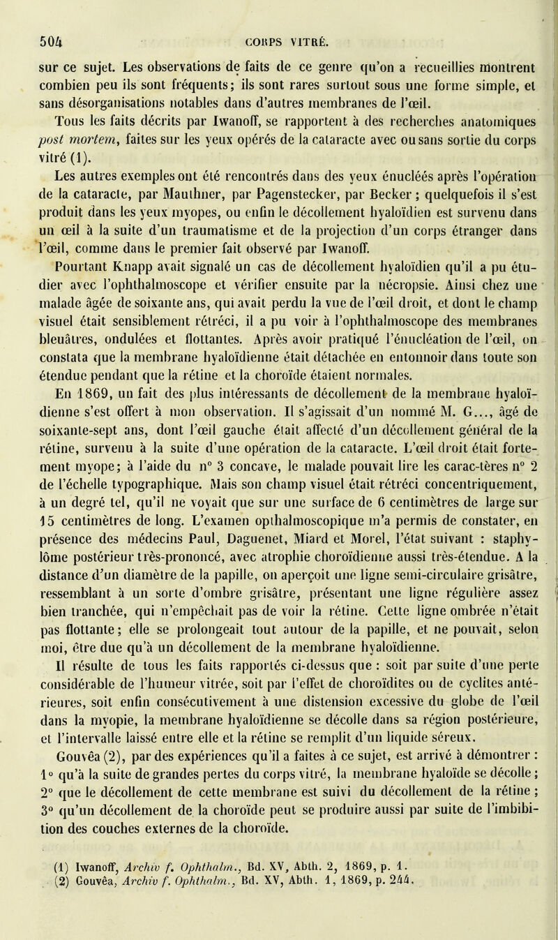 60ll CORPS VITRÉ. sur ce sujet. Les observations de faits de ce genre qu'on a recueillies montrent combien peu ils sont fréquents; ils sont rares surtout sous une forme simple, et sans désorganisations notables dans d'autres membranes de l'œil. Tous les faits décrits par Iwanoff, se rapportent à des recherches anatomiques -post morêem, faites sur les yeux opérés de la cataracte avec ou sans sortie du corps vitré (1). Les autres exemples ont été rencontrés dans des yeux énucléés après l'opération de la cataracle, par Mauihner, par Pagenstecker, par Becker ; quelquefois il s'est produit dans les yeux myopes, ou enfin le décollement hyaloïdien est survenu dans un œil à la suite d'un traumatisme et de la projection d'un corps étranger dans Fœil, comme dans le premier fait observé par Iwanoff. Pourtant Knapp avait signalé un cas de décollement hyaloïdien qu'il a pu étu- dier avec l'ophthalmoscope et vérifier ensuite par la nécropsie. Ainsi chez une malade âgée de soixante ans, qui avait perdu la vue de l'œil droit, et dont le champ visuel était sensiblement rétréci, il a pu voir à l'ophthalmoscope des membranes bleuâtres, ondulées et flottantes. Après avoir pratiqué l'énucléation de l'œil, on constata que la membrane hyaloïdienne était détachée en entonnoir dans toute son étendue pendant que la rétine et la choroïde étaient normales. En 1869, un fait des plus intéressants de décollement de la membrane hyaloï- dienne s'est offert à mon observation. Il s'agissait d'un nommé M. G..., âgé de soixante-sept ans, dont l'œil gauche était affecté d'un décollement général de la réline, survenu à la suite d'une opération de la cataracte. L'œil droit était forte- ment myope; à l'aide du n° 3 concave, le malade pouvait lire les carac-tères n° 2 de l'échelle typographique. Mais son champ visuel était rétréci concentriquement, à un degré tel, qu'il ne voyait que sur une surface de 6 centimètres de large sur 15 centimètres de long. L'examen opihalmoscopique m'a permis de constater, en présence des médecins Paul, Daguenet, Miard et Morel, l'état suivant : staphy- lôrne postérieur très-prononcé, avec atrophie choroïdienne aussi très-étendue. A la distance d^un diamètre de la papille, on aperçoit une ligne semi-circulaire grisâtre, ressemblant à un sorte d'ombre grisâtre, présentant une ligne régulière assez bien tranchée, qui n'empêcliait pas de voir la rétine. Cette ligne ombrée n'était pas flottante; elle se prolongeait tout autour de la papille, et ne pouvait, selon moi, être due qu'à un décollement de la membrane hyaloïdienne. Il résulte de tous les faits rapportés ci-dessus que : soit par suite d'une perle considérable de l'humeur vitrée, soit par l'effet de choroïdites ou de cyclites anté- rieures, soit enfin consécutivement à une distension excessive du globe de l'œil dans la myopie, la membrane hyaloïdienne se décolle dans sa région postérieure, et l'intervalle laissé entre elle et la rétine se remplit d'un liquide séreux. Gouvêa (2), par des expériences qu'il a faites à ce sujet, est arrivé à démontrer : 1° qu'à la suite de grandes pertes du corps vitré, la membrane hyaloïde se décolle ; 2° que le décollement de cette membrane est suivi du décollement de la rétine ; 3» qu'un décollement de la choroïde peut se produire aussi par suite de l'imbibi- tion des couches externes de la choroïde. (1) Iwanoff, Archiv f. Ophthalm., Bd. XV, Abth. 2, 1869, p. 1. .. (2) Gouvêa, Archiv f. Ophthalm., Bd. XV, Abth. 1, 1869, p. 244.