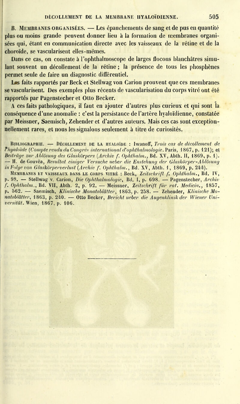 B. Meimbranes organisées. — Les épaiichemeuls de sang et de pus en quantité plus ou moins grande peuvent donner lieu à la formation de membranes organi- sées qui, étant en communication directe avec les vaisseaux de la réline et de la choroïde, se vasculariseiit elles-mêmes. Dans ce cas, on constate à Tophlbalmoscope de larges flocons blanchâtres simu- lant souvent un décollement de la rétine ; la présence de tous les phosphènes permet seule de faire un diagnostic différentiel. L«s faits rapportés par Beck et Stellwag von Carion prouvent que ces membranes se vascularisent. Des exemples plus récents de vascularisation du corps vitré ont été rapportés par Pagenstecher et Otto Becker. A ces faits pathologiques, il faut en ajouter d'autres plus curieux et qui sont la conséquence d'une anomalie : c'est la persistaiice de l'artère hyaloïdienne, constatée par Meissner, Saemisch^ Zehender et d'autres auteurs. Mais ces cas sont exception- nellement rares, et nous les signalons seulement à titre de curiosités. Bibliographie. — Décollement de la hyaloïde : IwanofF, Trois cas de décollement de I fhyalo'ide {Compte rendu du Congrès internatioîial d'ophthalmologie.Vsins, 1867, p. 121); et I Beitrage zur Ablôsung des Glaskorpers [Archiv f. Ophthalm., Bd. XV, Ablh. II, 1869, p. 1). — H. de Gouvêa, Résultat einiger Versuche ueber die Enstehuiig der Glaskôrper-AblÔsung inFolgevqn Glaskôrperverlust {Archiv f. Ophthalm., Bd. XY, Abth. I, 1869, p. 2/i/i). Membranes et vaisseaux dans le corps vitré : Beck, leitschrift f. Ophthalm.^ Bd. IV, p. 98. — Stellwag v. Carion, Die Ophthalmologic, Bd. I, p. 698. — Pagenstecher, At'chiv f. Ophthalm., Bd. VII, Ablh. 2, p. 92. — Meissner, Zeitschrift fur rat. Medicin., 1857, p. 662. — Saemisch, Klinische Monatsblatter, 1863, p. 258. — Zehender, Klinische Mo- natsb/âtter., 1863, p. 240. — Otto Becker, Bericht ueber die Augenklinik der Wiener Uni- versitat.Wien, 1867, p. 106.