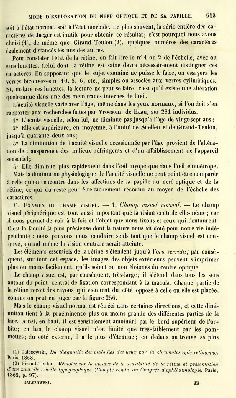 soit à l'état normal, soit à l'état inorbidx'. Le plus souvent, la série entière des ca- ractères de Jaeger est inutile pour obtenir ce résultat; c'est pourquoi nous avons choisi (1), de même que Giraud-Teulon (2), quelques numéros des caractères également distancés les uns des autres. Pour constater l'étal de la rétine, on fait lire le n° 1 ou 2 de l'échelle, avec ou sans lunettes. Celui dont la rétine est saine devra nécessairement distinguer ces caractères. En supposant que le sujet examiné ne puisse le faire, on essayera les veries biconvexes n° 10, 8, 6, etc., simples ou associés aux verres cylindriques. Si, malgré ces lunettes, la lecture ne peut se faire, c'est qu'il existe une altération quelconque dans une des membranes internes de l'œil. L'acuité visuelle varie avec l'âge, même dans les yeux normaux^ si l'on doit s'en rapporter aux recherches faites par Vroesom, de Haan, sur 281 individus. 1° L'acuité visuelle, selon lui, ne diminue pas jusqu'à l'âge de vingt-sept ans; 2° Elle est supérieure, en moyenne, à l'unité de Snellen et de Giraud-Teulon, jusqu'à quarante-deux ans; 0° La diminution de l'acuité visuelle occasionnée par l'âge provient de l'altéra- tion de transparence des milieux réfringents et d'un affaiblissement de l'appareil sensoriel ; /i Elle diminue plus rapidement dans l'œil myope que dans l'œil emmétrope. . Mais la diminution physiologique de l'acuité visuelle ne peut point être comparée à celle qu'on rencontre dans les affections de la papille du nerf optique et de la rétine, ce qui du reste peut être facilement reconnu au moyen de l'échelle des caractères. C. EXAMEN DU CHAMP VISUEL. — 1. Champ visuel normal. — Le champ visuel périphérique est tout aussi important que la vision centrale elle-même ; car il nous permet de voir à la fois et l'objet que nous fixons et ceux qui l'entourent. C'est la faculté la plus précieuse dont la nature nous ait doté pour notre vie indé- pendante : nous pouvons nous conduire seuls tant que le champ visuel est con- servé, quand même la vision centrale serait atteinte. Les élémenis essentiels de la rétine s'étendent juqu'à Vora serrata; par consé- quent, sur tout cet espace, les images des objets extérieurs peuvent s'imprimer plus ou moins facilement, qu'ils soient ou non éloignés du centre optique. Le champ visuel est, par conséquent, très-large; il s'étend dans tous les sens autour du point central de fixation correspondant à la macula. Chaque partie de la rétine reçoit des rayons qui viennent du côté opposé à celle où elle est placée, comme on peut en juger par la figure 256. Mais le champ visuel normal est rétréci dans certaines directions, et cette dimi- nution tient à la proéminence plus ou moins grande des différentes parties de la face. Ainsi, en haut, il est sensiblement amoindri par le bord supérieur de l'or- bite; en bas, le champ visuel n'est limité que très-faiblement par les pom- mettes; du côté externe, il a le plus d'étendue; en dedans on trouve sa plus (1) Galezowski, Du diagnostic des maladies des yeux par la chromatoscopie rétinienne. Paris, 1868. (2) Giraud-Teulon, Mémoire sur la mesure de la sensibilité de la rétine et présentation d'une nouvelle échelle typographique {Compte rendu du Congrès d'ophthalmologie, Paris, 1862, p. 97). GALEZOWSKI. 33