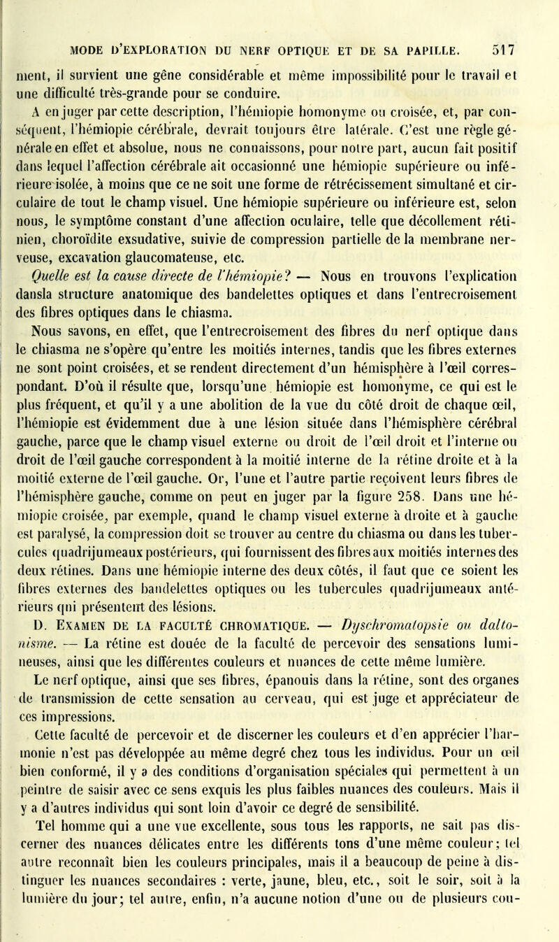 ment, il survient une gêne considérable et même impossibilité pom- le travail et une difficulté très-grande pour se conduire. A en juger par cette description, l'hémiopie homonyme ou croisée, et, par con- séquent, rhémiopie cérébrale, devrait toujours être latérale. C'est une règle gé- nérale en effet et absolue, nous ne connaissons, pour notre part, aucun fait positif dans lequel l'affection cérébrale ait occasionné une hémiopio supérieure ou infé- rieure isolée, à moins que ce ne soit une forme de rétrécissement simultané et cir- culaire de tout le champ visuel. Une hémiopie supérieure ou inférieure est, selon nous, le symptôme constant d'une affection oculaire, telle que décollement réti- nien, choroïdile exsudative, suivie de compression partielle de la membrane ner- veuse, excavation glaucomateuse, etc. Quelle est la cause directe de rhémiopie ? — Nous en trouvons l'explication dansla structure anatomique des bandelettes optiques et dans l'entrecroisement des fibres optiques dans le chiasma. Nous savons, en effet, que l'entrecroisement des fibres du nerf optique dans le chiasma ne s'opère qu'entre les moitiés internes, tandis que les fibres externes ne sont point croisées, et se rendent directement d'un hémisphère à l'œil corres- pondant. D'où il résulte que, lorsqu'une hémiopie est homonyme, ce qui est le plus fréquent, et qu'il y a une abolition de la vue du côté droit de chaque œil, rhémiopie est évidemment due à une lésion située dans l'hémisphère cérébral gauche, parce que le champ visuel externe ou droit de l'œil droit et l'interne ou droit de l'œil gauche correspondent à la moitié interne de la rétine droite et à la moitié externe de l'œil gauche. Or, l'une et l'autre partie reçoivent leurs fibres de l'hémisphère gauche, comme on peut en juger par la figure 258. Dans une hé- miopie croisée^ par exemple, quand le champ visuel externe à droite et à gauche est paralysé, la compression doit se trouver au centre du chiasma ou dans les tuber- cules quadrijumeaux postérieurs, qui fournissent des fibres aux moitiés internes des deux rétines. Dans une hémiopie interne des deux côtés, il faut que ce soient les fibres externes des bandelettes optiques ou les tubercules quadrijumeaux anté- rieurs qui présentent des lésions. D. ExAMiîN DE LA FACULTÉ CHROMATIQUE. — Dyschromalopsîe ou dalto- nisme. — La rétine est douée de la faculté de percevoir des sensations lumi- neuses, ainsi que les différentes couleurs et nuances de cette même lumière. Le nerf optique, ainsi que ses fibres, épanouis dans la rétine, sont des organes de transmission de cette sensation au cerveau, qui est juge et appréciateur de ces impressions. Cette faculté de percevoir et de discerner les couleurs et d'en apprécier l'har- monie n'est pas développée au même degré chez tous les individus. Pour un œil bien conformé, il y a des conditions d'organisation spéciales qui permettent à un peintre de saisir avec ce sens exquis les plus faibles nuances des couleurs. Mais il y a d'autres individus qui sont loin d'avoir ce degré de sensibilité. Tel homme qui a une vue excellente, sous tous les rapports, ne sait pas dis- cerner des nuances délicates entre les différents tons d'une même couleur; tel autre reconnaît bien les couleurs principales, mais il a beaucoup de peine à dis- tinguer les nuances secondaires : verte, jaune, bleu, etc., soit le soir, soit à la lumière du jour; tel auire, enfin, n'a aucune notion d'une ou de plusieurs cou-