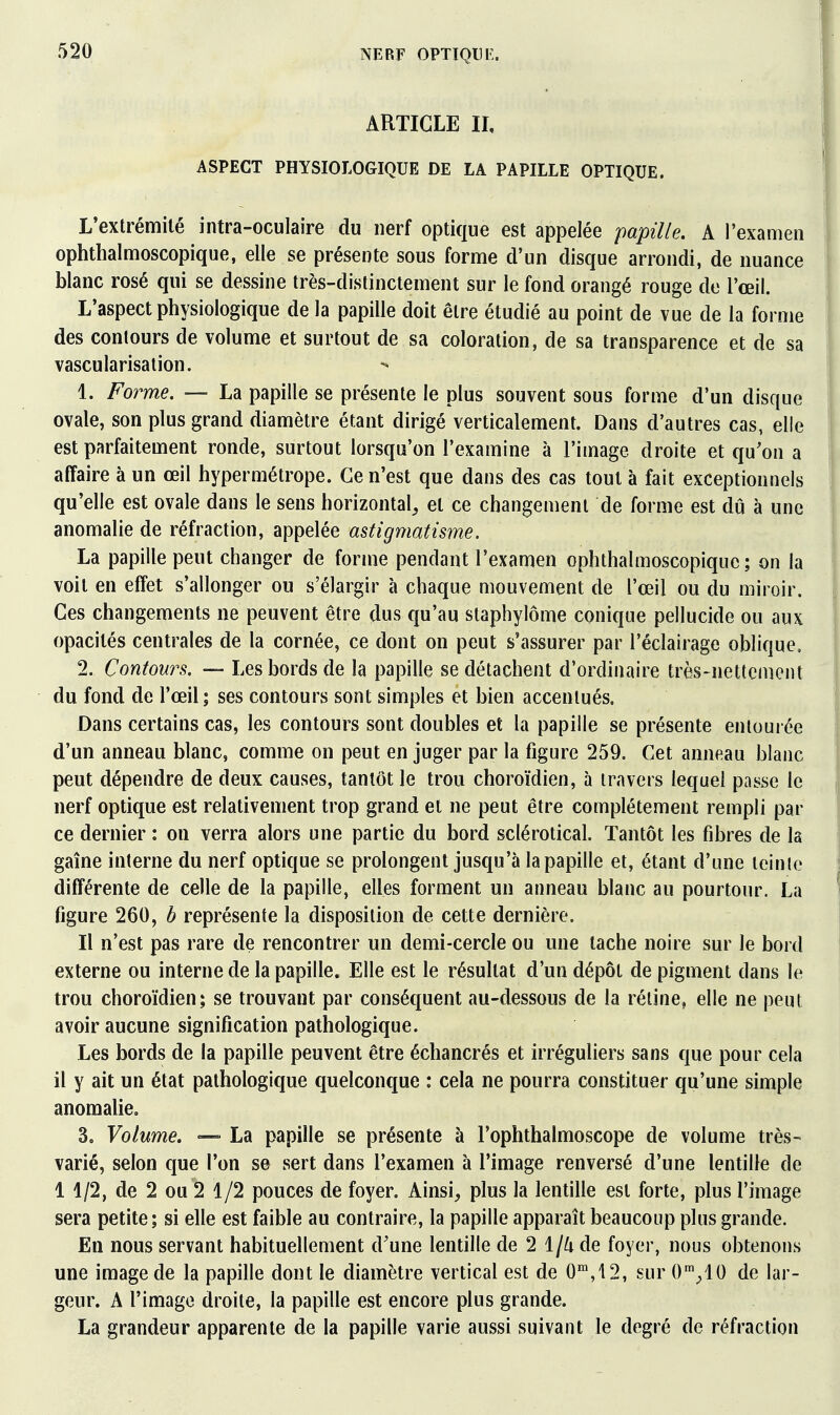 ARTICLE II, ASPECT PHYSIOLOGIQUE DE LA PAPILLE OPTIQUE. L'extrémité intra-oculaire du nerf optique est appelée papille. A l'examen ophthalmoscopique, elle se présente sous forme d'un disque arrondi, de nuance blanc rosé qui se dessine très-distinctement sur le fond orangé rouge de l'œil. L'aspect physiologique de la papille doit être étudié au point de vue de la forme des contours de volume et surtout de sa coloration, de sa transparence et de sa vascularisation. 1. Forme. — La papille se présente le plus souvent sous forme d'un disque ovale, son plus grand diamètre étant dirigé verticalement. Dans d'autres cas, elle est parfaitement ronde, surtout lorsqu'on l'examine à l'image droite et qu'on a affaire à un œil hypermétrope. Ce n'est que dans des cas tout à fait exceptionnels qu'elle est ovale dans le sens horizontal^ et ce changement de forme est dû à une anomalie de réfraction, appelée astigmatisme. La papille peut changer de forme pendant l'examen ophthalmoscopique; on la voit en effet s'allonger ou s'élargir à chaque mouvement de l'œil ou du miroir. Ces changements ne peuvent être dus qu'au staphylôme conique pellucide ou aux opacités centrales de la cornée, ce dont on peut s'assurer par l'éclairage oblique, 2. Contours. — Les bords de la papille se détachent d'ordinaire très-nettement du fond de l'œil; ses contours sont simples et bien accentués. Dans certains cas, les contours sont doubles et la papille se présente entourée d'un anneau blanc, comme on peut en juger par la figure 259. Cet anneau blanc peut dépendre de deux causes, tantôt le trou choroïdien, à travers lequel pa^ise le nerf optique est relativement trop grand et ne peut être complètement rempli par ce dernier : on verra alors une partie du bord sclérotical. Tantôt les fibres de la gaîne interne du nerf optique se prolongent jusqu'à la papille et, étant d'une icinio différente de celle de la papille, elles forment un anneau blanc au pourtour. La figure 260, b représente la disposition de cette dernière. Il n'est pas rare de rencontrer un demi-cercle ou une tache noire sur le bord externe ou interne de la papille. Elle est le résultat d'un dépôt de pigment dans le trou choroïdien; se trouvant par conséquent au-dessous de la réline, elle ne peut avoir aucune signification pathologique. Les bords de la papille peuvent être échancrés et irréguliers sans que pour cela il y ait un état pathologique quelconque : cela ne pourra constituer qu'une simple anomalie. 3. Volume. — La papille se présente à l'ophthalmoscope de volume très- varié, selon que l'on se sert dans l'examen à l'image renversé d'une lentille de 1 1/2, de 2 ou 2 1/2 pouces de foyer. Ainsi, plus la lentille est forte, plus l'image sera petite; si elle est faible au contraire, la papille apparaît beaucoup plus grande. En nous servant habituellement d'une lentille de 2 1/^ de foyer, nous obtenons une image de la papille dont le diamètre vertical est de 0',12, sur O'^^IO de lar- geur. A l'image droite, la papille est encore plus grande. La grandeur apparente de la papille varie aussi suivant le degré de réfraction